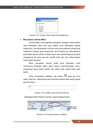 135
Gambar 7.32. Tampilan Radio Group pada WebBrowser
l. Menyisipkan List dan Menu
List dan Menu memungkinkan pemberian berbagai macam pilihan
yang ditampilkan pada area yang ringkas untuk ditampilkan kepada
pengunjung. List menyediakan scroll bar yang memungkinkan pengunjung
melakukan navigasi pada keseluruhan item.Scrolling list memungkinkan
penampilan banyak pilihan di dalam suatu area (spasi).Pengunjung dapat
menggulung list yang ada dan memilih lebih dari satu pilihan.Seperti
halnya pada checkbox.
Menu merupakan sebuah obyek yang digunakan untuk
menampung beberapa pilihan dalam bentuk drop-down.Dalam menu,
pengunjung hanya dapat memilih satu pilihan saja, seperti pada radio
button.
Untuk menyisipkan List/Menu, klik tombol pada tab Form
dalam Insert bar. Selanjutnya pada document window akan tampil seperti
gambar berikut :
Gambar 7.33. List/Menu pada Document Window
Sedangkan pada Property Inspector, tampil sebagai berikut :
Gambar 7.34. Property Inspector List/Menu
135
Gambar 7.32. Tampilan Radio Group pada WebBrowser
l. Menyisipkan List dan Menu
List dan Menu memungkinkan pemberian berbagai macam pilihan
yang ditampilkan pada area yang ringkas untuk ditampilkan kepada
pengunjung. List menyediakan scroll bar yang memungkinkan pengunjung
melakukan navigasi pada keseluruhan item.Scrolling list memungkinkan
penampilan banyak pilihan di dalam suatu area (spasi).Pengunjung dapat
menggulung list yang ada dan memilih lebih dari satu pilihan.Seperti
halnya pada checkbox.
Menu merupakan sebuah obyek yang digunakan untuk
menampung beberapa pilihan dalam bentuk drop-down.Dalam menu,
pengunjung hanya dapat memilih satu pilihan saja, seperti pada radio
button.
Untuk menyisipkan List/Menu, klik tombol pada tab Form
dalam Insert bar. Selanjutnya pada document window akan tampil seperti
gambar berikut :
Gambar 7.33. List/Menu pada Document Window
Sedangkan pada Property Inspector, tampil sebagai berikut :
Gambar 7.34. Property Inspector List/Menu
135
Gambar 7.32. Tampilan Radio Group pada WebBrowser
l. Menyisipkan List dan Menu
List dan Menu memungkinkan pemberian berbagai macam pilihan
yang ditampilkan pada area yang ringkas untuk ditampilkan kepada
pengunjung. List menyediakan scroll bar yang memungkinkan pengunjung
melakukan navigasi pada keseluruhan item.Scrolling list memungkinkan
penampilan banyak pilihan di dalam suatu area (spasi).Pengunjung dapat
menggulung list yang ada dan memilih lebih dari satu pilihan.Seperti
halnya pada checkbox.
Menu merupakan sebuah obyek yang digunakan untuk
menampung beberapa pilihan dalam bentuk drop-down.Dalam menu,
pengunjung hanya dapat memilih satu pilihan saja, seperti pada radio
button.
Untuk menyisipkan List/Menu, klik tombol pada tab Form
dalam Insert bar. Selanjutnya pada document window akan tampil seperti
gambar berikut :
Gambar 7.33. List/Menu pada Document Window
Sedangkan pada Property Inspector, tampil sebagai berikut :
Gambar 7.34. Property Inspector List/Menu
 