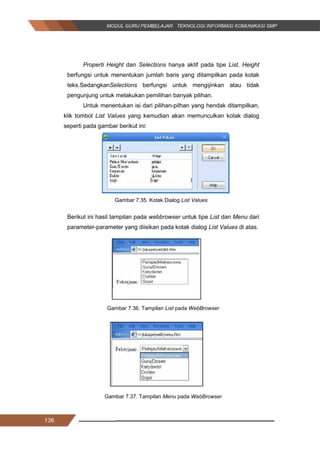 136
Properti Height dan Selections hanya aktif pada tipe List, Height
berfungsi untuk menentukan jumlah baris yang ditampilkan pada kotak
teks.SedangkanSelections berfungsi untuk mengijinkan atau tidak
pengunjung untuk melakukan pemilihan banyak pilihan.
Untuk menentukan isi dari pilihan-pilhan yang hendak ditampilkan,
klik tombol List Values yang kemudian akan memunculkan kotak dialog
seperti pada gambar berikut ini:
Gambar 7.35. Kotak Dialog List Values
Berikut ini hasil tampilan pada webbrowser untuk tipe List dan Menu dari
parameter-parameter yang diisikan pada kotak dialog List Values di atas.
Gambar 7.36. Tampilan List pada WebBrowser
Gambar 7.37. Tampilan Menu pada WebBrowser
136
Properti Height dan Selections hanya aktif pada tipe List, Height
berfungsi untuk menentukan jumlah baris yang ditampilkan pada kotak
teks.SedangkanSelections berfungsi untuk mengijinkan atau tidak
pengunjung untuk melakukan pemilihan banyak pilihan.
Untuk menentukan isi dari pilihan-pilhan yang hendak ditampilkan,
klik tombol List Values yang kemudian akan memunculkan kotak dialog
seperti pada gambar berikut ini:
Gambar 7.35. Kotak Dialog List Values
Berikut ini hasil tampilan pada webbrowser untuk tipe List dan Menu dari
parameter-parameter yang diisikan pada kotak dialog List Values di atas.
Gambar 7.36. Tampilan List pada WebBrowser
Gambar 7.37. Tampilan Menu pada WebBrowser
136
Properti Height dan Selections hanya aktif pada tipe List, Height
berfungsi untuk menentukan jumlah baris yang ditampilkan pada kotak
teks.SedangkanSelections berfungsi untuk mengijinkan atau tidak
pengunjung untuk melakukan pemilihan banyak pilihan.
Untuk menentukan isi dari pilihan-pilhan yang hendak ditampilkan,
klik tombol List Values yang kemudian akan memunculkan kotak dialog
seperti pada gambar berikut ini:
Gambar 7.35. Kotak Dialog List Values
Berikut ini hasil tampilan pada webbrowser untuk tipe List dan Menu dari
parameter-parameter yang diisikan pada kotak dialog List Values di atas.
Gambar 7.36. Tampilan List pada WebBrowser
Gambar 7.37. Tampilan Menu pada WebBrowser
 