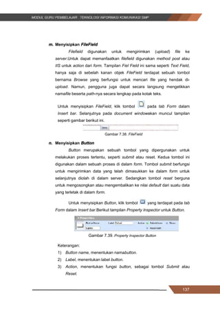 137
m. Menyisipkan FileField
Filefield digunakan untuk mengirimkan (upload) file ke
server.Untuk dapat memanfaatkan filefield digunakan method post atau
IIS untuk action dari form. Tampilan Fiel Field ini sama seperti Text Field,
hanya saja di sebelah kanan objek FileField terdapat sebuah tombol
bernama Browse yang berfungsi untuk mencari file yang hendak di-
upload. Namun, pengguna juga dapat secara langsung mengetikkan
namafile beserta path-nya secara lengkap pada kotak teks.
Untuk menyisipkan FileField, klik tombol pada tab Form dalam
Insert bar. Selanjutnya pada document windowakan muncul tampilan
seperti gambar berikut ini.
Gambar 7.38. FileField
n. Menyisipkan Button
Button merupakan sebuah tombol yang dipergunakan untuk
melakukan proses tertentu, seperti submit atau reset. Kedua tombol ini
digunakan dalam sebuah proses di dalam form. Tombol submit berfungsi
untuk mengirimkan data yang telah dimasukkan ke dalam form untuk
selanjutnya diolah di dalam server. Sedangkan tombol reset berguna
untuk mengosongkan atau mengembalikan ke nilai default dari suatu data
yang terletak di dalam form.
Untuk menyisipkan Button, klik tombol yang terdapat pada tab
Form dalam Insert bar.Berikut tampilan Property Inspector untuk Button.
Gambar 7.39. Property Inspector Button
Keterangan:
1) Button name, menentukan namabutton.
2) Label, menentukan label button.
3) Action, menentukan fungsi button, sebagai tombol Submit atau
Reset.
137
m. Menyisipkan FileField
Filefield digunakan untuk mengirimkan (upload) file ke
server.Untuk dapat memanfaatkan filefield digunakan method post atau
IIS untuk action dari form. Tampilan Fiel Field ini sama seperti Text Field,
hanya saja di sebelah kanan objek FileField terdapat sebuah tombol
bernama Browse yang berfungsi untuk mencari file yang hendak di-
upload. Namun, pengguna juga dapat secara langsung mengetikkan
namafile beserta path-nya secara lengkap pada kotak teks.
Untuk menyisipkan FileField, klik tombol pada tab Form dalam
Insert bar. Selanjutnya pada document windowakan muncul tampilan
seperti gambar berikut ini.
Gambar 7.38. FileField
n. Menyisipkan Button
Button merupakan sebuah tombol yang dipergunakan untuk
melakukan proses tertentu, seperti submit atau reset. Kedua tombol ini
digunakan dalam sebuah proses di dalam form. Tombol submit berfungsi
untuk mengirimkan data yang telah dimasukkan ke dalam form untuk
selanjutnya diolah di dalam server. Sedangkan tombol reset berguna
untuk mengosongkan atau mengembalikan ke nilai default dari suatu data
yang terletak di dalam form.
Untuk menyisipkan Button, klik tombol yang terdapat pada tab
Form dalam Insert bar.Berikut tampilan Property Inspector untuk Button.
Gambar 7.39. Property Inspector Button
Keterangan:
1) Button name, menentukan namabutton.
2) Label, menentukan label button.
3) Action, menentukan fungsi button, sebagai tombol Submit atau
Reset.
137
m. Menyisipkan FileField
Filefield digunakan untuk mengirimkan (upload) file ke
server.Untuk dapat memanfaatkan filefield digunakan method post atau
IIS untuk action dari form. Tampilan Fiel Field ini sama seperti Text Field,
hanya saja di sebelah kanan objek FileField terdapat sebuah tombol
bernama Browse yang berfungsi untuk mencari file yang hendak di-
upload. Namun, pengguna juga dapat secara langsung mengetikkan
namafile beserta path-nya secara lengkap pada kotak teks.
Untuk menyisipkan FileField, klik tombol pada tab Form dalam
Insert bar. Selanjutnya pada document windowakan muncul tampilan
seperti gambar berikut ini.
Gambar 7.38. FileField
n. Menyisipkan Button
Button merupakan sebuah tombol yang dipergunakan untuk
melakukan proses tertentu, seperti submit atau reset. Kedua tombol ini
digunakan dalam sebuah proses di dalam form. Tombol submit berfungsi
untuk mengirimkan data yang telah dimasukkan ke dalam form untuk
selanjutnya diolah di dalam server. Sedangkan tombol reset berguna
untuk mengosongkan atau mengembalikan ke nilai default dari suatu data
yang terletak di dalam form.
Untuk menyisipkan Button, klik tombol yang terdapat pada tab
Form dalam Insert bar.Berikut tampilan Property Inspector untuk Button.
Gambar 7.39. Property Inspector Button
Keterangan:
1) Button name, menentukan namabutton.
2) Label, menentukan label button.
3) Action, menentukan fungsi button, sebagai tombol Submit atau
Reset.
 