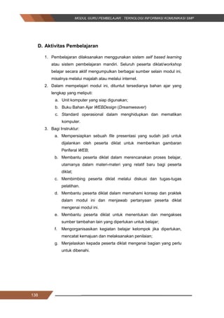 138
D. Aktivitas Pembelajaran
1. Pembelajaran dilaksanakan menggunakan sistem self based learning
atau sistem pembelajaran mandiri. Seluruh peserta diklat/workshop
belajar secara aktif mengumpulkan berbagai sumber selain modul ini,
misalnya melalui majalah atau melalui internet.
2. Dalam mempelajari modul ini, dituntut tersedianya bahan ajar yang
lengkap yang meliputi:
a. Unit komputer yang siap digunakan;
b. Buku Bahan Ajar WEBDesign (Dreamweaver)
c. Standard operasional dalam menghidupkan dan mematikan
komputer.
3. Bagi Instruktur:
a. Mempersiapkan sebuah file presentasi yang sudah jadi untuk
dijalankan oleh peserta diklat untuk memberikan gambaran
Periferal WEB;
b. Membantu peserta diklat dalam merencanakan proses belajar,
utamanya dalam materi-materi yang relatif baru bagi peserta
diklat;
c. Membimbing peserta diklat melalui diskusi dan tugas-tugas
pelatihan.
d. Membantu peserta diklat dalam memahami konsep dan praktek
dalam modul ini dan menjawab pertanyaan peserta diklat
mengenai modul ini.
e. Membantu peserta diklat untuk menentukan dan mengakses
sumber tambahan lain yang diperlukan untuk belajar;
f. Mengorganisasikan kegiatan belajar kelompok jika diperlukan,
mencatat kemajuan dan melaksanakan penilaian;
g. Menjelaskan kepada peserta diklat mengenai bagian yang perlu
untuk dibenahi.
138
D. Aktivitas Pembelajaran
1. Pembelajaran dilaksanakan menggunakan sistem self based learning
atau sistem pembelajaran mandiri. Seluruh peserta diklat/workshop
belajar secara aktif mengumpulkan berbagai sumber selain modul ini,
misalnya melalui majalah atau melalui internet.
2. Dalam mempelajari modul ini, dituntut tersedianya bahan ajar yang
lengkap yang meliputi:
a. Unit komputer yang siap digunakan;
b. Buku Bahan Ajar WEBDesign (Dreamweaver)
c. Standard operasional dalam menghidupkan dan mematikan
komputer.
3. Bagi Instruktur:
a. Mempersiapkan sebuah file presentasi yang sudah jadi untuk
dijalankan oleh peserta diklat untuk memberikan gambaran
Periferal WEB;
b. Membantu peserta diklat dalam merencanakan proses belajar,
utamanya dalam materi-materi yang relatif baru bagi peserta
diklat;
c. Membimbing peserta diklat melalui diskusi dan tugas-tugas
pelatihan.
d. Membantu peserta diklat dalam memahami konsep dan praktek
dalam modul ini dan menjawab pertanyaan peserta diklat
mengenai modul ini.
e. Membantu peserta diklat untuk menentukan dan mengakses
sumber tambahan lain yang diperlukan untuk belajar;
f. Mengorganisasikan kegiatan belajar kelompok jika diperlukan,
mencatat kemajuan dan melaksanakan penilaian;
g. Menjelaskan kepada peserta diklat mengenai bagian yang perlu
untuk dibenahi.
138
D. Aktivitas Pembelajaran
1. Pembelajaran dilaksanakan menggunakan sistem self based learning
atau sistem pembelajaran mandiri. Seluruh peserta diklat/workshop
belajar secara aktif mengumpulkan berbagai sumber selain modul ini,
misalnya melalui majalah atau melalui internet.
2. Dalam mempelajari modul ini, dituntut tersedianya bahan ajar yang
lengkap yang meliputi:
a. Unit komputer yang siap digunakan;
b. Buku Bahan Ajar WEBDesign (Dreamweaver)
c. Standard operasional dalam menghidupkan dan mematikan
komputer.
3. Bagi Instruktur:
a. Mempersiapkan sebuah file presentasi yang sudah jadi untuk
dijalankan oleh peserta diklat untuk memberikan gambaran
Periferal WEB;
b. Membantu peserta diklat dalam merencanakan proses belajar,
utamanya dalam materi-materi yang relatif baru bagi peserta
diklat;
c. Membimbing peserta diklat melalui diskusi dan tugas-tugas
pelatihan.
d. Membantu peserta diklat dalam memahami konsep dan praktek
dalam modul ini dan menjawab pertanyaan peserta diklat
mengenai modul ini.
e. Membantu peserta diklat untuk menentukan dan mengakses
sumber tambahan lain yang diperlukan untuk belajar;
f. Mengorganisasikan kegiatan belajar kelompok jika diperlukan,
mencatat kemajuan dan melaksanakan penilaian;
g. Menjelaskan kepada peserta diklat mengenai bagian yang perlu
untuk dibenahi.
 
