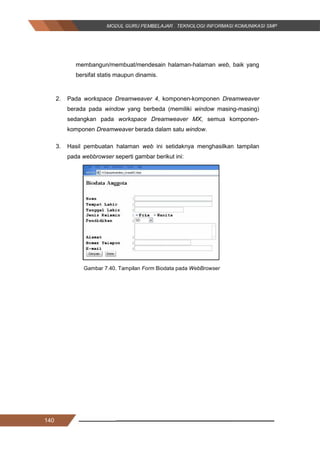 140
membangun/membuat/mendesain halaman-halaman web, baik yang
bersifat statis maupun dinamis.
2. Pada workspace Dreamweaver 4, komponen-komponen Dreamweaver
berada pada window yang berbeda (memiliki window masing-masing)
sedangkan pada workspace Dreamweaver MX, semua komponen-
komponen Dreamweaver berada dalam satu window.
3. Hasil pembuatan halaman web ini setidaknya menghasilkan tampilan
pada webbrowser seperti gambar berikut ini:
Gambar 7.40. Tampilan Form Biodata pada WebBrowser
140
membangun/membuat/mendesain halaman-halaman web, baik yang
bersifat statis maupun dinamis.
2. Pada workspace Dreamweaver 4, komponen-komponen Dreamweaver
berada pada window yang berbeda (memiliki window masing-masing)
sedangkan pada workspace Dreamweaver MX, semua komponen-
komponen Dreamweaver berada dalam satu window.
3. Hasil pembuatan halaman web ini setidaknya menghasilkan tampilan
pada webbrowser seperti gambar berikut ini:
Gambar 7.40. Tampilan Form Biodata pada WebBrowser
140
membangun/membuat/mendesain halaman-halaman web, baik yang
bersifat statis maupun dinamis.
2. Pada workspace Dreamweaver 4, komponen-komponen Dreamweaver
berada pada window yang berbeda (memiliki window masing-masing)
sedangkan pada workspace Dreamweaver MX, semua komponen-
komponen Dreamweaver berada dalam satu window.
3. Hasil pembuatan halaman web ini setidaknya menghasilkan tampilan
pada webbrowser seperti gambar berikut ini:
Gambar 7.40. Tampilan Form Biodata pada WebBrowser
 