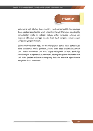 141
PENUTUP
Materi yang telah dibahas dalam modul ini masih sangat sedikit. Hanyasebagai
dasar saja bagi peserta diklat untuk belajar lebih lanjut. Diharapkan peserta diklat
memanfaatkan modul ini sebagai motivasi untuk menguasai software dan
hardware lebih jauh sehingga peserta diklat dapat kompeten sesuai dengan
kompetensi yang dikehendaki.
Setelah menyelesaikan modul ini dan mengerjakan semua tugas sertaevaluasi
maka berdasarkan kriteria penilaian, peserta diklat dapat dinyatakanlulus/tidak
lulus. Apabila dinyatakan lulus maka dapat melanjutkan ke modul berikutnya
sesuai dengan alur peta kududukan modul, sedangkan apabila dinyatakan tidak
lulus maka peserta diklat harus mengulang modul ini dan tidak diperkenankan
mengambil modul selanjutnya.
141
PENUTUP
Materi yang telah dibahas dalam modul ini masih sangat sedikit. Hanyasebagai
dasar saja bagi peserta diklat untuk belajar lebih lanjut. Diharapkan peserta diklat
memanfaatkan modul ini sebagai motivasi untuk menguasai software dan
hardware lebih jauh sehingga peserta diklat dapat kompeten sesuai dengan
kompetensi yang dikehendaki.
Setelah menyelesaikan modul ini dan mengerjakan semua tugas sertaevaluasi
maka berdasarkan kriteria penilaian, peserta diklat dapat dinyatakanlulus/tidak
lulus. Apabila dinyatakan lulus maka dapat melanjutkan ke modul berikutnya
sesuai dengan alur peta kududukan modul, sedangkan apabila dinyatakan tidak
lulus maka peserta diklat harus mengulang modul ini dan tidak diperkenankan
mengambil modul selanjutnya.
141
PENUTUP
Materi yang telah dibahas dalam modul ini masih sangat sedikit. Hanyasebagai
dasar saja bagi peserta diklat untuk belajar lebih lanjut. Diharapkan peserta diklat
memanfaatkan modul ini sebagai motivasi untuk menguasai software dan
hardware lebih jauh sehingga peserta diklat dapat kompeten sesuai dengan
kompetensi yang dikehendaki.
Setelah menyelesaikan modul ini dan mengerjakan semua tugas sertaevaluasi
maka berdasarkan kriteria penilaian, peserta diklat dapat dinyatakanlulus/tidak
lulus. Apabila dinyatakan lulus maka dapat melanjutkan ke modul berikutnya
sesuai dengan alur peta kududukan modul, sedangkan apabila dinyatakan tidak
lulus maka peserta diklat harus mengulang modul ini dan tidak diperkenankan
mengambil modul selanjutnya.
 