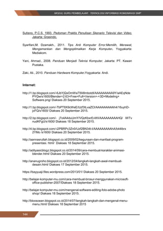 144
Sutisno, P.C.S. 1993. Pedoman Praktis Penulisan Skenario Televisi dan Video.
Jakarta: Grasindo.
Syarifani,M. Dzamakh., 2011. Tips Anti Komputer Error:Memilih, Merawat,
Mengamankan dan Mengoptimalkan Kerja Komputer. Yogyakarta:
Mediakom.
Yani, Ahmad., 2008. Panduan Menjadi Teknisi Komputer. Jakarta: PT. Kawan
Pustaka.
Zaki, Ali., 2010. Panduan Hardware Komputer.Yogyakarta: Andi.
Internet:
http://1.bp.blogspot.com/-6JbYjQxOmWs/T6Ii8mbotdI/AAAAAAAAA9Y/aAEqNde
PYQw/s1600/Blender+2.63+Free+Full+Version+-+3D+Modeling+
Software.png/ Diakses 20 September 2015.
http://1.bp.blogspot.com/-TbPT8X9cWeE/Uzf3ILvaZCI/AAAAAAAAAh4/16uyhD-
jcFQ/s1600/ Diakses 20 September 2015.
http://2.bp.blogspot.com/- j7o4A4duUmY/VQzKbxrEvWI/AAAAAAAAAHQ/ iWTv
nudKFgU/s1600/ Diakses 18 September 2015.
http://4.bp.blogspot.com/-i2PBRPc3Zn0/Uzf2BN34t-I/AAAAAAAAAhA/b44lbrx
2YMo /s1600/ Diakses 20 September 2015.
http://aannasrullah.blogspot.co.id/2009/02/kegunaan-dan-manfaat-program-
presentasi. html/ Diakses 18 September 2015.
http://adityasicblogz.blogspot.co.id/2014/09/cara-membuat-karakter-animasi-
blender.html/ Diakses 20 September 2015.
http://ananugroho.blogspot.co.id/2012/04/langkah-langkah-awal-membuat-
desain.html/ Diakses 17 September 2015.
https://bayyuaji.files.wordpress.com/2013/01/ Diakses 20 September 2015.
http://belajar-komputer-mu.com/cara-membuat-brosur-menggunakan-microsoft-
office-publisher-2007/Diakses 18 September 2015.
http://belajar-komputer-mu.com/mengenal-software-editing-foto-adobe-photo
shop/ Diakses 18 September 2015.
http://bloosoean.blogspot.co.id/2014/07/langkah-langkah-dan-mengenal-menu-
menu.html/ Diakses 18 September 2015
144
Sutisno, P.C.S. 1993. Pedoman Praktis Penulisan Skenario Televisi dan Video.
Jakarta: Grasindo.
Syarifani,M. Dzamakh., 2011. Tips Anti Komputer Error:Memilih, Merawat,
Mengamankan dan Mengoptimalkan Kerja Komputer. Yogyakarta:
Mediakom.
Yani, Ahmad., 2008. Panduan Menjadi Teknisi Komputer. Jakarta: PT. Kawan
Pustaka.
Zaki, Ali., 2010. Panduan Hardware Komputer.Yogyakarta: Andi.
Internet:
http://1.bp.blogspot.com/-6JbYjQxOmWs/T6Ii8mbotdI/AAAAAAAAA9Y/aAEqNde
PYQw/s1600/Blender+2.63+Free+Full+Version+-+3D+Modeling+
Software.png/ Diakses 20 September 2015.
http://1.bp.blogspot.com/-TbPT8X9cWeE/Uzf3ILvaZCI/AAAAAAAAAh4/16uyhD-
jcFQ/s1600/ Diakses 20 September 2015.
http://2.bp.blogspot.com/- j7o4A4duUmY/VQzKbxrEvWI/AAAAAAAAAHQ/ iWTv
nudKFgU/s1600/ Diakses 18 September 2015.
http://4.bp.blogspot.com/-i2PBRPc3Zn0/Uzf2BN34t-I/AAAAAAAAAhA/b44lbrx
2YMo /s1600/ Diakses 20 September 2015.
http://aannasrullah.blogspot.co.id/2009/02/kegunaan-dan-manfaat-program-
presentasi. html/ Diakses 18 September 2015.
http://adityasicblogz.blogspot.co.id/2014/09/cara-membuat-karakter-animasi-
blender.html/ Diakses 20 September 2015.
http://ananugroho.blogspot.co.id/2012/04/langkah-langkah-awal-membuat-
desain.html/ Diakses 17 September 2015.
https://bayyuaji.files.wordpress.com/2013/01/ Diakses 20 September 2015.
http://belajar-komputer-mu.com/cara-membuat-brosur-menggunakan-microsoft-
office-publisher-2007/Diakses 18 September 2015.
http://belajar-komputer-mu.com/mengenal-software-editing-foto-adobe-photo
shop/ Diakses 18 September 2015.
http://bloosoean.blogspot.co.id/2014/07/langkah-langkah-dan-mengenal-menu-
menu.html/ Diakses 18 September 2015
144
Sutisno, P.C.S. 1993. Pedoman Praktis Penulisan Skenario Televisi dan Video.
Jakarta: Grasindo.
Syarifani,M. Dzamakh., 2011. Tips Anti Komputer Error:Memilih, Merawat,
Mengamankan dan Mengoptimalkan Kerja Komputer. Yogyakarta:
Mediakom.
Yani, Ahmad., 2008. Panduan Menjadi Teknisi Komputer. Jakarta: PT. Kawan
Pustaka.
Zaki, Ali., 2010. Panduan Hardware Komputer.Yogyakarta: Andi.
Internet:
http://1.bp.blogspot.com/-6JbYjQxOmWs/T6Ii8mbotdI/AAAAAAAAA9Y/aAEqNde
PYQw/s1600/Blender+2.63+Free+Full+Version+-+3D+Modeling+
Software.png/ Diakses 20 September 2015.
http://1.bp.blogspot.com/-TbPT8X9cWeE/Uzf3ILvaZCI/AAAAAAAAAh4/16uyhD-
jcFQ/s1600/ Diakses 20 September 2015.
http://2.bp.blogspot.com/- j7o4A4duUmY/VQzKbxrEvWI/AAAAAAAAAHQ/ iWTv
nudKFgU/s1600/ Diakses 18 September 2015.
http://4.bp.blogspot.com/-i2PBRPc3Zn0/Uzf2BN34t-I/AAAAAAAAAhA/b44lbrx
2YMo /s1600/ Diakses 20 September 2015.
http://aannasrullah.blogspot.co.id/2009/02/kegunaan-dan-manfaat-program-
presentasi. html/ Diakses 18 September 2015.
http://adityasicblogz.blogspot.co.id/2014/09/cara-membuat-karakter-animasi-
blender.html/ Diakses 20 September 2015.
http://ananugroho.blogspot.co.id/2012/04/langkah-langkah-awal-membuat-
desain.html/ Diakses 17 September 2015.
https://bayyuaji.files.wordpress.com/2013/01/ Diakses 20 September 2015.
http://belajar-komputer-mu.com/cara-membuat-brosur-menggunakan-microsoft-
office-publisher-2007/Diakses 18 September 2015.
http://belajar-komputer-mu.com/mengenal-software-editing-foto-adobe-photo
shop/ Diakses 18 September 2015.
http://bloosoean.blogspot.co.id/2014/07/langkah-langkah-dan-mengenal-menu-
menu.html/ Diakses 18 September 2015
 