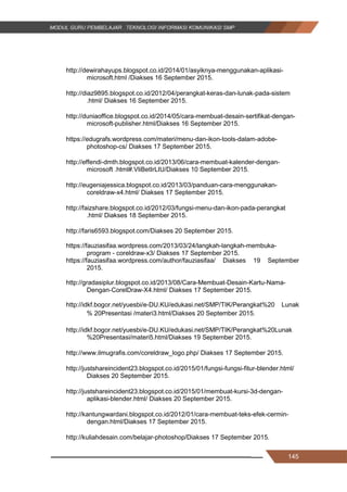 145
http://dewirahayups.blogspot.co.id/2014/01/asyiknya-menggunakan-aplikasi-
microsoft.html /Diakses 16 September 2015.
http://diaz9895.blogspot.co.id/2012/04/perangkat-keras-dan-lunak-pada-sistem
.html/ Diakses 16 September 2015.
http://duniaoffice.blogspot.co.id/2014/05/cara-membuat-desain-sertifikat-dengan-
microsoft-publisher.html/Diakses 16 September 2015.
https://edugrafs.wordpress.com/materi/menu-dan-ikon-tools-dalam-adobe-
photoshop-cs/ Diakses 17 September 2015.
http://effendi-dmth.blogspot.co.id/2013/06/cara-membuat-kalender-dengan-
microsoft .html#.VliBetIrLIU/Diakses 10 September 2015.
http://eugeniajessica.blogspot.co.id/2013/03/panduan-cara-menggunakan-
coreldraw-x4.html/ Diakses 17 September 2015.
http://faizshare.blogspot.co.id/2012/03/fungsi-menu-dan-ikon-pada-perangkat
.html/ Diakses 18 September 2015.
http://faris6593.blogspot.com/Diakses 20 September 2015.
https://fauziasifaa.wordpress.com/2013/03/24/langkah-langkah-membuka-
program - coreldraw-x3/ Diakses 17 September 2015.
https://fauziasifaa.wordpress.com/author/fauziasifaa/ Diakses 19 September
2015.
http://gradasiplur.blogspot.co.id/2013/08/Cara-Membuat-Desain-Kartu-Nama-
Dengan-CorelDraw-X4.html/ Diakses 17 September 2015.
http://idkf.bogor.net/yuesbi/e-DU.KU/edukasi.net/SMP/TIK/Perangkat%20 Lunak
% 20Presentasi /materi3.html/Diakses 20 September 2015.
http://idkf.bogor.net/yuesbi/e-DU.KU/edukasi.net/SMP/TIK/Perangkat%20Lunak
%20Presentasi/materi5.html/Diakses 19 September 2015.
http://www.ilmugrafis.com/coreldraw_logo.php/ Diakses 17 September 2015.
http://justshareincident23.blogspot.co.id/2015/01/fungsi-fungsi-fitur-blender.html/
Diakses 20 September 2015.
http://justshareincident23.blogspot.co.id/2015/01/membuat-kursi-3d-dengan-
aplikasi-blender.html/ Diakses 20 September 2015.
http://kantungwardani.blogspot.co.id/2012/01/cara-membuat-teks-efek-cermin-
dengan.html/Diakses 17 September 2015.
http://kuliahdesain.com/belajar-photoshop/Diakses 17 September 2015.
145
http://dewirahayups.blogspot.co.id/2014/01/asyiknya-menggunakan-aplikasi-
microsoft.html /Diakses 16 September 2015.
http://diaz9895.blogspot.co.id/2012/04/perangkat-keras-dan-lunak-pada-sistem
.html/ Diakses 16 September 2015.
http://duniaoffice.blogspot.co.id/2014/05/cara-membuat-desain-sertifikat-dengan-
microsoft-publisher.html/Diakses 16 September 2015.
https://edugrafs.wordpress.com/materi/menu-dan-ikon-tools-dalam-adobe-
photoshop-cs/ Diakses 17 September 2015.
http://effendi-dmth.blogspot.co.id/2013/06/cara-membuat-kalender-dengan-
microsoft .html#.VliBetIrLIU/Diakses 10 September 2015.
http://eugeniajessica.blogspot.co.id/2013/03/panduan-cara-menggunakan-
coreldraw-x4.html/ Diakses 17 September 2015.
http://faizshare.blogspot.co.id/2012/03/fungsi-menu-dan-ikon-pada-perangkat
.html/ Diakses 18 September 2015.
http://faris6593.blogspot.com/Diakses 20 September 2015.
https://fauziasifaa.wordpress.com/2013/03/24/langkah-langkah-membuka-
program - coreldraw-x3/ Diakses 17 September 2015.
https://fauziasifaa.wordpress.com/author/fauziasifaa/ Diakses 19 September
2015.
http://gradasiplur.blogspot.co.id/2013/08/Cara-Membuat-Desain-Kartu-Nama-
Dengan-CorelDraw-X4.html/ Diakses 17 September 2015.
http://idkf.bogor.net/yuesbi/e-DU.KU/edukasi.net/SMP/TIK/Perangkat%20 Lunak
% 20Presentasi /materi3.html/Diakses 20 September 2015.
http://idkf.bogor.net/yuesbi/e-DU.KU/edukasi.net/SMP/TIK/Perangkat%20Lunak
%20Presentasi/materi5.html/Diakses 19 September 2015.
http://www.ilmugrafis.com/coreldraw_logo.php/ Diakses 17 September 2015.
http://justshareincident23.blogspot.co.id/2015/01/fungsi-fungsi-fitur-blender.html/
Diakses 20 September 2015.
http://justshareincident23.blogspot.co.id/2015/01/membuat-kursi-3d-dengan-
aplikasi-blender.html/ Diakses 20 September 2015.
http://kantungwardani.blogspot.co.id/2012/01/cara-membuat-teks-efek-cermin-
dengan.html/Diakses 17 September 2015.
http://kuliahdesain.com/belajar-photoshop/Diakses 17 September 2015.
145
http://dewirahayups.blogspot.co.id/2014/01/asyiknya-menggunakan-aplikasi-
microsoft.html /Diakses 16 September 2015.
http://diaz9895.blogspot.co.id/2012/04/perangkat-keras-dan-lunak-pada-sistem
.html/ Diakses 16 September 2015.
http://duniaoffice.blogspot.co.id/2014/05/cara-membuat-desain-sertifikat-dengan-
microsoft-publisher.html/Diakses 16 September 2015.
https://edugrafs.wordpress.com/materi/menu-dan-ikon-tools-dalam-adobe-
photoshop-cs/ Diakses 17 September 2015.
http://effendi-dmth.blogspot.co.id/2013/06/cara-membuat-kalender-dengan-
microsoft .html#.VliBetIrLIU/Diakses 10 September 2015.
http://eugeniajessica.blogspot.co.id/2013/03/panduan-cara-menggunakan-
coreldraw-x4.html/ Diakses 17 September 2015.
http://faizshare.blogspot.co.id/2012/03/fungsi-menu-dan-ikon-pada-perangkat
.html/ Diakses 18 September 2015.
http://faris6593.blogspot.com/Diakses 20 September 2015.
https://fauziasifaa.wordpress.com/2013/03/24/langkah-langkah-membuka-
program - coreldraw-x3/ Diakses 17 September 2015.
https://fauziasifaa.wordpress.com/author/fauziasifaa/ Diakses 19 September
2015.
http://gradasiplur.blogspot.co.id/2013/08/Cara-Membuat-Desain-Kartu-Nama-
Dengan-CorelDraw-X4.html/ Diakses 17 September 2015.
http://idkf.bogor.net/yuesbi/e-DU.KU/edukasi.net/SMP/TIK/Perangkat%20 Lunak
% 20Presentasi /materi3.html/Diakses 20 September 2015.
http://idkf.bogor.net/yuesbi/e-DU.KU/edukasi.net/SMP/TIK/Perangkat%20Lunak
%20Presentasi/materi5.html/Diakses 19 September 2015.
http://www.ilmugrafis.com/coreldraw_logo.php/ Diakses 17 September 2015.
http://justshareincident23.blogspot.co.id/2015/01/fungsi-fungsi-fitur-blender.html/
Diakses 20 September 2015.
http://justshareincident23.blogspot.co.id/2015/01/membuat-kursi-3d-dengan-
aplikasi-blender.html/ Diakses 20 September 2015.
http://kantungwardani.blogspot.co.id/2012/01/cara-membuat-teks-efek-cermin-
dengan.html/Diakses 17 September 2015.
http://kuliahdesain.com/belajar-photoshop/Diakses 17 September 2015.
 