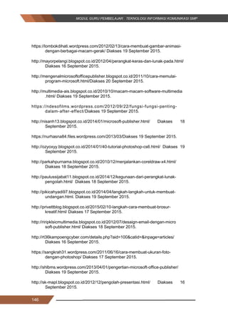 146
https://lombokdihati.wordpress.com/2012/02/13/cara-membuat-gambar-animasi-
dengan-berbagai-macam-gerak/ Diakses 19 September 2015.
http://mayorpelangi.blogspot.co.id/2012/04/perangkat-keras-dan-lunak-pada.html/
Diakses 16 September 2015.
http://mengenalmicrosoftofficepublisher.blogspot.co.id/2011/10/cara-memulai-
program-microsoft.html/Diakses 20 September 2015.
http://multimedia-ais.blogspot.co.id/2010/10/macam-macam-software-multimedia
.html/ Diakses 19 September 2015.
https://ndesofilms.wordpress.com/2012/09/22/fungsi-fungsi-penting-
dalam-after-effect/Diakses 19 September 2015.
http://nisanh13.blogspot.co.id/2014/01/microsoft-publisher.html/ Diakses 18
September 2015.
https://nurhasna84.files.wordpress.com/2013/03/Diakses 19 September 2015.
http://ozyoxyy.blogspot.co.id/2014/01/40-tutorial-photoshop-cs6.html/ Diakses 19
September 2015.
http://parkahpurnama.blogspot.co.id/2010/12/menjalankan-coreldraw-x4.html/
Diakses 18 September 2015.
http://paulussijabat11.blogspot.co.id/2014/12/kegunaan-dari-perangkat-lunak-
pengolah.html/ Diakses 18 September 2015.
http://pikicahyadi97.blogspot.co.id/2014/04/langkah-langkah-untuk-membuat-
undangan.html. Diakses 19 September 2015.
http://privettblog.blogspot.co.id/2015/02/10-langkah-cara-membuat-brosur-
kreatif.html/ Diakses 17 September 2015.
http://riripklsicmultimedia.blogspot.co.id/2012/07/desaign-email-dengan-micro
soft-publisher.html/ Diakses 18 September 2015.
http://rt36kampoengcyber.com/details.php?aid=100&catid=&inpage=articles/
Diakses 16 September 2015.
https://sangkrah31.wordpress.com/2011/06/16/cara-membuat-ukuran-foto-
dengan-photoshop/ Diakses 17 September 2015.
http://shlbms.wordpress.com/2013/04/01/pengertian-microsoft-office-publisher/
Diakses 19 September 2015.
http://sk-mapl.blogspot.co.id/2012/12/pengolah-presentasi.html/ Diakses 16
September 2015.
146
https://lombokdihati.wordpress.com/2012/02/13/cara-membuat-gambar-animasi-
dengan-berbagai-macam-gerak/ Diakses 19 September 2015.
http://mayorpelangi.blogspot.co.id/2012/04/perangkat-keras-dan-lunak-pada.html/
Diakses 16 September 2015.
http://mengenalmicrosoftofficepublisher.blogspot.co.id/2011/10/cara-memulai-
program-microsoft.html/Diakses 20 September 2015.
http://multimedia-ais.blogspot.co.id/2010/10/macam-macam-software-multimedia
.html/ Diakses 19 September 2015.
https://ndesofilms.wordpress.com/2012/09/22/fungsi-fungsi-penting-
dalam-after-effect/Diakses 19 September 2015.
http://nisanh13.blogspot.co.id/2014/01/microsoft-publisher.html/ Diakses 18
September 2015.
https://nurhasna84.files.wordpress.com/2013/03/Diakses 19 September 2015.
http://ozyoxyy.blogspot.co.id/2014/01/40-tutorial-photoshop-cs6.html/ Diakses 19
September 2015.
http://parkahpurnama.blogspot.co.id/2010/12/menjalankan-coreldraw-x4.html/
Diakses 18 September 2015.
http://paulussijabat11.blogspot.co.id/2014/12/kegunaan-dari-perangkat-lunak-
pengolah.html/ Diakses 18 September 2015.
http://pikicahyadi97.blogspot.co.id/2014/04/langkah-langkah-untuk-membuat-
undangan.html. Diakses 19 September 2015.
http://privettblog.blogspot.co.id/2015/02/10-langkah-cara-membuat-brosur-
kreatif.html/ Diakses 17 September 2015.
http://riripklsicmultimedia.blogspot.co.id/2012/07/desaign-email-dengan-micro
soft-publisher.html/ Diakses 18 September 2015.
http://rt36kampoengcyber.com/details.php?aid=100&catid=&inpage=articles/
Diakses 16 September 2015.
https://sangkrah31.wordpress.com/2011/06/16/cara-membuat-ukuran-foto-
dengan-photoshop/ Diakses 17 September 2015.
http://shlbms.wordpress.com/2013/04/01/pengertian-microsoft-office-publisher/
Diakses 19 September 2015.
http://sk-mapl.blogspot.co.id/2012/12/pengolah-presentasi.html/ Diakses 16
September 2015.
146
https://lombokdihati.wordpress.com/2012/02/13/cara-membuat-gambar-animasi-
dengan-berbagai-macam-gerak/ Diakses 19 September 2015.
http://mayorpelangi.blogspot.co.id/2012/04/perangkat-keras-dan-lunak-pada.html/
Diakses 16 September 2015.
http://mengenalmicrosoftofficepublisher.blogspot.co.id/2011/10/cara-memulai-
program-microsoft.html/Diakses 20 September 2015.
http://multimedia-ais.blogspot.co.id/2010/10/macam-macam-software-multimedia
.html/ Diakses 19 September 2015.
https://ndesofilms.wordpress.com/2012/09/22/fungsi-fungsi-penting-
dalam-after-effect/Diakses 19 September 2015.
http://nisanh13.blogspot.co.id/2014/01/microsoft-publisher.html/ Diakses 18
September 2015.
https://nurhasna84.files.wordpress.com/2013/03/Diakses 19 September 2015.
http://ozyoxyy.blogspot.co.id/2014/01/40-tutorial-photoshop-cs6.html/ Diakses 19
September 2015.
http://parkahpurnama.blogspot.co.id/2010/12/menjalankan-coreldraw-x4.html/
Diakses 18 September 2015.
http://paulussijabat11.blogspot.co.id/2014/12/kegunaan-dari-perangkat-lunak-
pengolah.html/ Diakses 18 September 2015.
http://pikicahyadi97.blogspot.co.id/2014/04/langkah-langkah-untuk-membuat-
undangan.html. Diakses 19 September 2015.
http://privettblog.blogspot.co.id/2015/02/10-langkah-cara-membuat-brosur-
kreatif.html/ Diakses 17 September 2015.
http://riripklsicmultimedia.blogspot.co.id/2012/07/desaign-email-dengan-micro
soft-publisher.html/ Diakses 18 September 2015.
http://rt36kampoengcyber.com/details.php?aid=100&catid=&inpage=articles/
Diakses 16 September 2015.
https://sangkrah31.wordpress.com/2011/06/16/cara-membuat-ukuran-foto-
dengan-photoshop/ Diakses 17 September 2015.
http://shlbms.wordpress.com/2013/04/01/pengertian-microsoft-office-publisher/
Diakses 19 September 2015.
http://sk-mapl.blogspot.co.id/2012/12/pengolah-presentasi.html/ Diakses 16
September 2015.
 