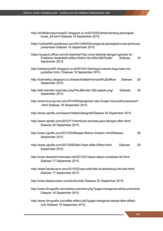 147
http://shoffiakmalunnisaa21.blogspot.co.id/2015/03/artikel-tentang-perangkat-
lunak_24.html/ Diakses 16 September 2015.
https://sofiyahfi3.wordpress.com/2013/08/03/mengenal-perangkat-lunak-pembuat-
presentasi/ Diakses 16 September 2015.
https://support.office.com/id-id/article/Tips-untuk-bekerja-dengan-gambar-di-
Publisher-2edbdb84-e56a-43d9-b16c-090c38970c8b/ Diakses 16
September 2015.
http://tantiaulyza97.blogspot.co.id/2014/01/berbagai-macam-kegunaan-ms-
publisher.html./ Diakses 16 September 2015.
http://tutorial4yu.blogspot.co.id/search/label/microsoft%20office/ Diakses 20
September 2015.
http://wiki.blender.org/index.php/File:Blender-262-splash.png/ Diakses 20
September 2015.
http://www.burung-net.com/2014/06/pengertian-dan-fungsi-microsoft-powerpoint
.html/ Diakses 18 September 2015.
http://www.cgrafis.com/search/label/videografi/Diakses 20 September 2015.
http://www.cgrafis.com/2012/11/membuat-animasi-judul-dengan-after.html/
Diakses 20 September 2015.
http://www.cgrafis.com/2013/02/Belajar-Motion-Graphic.html/Diakses 20
September 2015.
http://www.cgrafis.com/2013/09/Efek-Flash-After-Effect.html/ Diakses 20
September 2015.
http://www.desainerindonesia.net/2013/01/dasar-dasar-coreldraw-x6.html/
Diakses 17 September 2015.
http://www.fotodovana.com/2015/02/cara-edit-foto-di-photoshop-trik-foto.html/
Diakses 17 September 2015.
http://www.idseducation.com/author/ids/ Diakses 20 September 2015.
http://www.ilmugrafis.com/adobe-premiere.php?page=mengenal-adobe-premiere/
Diakses 18 September 2015.
http://www.ilmugrafis.com/after-effect.php?page=mengenal-adobe-after-effect-
cs3/ Diakses 18 September 2015.
147
http://shoffiakmalunnisaa21.blogspot.co.id/2015/03/artikel-tentang-perangkat-
lunak_24.html/ Diakses 16 September 2015.
https://sofiyahfi3.wordpress.com/2013/08/03/mengenal-perangkat-lunak-pembuat-
presentasi/ Diakses 16 September 2015.
https://support.office.com/id-id/article/Tips-untuk-bekerja-dengan-gambar-di-
Publisher-2edbdb84-e56a-43d9-b16c-090c38970c8b/ Diakses 16
September 2015.
http://tantiaulyza97.blogspot.co.id/2014/01/berbagai-macam-kegunaan-ms-
publisher.html./ Diakses 16 September 2015.
http://tutorial4yu.blogspot.co.id/search/label/microsoft%20office/ Diakses 20
September 2015.
http://wiki.blender.org/index.php/File:Blender-262-splash.png/ Diakses 20
September 2015.
http://www.burung-net.com/2014/06/pengertian-dan-fungsi-microsoft-powerpoint
.html/ Diakses 18 September 2015.
http://www.cgrafis.com/search/label/videografi/Diakses 20 September 2015.
http://www.cgrafis.com/2012/11/membuat-animasi-judul-dengan-after.html/
Diakses 20 September 2015.
http://www.cgrafis.com/2013/02/Belajar-Motion-Graphic.html/Diakses 20
September 2015.
http://www.cgrafis.com/2013/09/Efek-Flash-After-Effect.html/ Diakses 20
September 2015.
http://www.desainerindonesia.net/2013/01/dasar-dasar-coreldraw-x6.html/
Diakses 17 September 2015.
http://www.fotodovana.com/2015/02/cara-edit-foto-di-photoshop-trik-foto.html/
Diakses 17 September 2015.
http://www.idseducation.com/author/ids/ Diakses 20 September 2015.
http://www.ilmugrafis.com/adobe-premiere.php?page=mengenal-adobe-premiere/
Diakses 18 September 2015.
http://www.ilmugrafis.com/after-effect.php?page=mengenal-adobe-after-effect-
cs3/ Diakses 18 September 2015.
147
http://shoffiakmalunnisaa21.blogspot.co.id/2015/03/artikel-tentang-perangkat-
lunak_24.html/ Diakses 16 September 2015.
https://sofiyahfi3.wordpress.com/2013/08/03/mengenal-perangkat-lunak-pembuat-
presentasi/ Diakses 16 September 2015.
https://support.office.com/id-id/article/Tips-untuk-bekerja-dengan-gambar-di-
Publisher-2edbdb84-e56a-43d9-b16c-090c38970c8b/ Diakses 16
September 2015.
http://tantiaulyza97.blogspot.co.id/2014/01/berbagai-macam-kegunaan-ms-
publisher.html./ Diakses 16 September 2015.
http://tutorial4yu.blogspot.co.id/search/label/microsoft%20office/ Diakses 20
September 2015.
http://wiki.blender.org/index.php/File:Blender-262-splash.png/ Diakses 20
September 2015.
http://www.burung-net.com/2014/06/pengertian-dan-fungsi-microsoft-powerpoint
.html/ Diakses 18 September 2015.
http://www.cgrafis.com/search/label/videografi/Diakses 20 September 2015.
http://www.cgrafis.com/2012/11/membuat-animasi-judul-dengan-after.html/
Diakses 20 September 2015.
http://www.cgrafis.com/2013/02/Belajar-Motion-Graphic.html/Diakses 20
September 2015.
http://www.cgrafis.com/2013/09/Efek-Flash-After-Effect.html/ Diakses 20
September 2015.
http://www.desainerindonesia.net/2013/01/dasar-dasar-coreldraw-x6.html/
Diakses 17 September 2015.
http://www.fotodovana.com/2015/02/cara-edit-foto-di-photoshop-trik-foto.html/
Diakses 17 September 2015.
http://www.idseducation.com/author/ids/ Diakses 20 September 2015.
http://www.ilmugrafis.com/adobe-premiere.php?page=mengenal-adobe-premiere/
Diakses 18 September 2015.
http://www.ilmugrafis.com/after-effect.php?page=mengenal-adobe-after-effect-
cs3/ Diakses 18 September 2015.
 