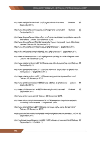 148
http://www.ilmugrafis.com/flash.php?page=dasar-dasar-flash/ Diakses 19
September 2015.
http://www.ilmugrafis.com/anggota.php?page=arie-komarudin/ Diakses 20
September 2015.
http://www.ilmugrafis.com/after-effect.php?page=penjelasan-fungsi-tools-panel-di-
after-effect/ Diakses 20 September 2015.
http://www.ilmugrafis.com/blender-dasar.php?page=mengganti-mode-klik-object-
blender/ Diakses 18 September 2015.
http://www.ilmugrafis.com/dreamweaver.php/ Diakses 17 September 2015.
http://www.ilmugrafis.com/photoshop_teks.php/ Diakses 17 September 2015.
http://www.materisma.com/2014/03/penjelasan-perangkat-lunak-komputer.html/
Diakses 18 September 2015.
http://www.pakdenanto.com/2010/12/cara-crop-foto-di-photoshop.html/Diakses 17
September 2015.
http://www.pakdenanto.com/2011/02/cara-membuat-bingkai-foto-di-photoshop.
html/Diakses17 September 2015.
http://www.pakdenanto.com/2011/02/cara-mengganti-background-foto.html/
Diakses 17 September 2015.
http://www.plimbi.com/article/131102/cara-edit-foto-di-photoshop/ Diakses 17
September 2015.
http://www.plimbi.com/article/9461/cara-menginstal-coreldraw/ Diakses 18
September 2015.
http://www.smkn1cariu.sch.id/ Diakses 20 September 2015.
http://www.trikmudahphotoshop.com/2014/04/pengertian-fungsi-dan-sejarah-
photoshop.html/ Diakses 17 September 2015.
http://www.tutorial89.com/2014/06/cara-membuat-kartu-nama-dengan.html/
Diakses 18 September 2015.
https://yanuarikurniawan2.wordpress.com/perangkat-lunak-multimedia/Diakses 16
September 2015.
http://yudigoyangyuk.blogspot.co.id/2013/05/software-presentasi.html//Diakses 18
September 2015.8-09-2015
148
http://www.ilmugrafis.com/flash.php?page=dasar-dasar-flash/ Diakses 19
September 2015.
http://www.ilmugrafis.com/anggota.php?page=arie-komarudin/ Diakses 20
September 2015.
http://www.ilmugrafis.com/after-effect.php?page=penjelasan-fungsi-tools-panel-di-
after-effect/ Diakses 20 September 2015.
http://www.ilmugrafis.com/blender-dasar.php?page=mengganti-mode-klik-object-
blender/ Diakses 18 September 2015.
http://www.ilmugrafis.com/dreamweaver.php/ Diakses 17 September 2015.
http://www.ilmugrafis.com/photoshop_teks.php/ Diakses 17 September 2015.
http://www.materisma.com/2014/03/penjelasan-perangkat-lunak-komputer.html/
Diakses 18 September 2015.
http://www.pakdenanto.com/2010/12/cara-crop-foto-di-photoshop.html/Diakses 17
September 2015.
http://www.pakdenanto.com/2011/02/cara-membuat-bingkai-foto-di-photoshop.
html/Diakses17 September 2015.
http://www.pakdenanto.com/2011/02/cara-mengganti-background-foto.html/
Diakses 17 September 2015.
http://www.plimbi.com/article/131102/cara-edit-foto-di-photoshop/ Diakses 17
September 2015.
http://www.plimbi.com/article/9461/cara-menginstal-coreldraw/ Diakses 18
September 2015.
http://www.smkn1cariu.sch.id/ Diakses 20 September 2015.
http://www.trikmudahphotoshop.com/2014/04/pengertian-fungsi-dan-sejarah-
photoshop.html/ Diakses 17 September 2015.
http://www.tutorial89.com/2014/06/cara-membuat-kartu-nama-dengan.html/
Diakses 18 September 2015.
https://yanuarikurniawan2.wordpress.com/perangkat-lunak-multimedia/Diakses 16
September 2015.
http://yudigoyangyuk.blogspot.co.id/2013/05/software-presentasi.html//Diakses 18
September 2015.8-09-2015
148
http://www.ilmugrafis.com/flash.php?page=dasar-dasar-flash/ Diakses 19
September 2015.
http://www.ilmugrafis.com/anggota.php?page=arie-komarudin/ Diakses 20
September 2015.
http://www.ilmugrafis.com/after-effect.php?page=penjelasan-fungsi-tools-panel-di-
after-effect/ Diakses 20 September 2015.
http://www.ilmugrafis.com/blender-dasar.php?page=mengganti-mode-klik-object-
blender/ Diakses 18 September 2015.
http://www.ilmugrafis.com/dreamweaver.php/ Diakses 17 September 2015.
http://www.ilmugrafis.com/photoshop_teks.php/ Diakses 17 September 2015.
http://www.materisma.com/2014/03/penjelasan-perangkat-lunak-komputer.html/
Diakses 18 September 2015.
http://www.pakdenanto.com/2010/12/cara-crop-foto-di-photoshop.html/Diakses 17
September 2015.
http://www.pakdenanto.com/2011/02/cara-membuat-bingkai-foto-di-photoshop.
html/Diakses17 September 2015.
http://www.pakdenanto.com/2011/02/cara-mengganti-background-foto.html/
Diakses 17 September 2015.
http://www.plimbi.com/article/131102/cara-edit-foto-di-photoshop/ Diakses 17
September 2015.
http://www.plimbi.com/article/9461/cara-menginstal-coreldraw/ Diakses 18
September 2015.
http://www.smkn1cariu.sch.id/ Diakses 20 September 2015.
http://www.trikmudahphotoshop.com/2014/04/pengertian-fungsi-dan-sejarah-
photoshop.html/ Diakses 17 September 2015.
http://www.tutorial89.com/2014/06/cara-membuat-kartu-nama-dengan.html/
Diakses 18 September 2015.
https://yanuarikurniawan2.wordpress.com/perangkat-lunak-multimedia/Diakses 16
September 2015.
http://yudigoyangyuk.blogspot.co.id/2013/05/software-presentasi.html//Diakses 18
September 2015.8-09-2015
 
