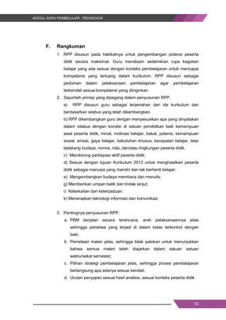 13
F. Rangkuman
1. RPP disusun pada hakikatnya untuk pengembangan potensi peserta
didik secara maksimal. Guru mendisain sedemikian rupa kegiatan
belajar yang ada sesuai dengan konteks pembelajaran untuk mencapai
kompetensi yang tertuang dalam kurikulum. RPP disusun sebagai
pedoman dalam pelaksanaan pembelajaran agar pembelajaran
terkendali sesuai kompetensi yang diinginkan.
2. Sejumlah prinsip yang dipegang dalam penyusunan RPP.
a) RPP disusun guru sebagai terjemahan dari ide kurikulum dan
berdasarkan silabus yang telah dikembangkan.
b) RPP dikembangkan guru dengan menyesuaikan apa yang dinyatakan
dalam silabus dengan kondisi di satuan pendidikan baik kemampuan
awal peserta didik, minat, motivasi belajar, bakat, potensi, kemampuan
sosial, emosi, gaya belajar, kebutuhan khusus, kecepatan belajar, latar
belakang budaya, norma, nilai, dan/atau lingkungan peserta didik.
c) Mendorong partisipasi aktif peserta didik;
d) Sesuai dengan tujuan Kurikulum 2013 untuk menghasilkan peserta
didik sebagai manusia yang mandiri dan tak berhenti belajar;
e) Mengembangkan budaya membaca dan menulis;
g) Memberikan umpan balik dan tindak lanjut;
i) Keterkaitan dan keterpaduan.
k) Menerapkan teknologi informasi dan komunikasi
3. Pentingnya penyusunan RPP:
a. PBM berjalan secara terencana, arah pelaksanaannya jelas
sehingga peristiwa yang terjadi di dalam kelas terkontrol dengan
baik;
b. Pemetaan materi jelas, sehingga tidak patokan untuk menunjukkan
bahwa semua materi telah diajarkan dalam satuan satuan
waktu/sekat semester;
c. Pilihan strategi pembelajaran jelas, sehingga proses pembelajaran
berlangsung apa adanya sesuai kendali;
d. Urutan penyajian sesuai hasil analisis, sesuai konteks peserta didik
13
F. Rangkuman
1. RPP disusun pada hakikatnya untuk pengembangan potensi peserta
didik secara maksimal. Guru mendisain sedemikian rupa kegiatan
belajar yang ada sesuai dengan konteks pembelajaran untuk mencapai
kompetensi yang tertuang dalam kurikulum. RPP disusun sebagai
pedoman dalam pelaksanaan pembelajaran agar pembelajaran
terkendali sesuai kompetensi yang diinginkan.
2. Sejumlah prinsip yang dipegang dalam penyusunan RPP.
a) RPP disusun guru sebagai terjemahan dari ide kurikulum dan
berdasarkan silabus yang telah dikembangkan.
b) RPP dikembangkan guru dengan menyesuaikan apa yang dinyatakan
dalam silabus dengan kondisi di satuan pendidikan baik kemampuan
awal peserta didik, minat, motivasi belajar, bakat, potensi, kemampuan
sosial, emosi, gaya belajar, kebutuhan khusus, kecepatan belajar, latar
belakang budaya, norma, nilai, dan/atau lingkungan peserta didik.
c) Mendorong partisipasi aktif peserta didik;
d) Sesuai dengan tujuan Kurikulum 2013 untuk menghasilkan peserta
didik sebagai manusia yang mandiri dan tak berhenti belajar;
e) Mengembangkan budaya membaca dan menulis;
g) Memberikan umpan balik dan tindak lanjut;
i) Keterkaitan dan keterpaduan.
k) Menerapkan teknologi informasi dan komunikasi
3. Pentingnya penyusunan RPP:
a. PBM berjalan secara terencana, arah pelaksanaannya jelas
sehingga peristiwa yang terjadi di dalam kelas terkontrol dengan
baik;
b. Pemetaan materi jelas, sehingga tidak patokan untuk menunjukkan
bahwa semua materi telah diajarkan dalam satuan satuan
waktu/sekat semester;
c. Pilihan strategi pembelajaran jelas, sehingga proses pembelajaran
berlangsung apa adanya sesuai kendali;
d. Urutan penyajian sesuai hasil analisis, sesuai konteks peserta didik
13
F. Rangkuman
1. RPP disusun pada hakikatnya untuk pengembangan potensi peserta
didik secara maksimal. Guru mendisain sedemikian rupa kegiatan
belajar yang ada sesuai dengan konteks pembelajaran untuk mencapai
kompetensi yang tertuang dalam kurikulum. RPP disusun sebagai
pedoman dalam pelaksanaan pembelajaran agar pembelajaran
terkendali sesuai kompetensi yang diinginkan.
2. Sejumlah prinsip yang dipegang dalam penyusunan RPP.
a) RPP disusun guru sebagai terjemahan dari ide kurikulum dan
berdasarkan silabus yang telah dikembangkan.
b) RPP dikembangkan guru dengan menyesuaikan apa yang dinyatakan
dalam silabus dengan kondisi di satuan pendidikan baik kemampuan
awal peserta didik, minat, motivasi belajar, bakat, potensi, kemampuan
sosial, emosi, gaya belajar, kebutuhan khusus, kecepatan belajar, latar
belakang budaya, norma, nilai, dan/atau lingkungan peserta didik.
c) Mendorong partisipasi aktif peserta didik;
d) Sesuai dengan tujuan Kurikulum 2013 untuk menghasilkan peserta
didik sebagai manusia yang mandiri dan tak berhenti belajar;
e) Mengembangkan budaya membaca dan menulis;
g) Memberikan umpan balik dan tindak lanjut;
i) Keterkaitan dan keterpaduan.
k) Menerapkan teknologi informasi dan komunikasi
3. Pentingnya penyusunan RPP:
a. PBM berjalan secara terencana, arah pelaksanaannya jelas
sehingga peristiwa yang terjadi di dalam kelas terkontrol dengan
baik;
b. Pemetaan materi jelas, sehingga tidak patokan untuk menunjukkan
bahwa semua materi telah diajarkan dalam satuan satuan
waktu/sekat semester;
c. Pilihan strategi pembelajaran jelas, sehingga proses pembelajaran
berlangsung apa adanya sesuai kendali;
d. Urutan penyajian sesuai hasil analisis, sesuai konteks peserta didik
 