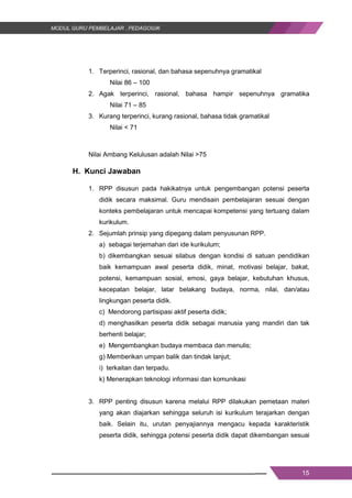 15
1. Terperinci, rasional, dan bahasa sepenuhnya gramatikal
Nilai 86 – 100
2. Agak terperinci, rasional, bahasa hampir sepenuhnya gramatika
Nilai 71 – 85
3. Kurang terperinci, kurang rasional, bahasa tidak gramatikal
Nilai < 71
Nilai Ambang Kelulusan adalah Nilai >75
H. Kunci Jawaban
1. RPP disusun pada hakikatnya untuk pengembangan potensi peserta
didik secara maksimal. Guru mendisain pembelajaran sesuai dengan
konteks pembelajaran untuk mencapai kompetensi yang tertuang dalam
kurikulum.
2. Sejumlah prinsip yang dipegang dalam penyusunan RPP.
a) sebagai terjemahan dari ide kurikulum;
b) dikembangkan sesuai silabus dengan kondisi di satuan pendidikan
baik kemampuan awal peserta didik, minat, motivasi belajar, bakat,
potensi, kemampuan sosial, emosi, gaya belajar, kebutuhan khusus,
kecepatan belajar, latar belakang budaya, norma, nilai, dan/atau
lingkungan peserta didik.
c) Mendorong partisipasi aktif peserta didik;
d) menghasilkan peserta didik sebagai manusia yang mandiri dan tak
berhenti belajar;
e) Mengembangkan budaya membaca dan menulis;
g) Memberikan umpan balik dan tindak lanjut;
i) terkaitan dan terpadu.
k) Menerapkan teknologi informasi dan komunikasi
3. RPP penting disusun karena melalui RPP dilakukan pemetaan materi
yang akan diajarkan sehingga seluruh isi kurikulum terajarkan dengan
baik. Selain itu, urutan penyajiannya mengacu kepada karakteristik
peserta didik, sehingga potensi peserta didik dapat dikembangan sesuai
15
1. Terperinci, rasional, dan bahasa sepenuhnya gramatikal
Nilai 86 – 100
2. Agak terperinci, rasional, bahasa hampir sepenuhnya gramatika
Nilai 71 – 85
3. Kurang terperinci, kurang rasional, bahasa tidak gramatikal
Nilai < 71
Nilai Ambang Kelulusan adalah Nilai >75
H. Kunci Jawaban
1. RPP disusun pada hakikatnya untuk pengembangan potensi peserta
didik secara maksimal. Guru mendisain pembelajaran sesuai dengan
konteks pembelajaran untuk mencapai kompetensi yang tertuang dalam
kurikulum.
2. Sejumlah prinsip yang dipegang dalam penyusunan RPP.
a) sebagai terjemahan dari ide kurikulum;
b) dikembangkan sesuai silabus dengan kondisi di satuan pendidikan
baik kemampuan awal peserta didik, minat, motivasi belajar, bakat,
potensi, kemampuan sosial, emosi, gaya belajar, kebutuhan khusus,
kecepatan belajar, latar belakang budaya, norma, nilai, dan/atau
lingkungan peserta didik.
c) Mendorong partisipasi aktif peserta didik;
d) menghasilkan peserta didik sebagai manusia yang mandiri dan tak
berhenti belajar;
e) Mengembangkan budaya membaca dan menulis;
g) Memberikan umpan balik dan tindak lanjut;
i) terkaitan dan terpadu.
k) Menerapkan teknologi informasi dan komunikasi
3. RPP penting disusun karena melalui RPP dilakukan pemetaan materi
yang akan diajarkan sehingga seluruh isi kurikulum terajarkan dengan
baik. Selain itu, urutan penyajiannya mengacu kepada karakteristik
peserta didik, sehingga potensi peserta didik dapat dikembangan sesuai
15
1. Terperinci, rasional, dan bahasa sepenuhnya gramatikal
Nilai 86 – 100
2. Agak terperinci, rasional, bahasa hampir sepenuhnya gramatika
Nilai 71 – 85
3. Kurang terperinci, kurang rasional, bahasa tidak gramatikal
Nilai < 71
Nilai Ambang Kelulusan adalah Nilai >75
H. Kunci Jawaban
1. RPP disusun pada hakikatnya untuk pengembangan potensi peserta
didik secara maksimal. Guru mendisain pembelajaran sesuai dengan
konteks pembelajaran untuk mencapai kompetensi yang tertuang dalam
kurikulum.
2. Sejumlah prinsip yang dipegang dalam penyusunan RPP.
a) sebagai terjemahan dari ide kurikulum;
b) dikembangkan sesuai silabus dengan kondisi di satuan pendidikan
baik kemampuan awal peserta didik, minat, motivasi belajar, bakat,
potensi, kemampuan sosial, emosi, gaya belajar, kebutuhan khusus,
kecepatan belajar, latar belakang budaya, norma, nilai, dan/atau
lingkungan peserta didik.
c) Mendorong partisipasi aktif peserta didik;
d) menghasilkan peserta didik sebagai manusia yang mandiri dan tak
berhenti belajar;
e) Mengembangkan budaya membaca dan menulis;
g) Memberikan umpan balik dan tindak lanjut;
i) terkaitan dan terpadu.
k) Menerapkan teknologi informasi dan komunikasi
3. RPP penting disusun karena melalui RPP dilakukan pemetaan materi
yang akan diajarkan sehingga seluruh isi kurikulum terajarkan dengan
baik. Selain itu, urutan penyajiannya mengacu kepada karakteristik
peserta didik, sehingga potensi peserta didik dapat dikembangan sesuai
 
