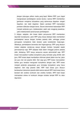 16
dengan dukungan pilihan media yang tepat. Melalui RPP, guru dapat
mengevaluasi pembelajaran secara terukur, karena RPP memberikan
gambaran mengenai kompetensi yang seharusnya diajarkan, tengah
diajarkan, dan telah diajarkan. Dalam penilaian RPP memastikan
penilaian dilakukan dengan benar. Secara administrasi keberadaan RPP
menjadi pertanda guru melaksanakan salah satu tanggung jawabnya,
yakni melaksanakan perancanaan pembelajaran.
3. Adopsi, adaptasi, dan kreasi dalam penyusunan RPP memberikan
sejumlah konsekuensi, yakni RPP yang hanya diadopsi tidak memberikan
pembelajaran sesuai dengan konteks peserta didik, sehingga proses
pencapaian kompetensi tidak berakar pada karakteristik lingkungan.
Akibatnya, pembelajaran tercerabut dari lingkungannya. RPP yang disusun
melalui adaptasi cenderung sesuai dengan konteks hanyalah aspek
permukaannya saja. RPP adaptasi tidak dalam menggali potensi peserta
didik. Akibatnya, RPP hanya sempurna secara administratif saja. RPP
kreasi menunjukkan kualitas kompetensi yang memadai yang dimiliki oleh
guru. RPP kreasi dapat memberikan informasi pokok dalam dua hal, yakni
sisi guru dan sisi peserta didik. Dari segi guru RPP kreasi menunjukkan
bahwa guru tersebut menguasai kompetensi dengan baik. RPP kreasi
menjadi pertanda penguasaan guru terhadap kompetensi yang harus
diajarkan. Dari segi peserta didik, RPP hasil kreasi guru disusun
berdasarkan kebutuhan peserta didik karena sebuah RPP hasil kreasi harus
berawal dari analisis kurikulum dan analisis konteks. RPP hasil kreasi
memadukan antara isi kurikulum dengan konteks tempat RPP itu akan
digunakan.
16
dengan dukungan pilihan media yang tepat. Melalui RPP, guru dapat
mengevaluasi pembelajaran secara terukur, karena RPP memberikan
gambaran mengenai kompetensi yang seharusnya diajarkan, tengah
diajarkan, dan telah diajarkan. Dalam penilaian RPP memastikan
penilaian dilakukan dengan benar. Secara administrasi keberadaan RPP
menjadi pertanda guru melaksanakan salah satu tanggung jawabnya,
yakni melaksanakan perancanaan pembelajaran.
3. Adopsi, adaptasi, dan kreasi dalam penyusunan RPP memberikan
sejumlah konsekuensi, yakni RPP yang hanya diadopsi tidak memberikan
pembelajaran sesuai dengan konteks peserta didik, sehingga proses
pencapaian kompetensi tidak berakar pada karakteristik lingkungan.
Akibatnya, pembelajaran tercerabut dari lingkungannya. RPP yang disusun
melalui adaptasi cenderung sesuai dengan konteks hanyalah aspek
permukaannya saja. RPP adaptasi tidak dalam menggali potensi peserta
didik. Akibatnya, RPP hanya sempurna secara administratif saja. RPP
kreasi menunjukkan kualitas kompetensi yang memadai yang dimiliki oleh
guru. RPP kreasi dapat memberikan informasi pokok dalam dua hal, yakni
sisi guru dan sisi peserta didik. Dari segi guru RPP kreasi menunjukkan
bahwa guru tersebut menguasai kompetensi dengan baik. RPP kreasi
menjadi pertanda penguasaan guru terhadap kompetensi yang harus
diajarkan. Dari segi peserta didik, RPP hasil kreasi guru disusun
berdasarkan kebutuhan peserta didik karena sebuah RPP hasil kreasi harus
berawal dari analisis kurikulum dan analisis konteks. RPP hasil kreasi
memadukan antara isi kurikulum dengan konteks tempat RPP itu akan
digunakan.
16
dengan dukungan pilihan media yang tepat. Melalui RPP, guru dapat
mengevaluasi pembelajaran secara terukur, karena RPP memberikan
gambaran mengenai kompetensi yang seharusnya diajarkan, tengah
diajarkan, dan telah diajarkan. Dalam penilaian RPP memastikan
penilaian dilakukan dengan benar. Secara administrasi keberadaan RPP
menjadi pertanda guru melaksanakan salah satu tanggung jawabnya,
yakni melaksanakan perancanaan pembelajaran.
3. Adopsi, adaptasi, dan kreasi dalam penyusunan RPP memberikan
sejumlah konsekuensi, yakni RPP yang hanya diadopsi tidak memberikan
pembelajaran sesuai dengan konteks peserta didik, sehingga proses
pencapaian kompetensi tidak berakar pada karakteristik lingkungan.
Akibatnya, pembelajaran tercerabut dari lingkungannya. RPP yang disusun
melalui adaptasi cenderung sesuai dengan konteks hanyalah aspek
permukaannya saja. RPP adaptasi tidak dalam menggali potensi peserta
didik. Akibatnya, RPP hanya sempurna secara administratif saja. RPP
kreasi menunjukkan kualitas kompetensi yang memadai yang dimiliki oleh
guru. RPP kreasi dapat memberikan informasi pokok dalam dua hal, yakni
sisi guru dan sisi peserta didik. Dari segi guru RPP kreasi menunjukkan
bahwa guru tersebut menguasai kompetensi dengan baik. RPP kreasi
menjadi pertanda penguasaan guru terhadap kompetensi yang harus
diajarkan. Dari segi peserta didik, RPP hasil kreasi guru disusun
berdasarkan kebutuhan peserta didik karena sebuah RPP hasil kreasi harus
berawal dari analisis kurikulum dan analisis konteks. RPP hasil kreasi
memadukan antara isi kurikulum dengan konteks tempat RPP itu akan
digunakan.
 
