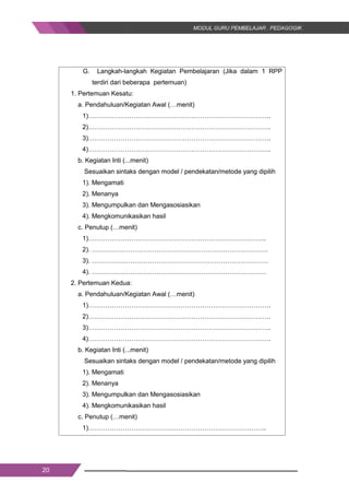 20
G. Langkah-langkah Kegiatan Pembelajaran (Jika dalam 1 RPP
terdiri dari beberapa pertemuan)
1. Pertemuan Kesatu:
a. Pendahuluan/Kegiatan Awal (…menit)
1)………………………………………………………………………….
2)………………………………………………………………………….
3)………………………………………………………………………….
4)………………………………………………………………………….
b. Kegiatan Inti (...menit)
Sesuaikan sintaks dengan model / pendekatan/metode yang dipilih
1). Mengamati
2). Menanya
3). Mengumpulkan dan Mengasosiasikan
4). Mengkomunikasikan hasil
c. Penutup (…menit)
1)………………………………………………………………………..
2). ……………………………………………………………………….
3). ……………………………………………………………………….
4). ………………………………………………………………………
2. Pertemuan Kedua:
a. Pendahuluan/Kegiatan Awal (…menit)
1)………………………………………………………………………….
2)………………………………………………………………………….
3)………………………………………………………………………….
4)………………………………………………………………………….
b. Kegiatan Inti (...menit)
Sesuaikan sintaks dengan model / pendekatan/metode yang dipilih
1). Mengamati
2). Menanya
3). Mengumpulkan dan Mengasosiasikan
4). Mengkomunikasikan hasil
c. Penutup (…menit)
1)………………………………………………………………………..
20
G. Langkah-langkah Kegiatan Pembelajaran (Jika dalam 1 RPP
terdiri dari beberapa pertemuan)
1. Pertemuan Kesatu:
a. Pendahuluan/Kegiatan Awal (…menit)
1)………………………………………………………………………….
2)………………………………………………………………………….
3)………………………………………………………………………….
4)………………………………………………………………………….
b. Kegiatan Inti (...menit)
Sesuaikan sintaks dengan model / pendekatan/metode yang dipilih
1). Mengamati
2). Menanya
3). Mengumpulkan dan Mengasosiasikan
4). Mengkomunikasikan hasil
c. Penutup (…menit)
1)………………………………………………………………………..
2). ……………………………………………………………………….
3). ……………………………………………………………………….
4). ………………………………………………………………………
2. Pertemuan Kedua:
a. Pendahuluan/Kegiatan Awal (…menit)
1)………………………………………………………………………….
2)………………………………………………………………………….
3)………………………………………………………………………….
4)………………………………………………………………………….
b. Kegiatan Inti (...menit)
Sesuaikan sintaks dengan model / pendekatan/metode yang dipilih
1). Mengamati
2). Menanya
3). Mengumpulkan dan Mengasosiasikan
4). Mengkomunikasikan hasil
c. Penutup (…menit)
1)………………………………………………………………………..
20
G. Langkah-langkah Kegiatan Pembelajaran (Jika dalam 1 RPP
terdiri dari beberapa pertemuan)
1. Pertemuan Kesatu:
a. Pendahuluan/Kegiatan Awal (…menit)
1)………………………………………………………………………….
2)………………………………………………………………………….
3)………………………………………………………………………….
4)………………………………………………………………………….
b. Kegiatan Inti (...menit)
Sesuaikan sintaks dengan model / pendekatan/metode yang dipilih
1). Mengamati
2). Menanya
3). Mengumpulkan dan Mengasosiasikan
4). Mengkomunikasikan hasil
c. Penutup (…menit)
1)………………………………………………………………………..
2). ……………………………………………………………………….
3). ……………………………………………………………………….
4). ………………………………………………………………………
2. Pertemuan Kedua:
a. Pendahuluan/Kegiatan Awal (…menit)
1)………………………………………………………………………….
2)………………………………………………………………………….
3)………………………………………………………………………….
4)………………………………………………………………………….
b. Kegiatan Inti (...menit)
Sesuaikan sintaks dengan model / pendekatan/metode yang dipilih
1). Mengamati
2). Menanya
3). Mengumpulkan dan Mengasosiasikan
4). Mengkomunikasikan hasil
c. Penutup (…menit)
1)………………………………………………………………………..
 