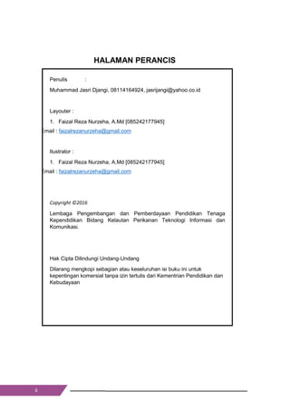 ii
HALAMAN PERANCIS
Penulis :
Muhammad Jasri Djangi, 08114164924, jasrijangi@yahoo.co.id
Layouter :
1. Faizal Reza Nurzeha, A.Md [085242177945]
Email : faizalrezanurzeha@gmail.com
Ilustrator :
1. Faizal Reza Nurzeha, A.Md [085242177945]
Email : faizalrezanurzeha@gmail.com
Copyright ©2016
Lembaga Pengembangan dan Pemberdayaan Pendidikan Tenaga
Kependidikan Bidang Kelautan Perikanan Teknologi Informasi dan
Komunikasi.
Hak Cipta Dilindungi Undang-Undang
Dilarang mengkopi sebagian atau keseluruhan isi buku ini untuk
kepentingan komersial tanpa izin tertulis dari Kementrian Pendidikan dan
Kebudayaan
ii
HALAMAN PERANCIS
Penulis :
Muhammad Jasri Djangi, 08114164924, jasrijangi@yahoo.co.id
Layouter :
1. Faizal Reza Nurzeha, A.Md [085242177945]
Email : faizalrezanurzeha@gmail.com
Ilustrator :
1. Faizal Reza Nurzeha, A.Md [085242177945]
Email : faizalrezanurzeha@gmail.com
Copyright ©2016
Lembaga Pengembangan dan Pemberdayaan Pendidikan Tenaga
Kependidikan Bidang Kelautan Perikanan Teknologi Informasi dan
Komunikasi.
Hak Cipta Dilindungi Undang-Undang
Dilarang mengkopi sebagian atau keseluruhan isi buku ini untuk
kepentingan komersial tanpa izin tertulis dari Kementrian Pendidikan dan
Kebudayaan
ii
HALAMAN PERANCIS
Penulis :
Muhammad Jasri Djangi, 08114164924, jasrijangi@yahoo.co.id
Layouter :
1. Faizal Reza Nurzeha, A.Md [085242177945]
Email : faizalrezanurzeha@gmail.com
Ilustrator :
1. Faizal Reza Nurzeha, A.Md [085242177945]
Email : faizalrezanurzeha@gmail.com
Copyright ©2016
Lembaga Pengembangan dan Pemberdayaan Pendidikan Tenaga
Kependidikan Bidang Kelautan Perikanan Teknologi Informasi dan
Komunikasi.
Hak Cipta Dilindungi Undang-Undang
Dilarang mengkopi sebagian atau keseluruhan isi buku ini untuk
kepentingan komersial tanpa izin tertulis dari Kementrian Pendidikan dan
Kebudayaan
 