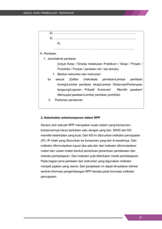 21
2). ……………………………………………………………………….
3). ……………………………………………………………………….
4).
………………………………………………………………………
H. Penilaian
1. Jenis/teknik penilaian
(Unjuk Kerja / Kinerja melakukan Praktikum / Sikap / Proyek /
Portofolio / Produk / penilaian diri / tes tertulis)
1. Bentuk instrumen dan instrumen
Isi sesuai (Daftar chek/skala penilaian/Lembar penilaian
kinerja/Lembar penilaian sikap/Lembar Observasi/Pertanyaan
langsung/Laporan Pribadi/ Kuisioner/ Memilih jawaban/
Mensuplai jawaban/Lembar penilaian portofolio
3. Pedoman penskoran
2. Keterkaitan antarkomponen dalam RPP
Secara utuh sebuah RPP merupakan suatu sistem yang komponen-
komponennya harus berkaitan satu dengan yang lain. SK/KI dan KD
memiliki keterkaitan yang kuat. Dari KD ini diturunkan indikator pencapaian
(IP). IP inilah yang diturunkan ke komponen yang lain di bawahnya. Dari
indikator diformulasikan tujuan jika ada dan dari indikator diformulasikan
materi dan uraian materi berikut penentuan penentuan pendekatan dan
metode pembelajaran. Dari indikator pula ditentukan media pembelajaran.
Pada bagian jenis penilaian dan instrumen yang digunakan indikator
menjadi pijakan yang utama. Dari penjelasan ini dapat dinyatakan bahwa
sentral informasi pengembangan RPP berada pada formulasi indikator
pencapaian.
21
2). ……………………………………………………………………….
3). ……………………………………………………………………….
4).
………………………………………………………………………
H. Penilaian
1. Jenis/teknik penilaian
(Unjuk Kerja / Kinerja melakukan Praktikum / Sikap / Proyek /
Portofolio / Produk / penilaian diri / tes tertulis)
1. Bentuk instrumen dan instrumen
Isi sesuai (Daftar chek/skala penilaian/Lembar penilaian
kinerja/Lembar penilaian sikap/Lembar Observasi/Pertanyaan
langsung/Laporan Pribadi/ Kuisioner/ Memilih jawaban/
Mensuplai jawaban/Lembar penilaian portofolio
3. Pedoman penskoran
2. Keterkaitan antarkomponen dalam RPP
Secara utuh sebuah RPP merupakan suatu sistem yang komponen-
komponennya harus berkaitan satu dengan yang lain. SK/KI dan KD
memiliki keterkaitan yang kuat. Dari KD ini diturunkan indikator pencapaian
(IP). IP inilah yang diturunkan ke komponen yang lain di bawahnya. Dari
indikator diformulasikan tujuan jika ada dan dari indikator diformulasikan
materi dan uraian materi berikut penentuan penentuan pendekatan dan
metode pembelajaran. Dari indikator pula ditentukan media pembelajaran.
Pada bagian jenis penilaian dan instrumen yang digunakan indikator
menjadi pijakan yang utama. Dari penjelasan ini dapat dinyatakan bahwa
sentral informasi pengembangan RPP berada pada formulasi indikator
pencapaian.
21
2). ……………………………………………………………………….
3). ……………………………………………………………………….
4).
………………………………………………………………………
H. Penilaian
1. Jenis/teknik penilaian
(Unjuk Kerja / Kinerja melakukan Praktikum / Sikap / Proyek /
Portofolio / Produk / penilaian diri / tes tertulis)
1. Bentuk instrumen dan instrumen
Isi sesuai (Daftar chek/skala penilaian/Lembar penilaian
kinerja/Lembar penilaian sikap/Lembar Observasi/Pertanyaan
langsung/Laporan Pribadi/ Kuisioner/ Memilih jawaban/
Mensuplai jawaban/Lembar penilaian portofolio
3. Pedoman penskoran
2. Keterkaitan antarkomponen dalam RPP
Secara utuh sebuah RPP merupakan suatu sistem yang komponen-
komponennya harus berkaitan satu dengan yang lain. SK/KI dan KD
memiliki keterkaitan yang kuat. Dari KD ini diturunkan indikator pencapaian
(IP). IP inilah yang diturunkan ke komponen yang lain di bawahnya. Dari
indikator diformulasikan tujuan jika ada dan dari indikator diformulasikan
materi dan uraian materi berikut penentuan penentuan pendekatan dan
metode pembelajaran. Dari indikator pula ditentukan media pembelajaran.
Pada bagian jenis penilaian dan instrumen yang digunakan indikator
menjadi pijakan yang utama. Dari penjelasan ini dapat dinyatakan bahwa
sentral informasi pengembangan RPP berada pada formulasi indikator
pencapaian.
 