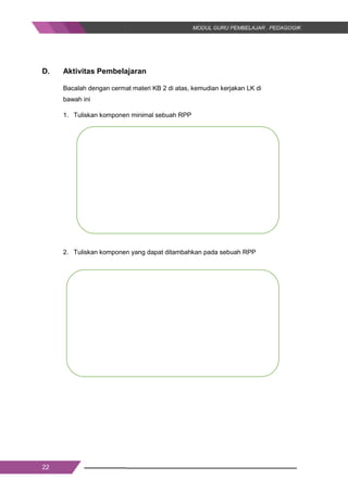 22
D. Aktivitas Pembelajaran
Bacalah dengan cermat materi KB 2 di atas, kemudian kerjakan LK di
bawah ini
1. Tuliskan komponen minimal sebuah RPP
2. Tuliskan komponen yang dapat ditambahkan pada sebuah RPP
22
D. Aktivitas Pembelajaran
Bacalah dengan cermat materi KB 2 di atas, kemudian kerjakan LK di
bawah ini
1. Tuliskan komponen minimal sebuah RPP
2. Tuliskan komponen yang dapat ditambahkan pada sebuah RPP
22
D. Aktivitas Pembelajaran
Bacalah dengan cermat materi KB 2 di atas, kemudian kerjakan LK di
bawah ini
1. Tuliskan komponen minimal sebuah RPP
2. Tuliskan komponen yang dapat ditambahkan pada sebuah RPP
 
