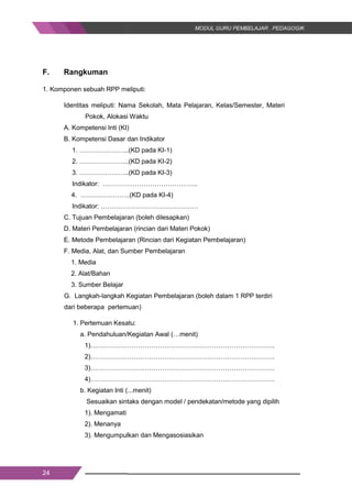 24
F. Rangkuman
1. Komponen sebuah RPP meliputi:
Identitas meliputi: Nama Sekolah, Mata Pelajaran, Kelas/Semester, Materi
Pokok, Alokasi Waktu
A. Kompetensi Inti (KI)
B. Kompetensi Dasar dan Indikator
1. …………………..(KD pada KI-1)
2. …………………..(KD pada KI-2)
3. …………………..(KD pada KI-3)
Indikator: ……………………………………..
4. …………………..(KD pada KI-4)
Indikator: ………………………………………
C. Tujuan Pembelajaran (boleh dilesapkan)
D. Materi Pembelajaran (rincian dari Materi Pokok)
E. Metode Pembelajaran (Rincian dari Kegiatan Pembelajaran)
F. Media, Alat, dan Sumber Pembelajaran
1. Media
2. Alat/Bahan
3. Sumber Belajar
G. Langkah-langkah Kegiatan Pembelajaran (boleh dalam 1 RPP terdiri
dari beberapa pertemuan)
1. Pertemuan Kesatu:
a. Pendahuluan/Kegiatan Awal (…menit)
1)………………………………………………………………………….
2)………………………………………………………………………….
3)………………………………………………………………………….
4)………………………………………………………………………….
b. Kegiatan Inti (...menit)
Sesuaikan sintaks dengan model / pendekatan/metode yang dipilih
1). Mengamati
2). Menanya
3). Mengumpulkan dan Mengasosiasikan
24
F. Rangkuman
1. Komponen sebuah RPP meliputi:
Identitas meliputi: Nama Sekolah, Mata Pelajaran, Kelas/Semester, Materi
Pokok, Alokasi Waktu
A. Kompetensi Inti (KI)
B. Kompetensi Dasar dan Indikator
1. …………………..(KD pada KI-1)
2. …………………..(KD pada KI-2)
3. …………………..(KD pada KI-3)
Indikator: ……………………………………..
4. …………………..(KD pada KI-4)
Indikator: ………………………………………
C. Tujuan Pembelajaran (boleh dilesapkan)
D. Materi Pembelajaran (rincian dari Materi Pokok)
E. Metode Pembelajaran (Rincian dari Kegiatan Pembelajaran)
F. Media, Alat, dan Sumber Pembelajaran
1. Media
2. Alat/Bahan
3. Sumber Belajar
G. Langkah-langkah Kegiatan Pembelajaran (boleh dalam 1 RPP terdiri
dari beberapa pertemuan)
1. Pertemuan Kesatu:
a. Pendahuluan/Kegiatan Awal (…menit)
1)………………………………………………………………………….
2)………………………………………………………………………….
3)………………………………………………………………………….
4)………………………………………………………………………….
b. Kegiatan Inti (...menit)
Sesuaikan sintaks dengan model / pendekatan/metode yang dipilih
1). Mengamati
2). Menanya
3). Mengumpulkan dan Mengasosiasikan
24
F. Rangkuman
1. Komponen sebuah RPP meliputi:
Identitas meliputi: Nama Sekolah, Mata Pelajaran, Kelas/Semester, Materi
Pokok, Alokasi Waktu
A. Kompetensi Inti (KI)
B. Kompetensi Dasar dan Indikator
1. …………………..(KD pada KI-1)
2. …………………..(KD pada KI-2)
3. …………………..(KD pada KI-3)
Indikator: ……………………………………..
4. …………………..(KD pada KI-4)
Indikator: ………………………………………
C. Tujuan Pembelajaran (boleh dilesapkan)
D. Materi Pembelajaran (rincian dari Materi Pokok)
E. Metode Pembelajaran (Rincian dari Kegiatan Pembelajaran)
F. Media, Alat, dan Sumber Pembelajaran
1. Media
2. Alat/Bahan
3. Sumber Belajar
G. Langkah-langkah Kegiatan Pembelajaran (boleh dalam 1 RPP terdiri
dari beberapa pertemuan)
1. Pertemuan Kesatu:
a. Pendahuluan/Kegiatan Awal (…menit)
1)………………………………………………………………………….
2)………………………………………………………………………….
3)………………………………………………………………………….
4)………………………………………………………………………….
b. Kegiatan Inti (...menit)
Sesuaikan sintaks dengan model / pendekatan/metode yang dipilih
1). Mengamati
2). Menanya
3). Mengumpulkan dan Mengasosiasikan
 