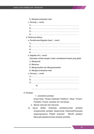 25
4). Mengkomunikasikan hasil
c. Penutup (…menit)
1)………………………………………………………………………..
2). ……………………………………………………………………….
3). ……………………………………………………………………….
4). ………………………………………………………………………
2. Pertemuan Kedua:
a. Pendahuluan/Kegiatan Awal (…menit)
1)………………………………………………………………………….
2)………………………………………………………………………….
3)………………………………………………………………………….
4)………………………………………………………………………….
b. Kegiatan Inti (...menit)
Sesuaikan sintaks dengan model / pendekatan/metode yang dipilih
1). Mengamati
2). Menanya
3). Mengumpulkan dan Mengasosiasikan
4). Mengkomunikasikan hasil
c. Penutup (…menit)
1)………………………………………………………………………..
2). ……………………………………………………………………….
3). ……………………………………………………………………….
4).
………………………………………………………………………
H. Penilaian
1. Jenis/teknik penilaian
(Unjuk Kerja / Kinerja melakukan Praktikum / Sikap / Proyek /
Portofolio / Produk / penilaian diri / tes tertulis)
2. Bentuk instrumen dan instrumen
Isi sesuai (Daftar chek/skala penilaian/Lembar penilaian
kinerja/Lembar penilaian sikap/Lembar Observasi/Pertanyaan
langsung/Laporan Pribadi/ Kuisioner/ Memilih jawaban/
Mensuplai jawaban/Lembar penilaian portofolio
25
4). Mengkomunikasikan hasil
c. Penutup (…menit)
1)………………………………………………………………………..
2). ……………………………………………………………………….
3). ……………………………………………………………………….
4). ………………………………………………………………………
2. Pertemuan Kedua:
a. Pendahuluan/Kegiatan Awal (…menit)
1)………………………………………………………………………….
2)………………………………………………………………………….
3)………………………………………………………………………….
4)………………………………………………………………………….
b. Kegiatan Inti (...menit)
Sesuaikan sintaks dengan model / pendekatan/metode yang dipilih
1). Mengamati
2). Menanya
3). Mengumpulkan dan Mengasosiasikan
4). Mengkomunikasikan hasil
c. Penutup (…menit)
1)………………………………………………………………………..
2). ……………………………………………………………………….
3). ……………………………………………………………………….
4).
………………………………………………………………………
H. Penilaian
1. Jenis/teknik penilaian
(Unjuk Kerja / Kinerja melakukan Praktikum / Sikap / Proyek /
Portofolio / Produk / penilaian diri / tes tertulis)
2. Bentuk instrumen dan instrumen
Isi sesuai (Daftar chek/skala penilaian/Lembar penilaian
kinerja/Lembar penilaian sikap/Lembar Observasi/Pertanyaan
langsung/Laporan Pribadi/ Kuisioner/ Memilih jawaban/
Mensuplai jawaban/Lembar penilaian portofolio
25
4). Mengkomunikasikan hasil
c. Penutup (…menit)
1)………………………………………………………………………..
2). ……………………………………………………………………….
3). ……………………………………………………………………….
4). ………………………………………………………………………
2. Pertemuan Kedua:
a. Pendahuluan/Kegiatan Awal (…menit)
1)………………………………………………………………………….
2)………………………………………………………………………….
3)………………………………………………………………………….
4)………………………………………………………………………….
b. Kegiatan Inti (...menit)
Sesuaikan sintaks dengan model / pendekatan/metode yang dipilih
1). Mengamati
2). Menanya
3). Mengumpulkan dan Mengasosiasikan
4). Mengkomunikasikan hasil
c. Penutup (…menit)
1)………………………………………………………………………..
2). ……………………………………………………………………….
3). ……………………………………………………………………….
4).
………………………………………………………………………
H. Penilaian
1. Jenis/teknik penilaian
(Unjuk Kerja / Kinerja melakukan Praktikum / Sikap / Proyek /
Portofolio / Produk / penilaian diri / tes tertulis)
2. Bentuk instrumen dan instrumen
Isi sesuai (Daftar chek/skala penilaian/Lembar penilaian
kinerja/Lembar penilaian sikap/Lembar Observasi/Pertanyaan
langsung/Laporan Pribadi/ Kuisioner/ Memilih jawaban/
Mensuplai jawaban/Lembar penilaian portofolio
 