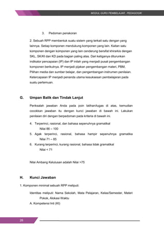 26
3. Pedoman penskoran
2. Sebuah RPP membentuk suatu sistem yang terkait satu dengan yang
lainnya. Setiap komponen mendukung komponen yang lain. Kaitan satu
komponen dengan komponen yang lain cenderung bersifat khirarkis dengan
SKL, SK/KI dan KD pada bagian paling atas. Dari ketiganya diturunkan
indikator pencapaian (IP) dan IP inilah yang menjadi pusat pengembangan
komponen berikutnya. IP menjadi pijakan pengembangan materi, PBM,
Pilihan media dan sumber belajar, dan pengembangan instrumen penilaian.
Ketercapaian IP menjadi penanda utama kesuksesan pembelajaran pada
suatu pertemuan.
G. Umpan Balik dan Tindak Lanjut
Periksalah jawaban Anda pada poin latihan/tugas di atas, kemudian
cocokkan jawaban itu dengan kunci jawaban di bawah ini. Lakukan
penilaian diri dengan berpedoman pada kriteria di bawah ini.
4. Terperinci, rasional, dan bahasa sepenuhnya gramatikal
Nilai 86 – 100
5. Agak terperinci, rasional, bahasa hampir sepenuhnya gramatika
Nilai 71 – 85
6. Kurang terperinci, kurang rasional, bahasa tidak gramatikal
Nilai < 71
Nilai Ambang Kelulusan adalah Nilai >75
H. Kunci Jawaban
1. Komponen minimal sebuah RPP meliputi:
Identitas meliputi: Nama Sekolah, Mata Pelajaran, Kelas/Semester, Materi
Pokok, Alokasi Waktu
A. Kompetensi Inti (KI)
26
3. Pedoman penskoran
2. Sebuah RPP membentuk suatu sistem yang terkait satu dengan yang
lainnya. Setiap komponen mendukung komponen yang lain. Kaitan satu
komponen dengan komponen yang lain cenderung bersifat khirarkis dengan
SKL, SK/KI dan KD pada bagian paling atas. Dari ketiganya diturunkan
indikator pencapaian (IP) dan IP inilah yang menjadi pusat pengembangan
komponen berikutnya. IP menjadi pijakan pengembangan materi, PBM,
Pilihan media dan sumber belajar, dan pengembangan instrumen penilaian.
Ketercapaian IP menjadi penanda utama kesuksesan pembelajaran pada
suatu pertemuan.
G. Umpan Balik dan Tindak Lanjut
Periksalah jawaban Anda pada poin latihan/tugas di atas, kemudian
cocokkan jawaban itu dengan kunci jawaban di bawah ini. Lakukan
penilaian diri dengan berpedoman pada kriteria di bawah ini.
4. Terperinci, rasional, dan bahasa sepenuhnya gramatikal
Nilai 86 – 100
5. Agak terperinci, rasional, bahasa hampir sepenuhnya gramatika
Nilai 71 – 85
6. Kurang terperinci, kurang rasional, bahasa tidak gramatikal
Nilai < 71
Nilai Ambang Kelulusan adalah Nilai >75
H. Kunci Jawaban
1. Komponen minimal sebuah RPP meliputi:
Identitas meliputi: Nama Sekolah, Mata Pelajaran, Kelas/Semester, Materi
Pokok, Alokasi Waktu
A. Kompetensi Inti (KI)
26
3. Pedoman penskoran
2. Sebuah RPP membentuk suatu sistem yang terkait satu dengan yang
lainnya. Setiap komponen mendukung komponen yang lain. Kaitan satu
komponen dengan komponen yang lain cenderung bersifat khirarkis dengan
SKL, SK/KI dan KD pada bagian paling atas. Dari ketiganya diturunkan
indikator pencapaian (IP) dan IP inilah yang menjadi pusat pengembangan
komponen berikutnya. IP menjadi pijakan pengembangan materi, PBM,
Pilihan media dan sumber belajar, dan pengembangan instrumen penilaian.
Ketercapaian IP menjadi penanda utama kesuksesan pembelajaran pada
suatu pertemuan.
G. Umpan Balik dan Tindak Lanjut
Periksalah jawaban Anda pada poin latihan/tugas di atas, kemudian
cocokkan jawaban itu dengan kunci jawaban di bawah ini. Lakukan
penilaian diri dengan berpedoman pada kriteria di bawah ini.
4. Terperinci, rasional, dan bahasa sepenuhnya gramatikal
Nilai 86 – 100
5. Agak terperinci, rasional, bahasa hampir sepenuhnya gramatika
Nilai 71 – 85
6. Kurang terperinci, kurang rasional, bahasa tidak gramatikal
Nilai < 71
Nilai Ambang Kelulusan adalah Nilai >75
H. Kunci Jawaban
1. Komponen minimal sebuah RPP meliputi:
Identitas meliputi: Nama Sekolah, Mata Pelajaran, Kelas/Semester, Materi
Pokok, Alokasi Waktu
A. Kompetensi Inti (KI)
 