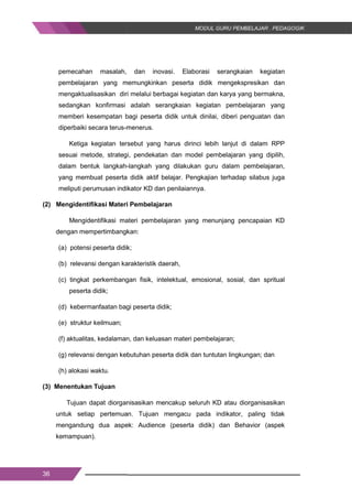 36
pemecahan masalah, dan inovasi. Elaborasi serangkaian kegiatan
pembelajaran yang memungkinkan peserta didik mengekspresikan dan
mengaktualisasikan diri melalui berbagai kegiatan dan karya yang bermakna,
sedangkan konfirmasi adalah serangkaian kegiatan pembelajaran yang
memberi kesempatan bagi peserta didik untuk dinilai, diberi penguatan dan
diperbaiki secara terus-menerus.
Ketiga kegiatan tersebut yang harus dirinci lebih lanjut di dalam RPP
sesuai metode, strategi, pendekatan dan model pembelajaran yang dipilih,
dalam bentuk langkah-langkah yang dilakukan guru dalam pembelajaran,
yang membuat peserta didik aktif belajar. Pengkajian terhadap silabus juga
meliputi perumusan indikator KD dan penilaiannya.
(2) Mengidentifikasi Materi Pembelajaran
Mengidentifikasi materi pembelajaran yang menunjang pencapaian KD
dengan mempertimbangkan:
(a) potensi peserta didik;
(b) relevansi dengan karakteristik daerah,
(c) tingkat perkembangan fisik, intelektual, emosional, sosial, dan spritual
peserta didik;
(d) kebermanfaatan bagi peserta didik;
(e) struktur keilmuan;
(f) aktualitas, kedalaman, dan keluasan materi pembelajaran;
(g) relevansi dengan kebutuhan peserta didik dan tuntutan lingkungan; dan
(h) alokasi waktu.
(3) Menentukan Tujuan
Tujuan dapat diorganisasikan mencakup seluruh KD atau diorganisasikan
untuk setiap pertemuan. Tujuan mengacu pada indikator, paling tidak
mengandung dua aspek: Audience (peserta didik) dan Behavior (aspek
kemampuan).
36
pemecahan masalah, dan inovasi. Elaborasi serangkaian kegiatan
pembelajaran yang memungkinkan peserta didik mengekspresikan dan
mengaktualisasikan diri melalui berbagai kegiatan dan karya yang bermakna,
sedangkan konfirmasi adalah serangkaian kegiatan pembelajaran yang
memberi kesempatan bagi peserta didik untuk dinilai, diberi penguatan dan
diperbaiki secara terus-menerus.
Ketiga kegiatan tersebut yang harus dirinci lebih lanjut di dalam RPP
sesuai metode, strategi, pendekatan dan model pembelajaran yang dipilih,
dalam bentuk langkah-langkah yang dilakukan guru dalam pembelajaran,
yang membuat peserta didik aktif belajar. Pengkajian terhadap silabus juga
meliputi perumusan indikator KD dan penilaiannya.
(2) Mengidentifikasi Materi Pembelajaran
Mengidentifikasi materi pembelajaran yang menunjang pencapaian KD
dengan mempertimbangkan:
(a) potensi peserta didik;
(b) relevansi dengan karakteristik daerah,
(c) tingkat perkembangan fisik, intelektual, emosional, sosial, dan spritual
peserta didik;
(d) kebermanfaatan bagi peserta didik;
(e) struktur keilmuan;
(f) aktualitas, kedalaman, dan keluasan materi pembelajaran;
(g) relevansi dengan kebutuhan peserta didik dan tuntutan lingkungan; dan
(h) alokasi waktu.
(3) Menentukan Tujuan
Tujuan dapat diorganisasikan mencakup seluruh KD atau diorganisasikan
untuk setiap pertemuan. Tujuan mengacu pada indikator, paling tidak
mengandung dua aspek: Audience (peserta didik) dan Behavior (aspek
kemampuan).
36
pemecahan masalah, dan inovasi. Elaborasi serangkaian kegiatan
pembelajaran yang memungkinkan peserta didik mengekspresikan dan
mengaktualisasikan diri melalui berbagai kegiatan dan karya yang bermakna,
sedangkan konfirmasi adalah serangkaian kegiatan pembelajaran yang
memberi kesempatan bagi peserta didik untuk dinilai, diberi penguatan dan
diperbaiki secara terus-menerus.
Ketiga kegiatan tersebut yang harus dirinci lebih lanjut di dalam RPP
sesuai metode, strategi, pendekatan dan model pembelajaran yang dipilih,
dalam bentuk langkah-langkah yang dilakukan guru dalam pembelajaran,
yang membuat peserta didik aktif belajar. Pengkajian terhadap silabus juga
meliputi perumusan indikator KD dan penilaiannya.
(2) Mengidentifikasi Materi Pembelajaran
Mengidentifikasi materi pembelajaran yang menunjang pencapaian KD
dengan mempertimbangkan:
(a) potensi peserta didik;
(b) relevansi dengan karakteristik daerah,
(c) tingkat perkembangan fisik, intelektual, emosional, sosial, dan spritual
peserta didik;
(d) kebermanfaatan bagi peserta didik;
(e) struktur keilmuan;
(f) aktualitas, kedalaman, dan keluasan materi pembelajaran;
(g) relevansi dengan kebutuhan peserta didik dan tuntutan lingkungan; dan
(h) alokasi waktu.
(3) Menentukan Tujuan
Tujuan dapat diorganisasikan mencakup seluruh KD atau diorganisasikan
untuk setiap pertemuan. Tujuan mengacu pada indikator, paling tidak
mengandung dua aspek: Audience (peserta didik) dan Behavior (aspek
kemampuan).
 