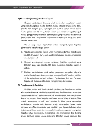 37
(4) Mengembangkan Kegiatan Pembelajaran
Kegiatan pembelajaran dirancang untuk memberikan pengalaman belajar
yang melibatkan proses mental dan fisik melalui interaksi antar peserta didik,
peserta didik dengan guru, lingkungan, dan sumber belajar lainnya dalam
rangka pencapaian KD. Pengalaman belajar yang dimaksud dapat terwujud
melalui penggunaan pendekatan pembelajaran yang bervariasi dan berpusat
pada peserta didik. Pengalaman belajar memuat kecakapan hidup yang perlu
dikuasai peserta didik.
Hal-hal yang harus diperhatikan dalam mengembangkan kegiatan
pembelajaran adalah sebagai berikut.
(a) Kegiatan pembelajaran disusun untuk memberikan bantuan kepada para
pendidik, khususnya guru, agar dapat melaksanakan proses pembelajaran
secara profesional.
(b) Kegiatan pembelajaran memuat rangkaian kegiatan manajerial yang
dilakukan guru, agar peserta didik dapat melakukan kegiatan seperti di
silabus.
(c) Kegiatan pembelajaran untuk setiap pertemuan merupakan skenario
langkah-langkah guru dalam membuat peserta didik aktif belajar. Kegiatan
ini diorganisasikan menjadi kegiatan: Pendahuluan, Inti, dan Penutup.
Kegiatan inti dijabarkan lebih lanjut menjadi rincian dari kegiatan
(5) Penjabaran Jenis Penilaian
Di dalam silabus telah ditentukan jenis penilaiannya. Penilaian pencapaian
KD peserta didik dilakukan berdasarkan indikator. Penilaian dilakukan dengan
menggunakan tes dan nontes dalam bentuk tertulis maupun lisan, pengamatan
kinerja, pengukuran sikap, penilaian hasil karya berupa tugas, proyek dan/atau
produk, penggunaan portofolio, dan penilaian diri. Oleh karena pada setiap
pembelajaran peserta didik didorong untuk menghasilkan karya, maka
penyajian portofolio merupakan cara penilaian yang harus dilakukan untuk
jenjang pendidikan dasar dan menengah. Penilaian merupakan serangkaian
kegiatan untuk memperoleh, menganalisis, dan menafsirkan data tentang
proses dan hasil belajar peserta didik yang dilakukan secara sistematis dan
37
(4) Mengembangkan Kegiatan Pembelajaran
Kegiatan pembelajaran dirancang untuk memberikan pengalaman belajar
yang melibatkan proses mental dan fisik melalui interaksi antar peserta didik,
peserta didik dengan guru, lingkungan, dan sumber belajar lainnya dalam
rangka pencapaian KD. Pengalaman belajar yang dimaksud dapat terwujud
melalui penggunaan pendekatan pembelajaran yang bervariasi dan berpusat
pada peserta didik. Pengalaman belajar memuat kecakapan hidup yang perlu
dikuasai peserta didik.
Hal-hal yang harus diperhatikan dalam mengembangkan kegiatan
pembelajaran adalah sebagai berikut.
(a) Kegiatan pembelajaran disusun untuk memberikan bantuan kepada para
pendidik, khususnya guru, agar dapat melaksanakan proses pembelajaran
secara profesional.
(b) Kegiatan pembelajaran memuat rangkaian kegiatan manajerial yang
dilakukan guru, agar peserta didik dapat melakukan kegiatan seperti di
silabus.
(c) Kegiatan pembelajaran untuk setiap pertemuan merupakan skenario
langkah-langkah guru dalam membuat peserta didik aktif belajar. Kegiatan
ini diorganisasikan menjadi kegiatan: Pendahuluan, Inti, dan Penutup.
Kegiatan inti dijabarkan lebih lanjut menjadi rincian dari kegiatan
(5) Penjabaran Jenis Penilaian
Di dalam silabus telah ditentukan jenis penilaiannya. Penilaian pencapaian
KD peserta didik dilakukan berdasarkan indikator. Penilaian dilakukan dengan
menggunakan tes dan nontes dalam bentuk tertulis maupun lisan, pengamatan
kinerja, pengukuran sikap, penilaian hasil karya berupa tugas, proyek dan/atau
produk, penggunaan portofolio, dan penilaian diri. Oleh karena pada setiap
pembelajaran peserta didik didorong untuk menghasilkan karya, maka
penyajian portofolio merupakan cara penilaian yang harus dilakukan untuk
jenjang pendidikan dasar dan menengah. Penilaian merupakan serangkaian
kegiatan untuk memperoleh, menganalisis, dan menafsirkan data tentang
proses dan hasil belajar peserta didik yang dilakukan secara sistematis dan
37
(4) Mengembangkan Kegiatan Pembelajaran
Kegiatan pembelajaran dirancang untuk memberikan pengalaman belajar
yang melibatkan proses mental dan fisik melalui interaksi antar peserta didik,
peserta didik dengan guru, lingkungan, dan sumber belajar lainnya dalam
rangka pencapaian KD. Pengalaman belajar yang dimaksud dapat terwujud
melalui penggunaan pendekatan pembelajaran yang bervariasi dan berpusat
pada peserta didik. Pengalaman belajar memuat kecakapan hidup yang perlu
dikuasai peserta didik.
Hal-hal yang harus diperhatikan dalam mengembangkan kegiatan
pembelajaran adalah sebagai berikut.
(a) Kegiatan pembelajaran disusun untuk memberikan bantuan kepada para
pendidik, khususnya guru, agar dapat melaksanakan proses pembelajaran
secara profesional.
(b) Kegiatan pembelajaran memuat rangkaian kegiatan manajerial yang
dilakukan guru, agar peserta didik dapat melakukan kegiatan seperti di
silabus.
(c) Kegiatan pembelajaran untuk setiap pertemuan merupakan skenario
langkah-langkah guru dalam membuat peserta didik aktif belajar. Kegiatan
ini diorganisasikan menjadi kegiatan: Pendahuluan, Inti, dan Penutup.
Kegiatan inti dijabarkan lebih lanjut menjadi rincian dari kegiatan
(5) Penjabaran Jenis Penilaian
Di dalam silabus telah ditentukan jenis penilaiannya. Penilaian pencapaian
KD peserta didik dilakukan berdasarkan indikator. Penilaian dilakukan dengan
menggunakan tes dan nontes dalam bentuk tertulis maupun lisan, pengamatan
kinerja, pengukuran sikap, penilaian hasil karya berupa tugas, proyek dan/atau
produk, penggunaan portofolio, dan penilaian diri. Oleh karena pada setiap
pembelajaran peserta didik didorong untuk menghasilkan karya, maka
penyajian portofolio merupakan cara penilaian yang harus dilakukan untuk
jenjang pendidikan dasar dan menengah. Penilaian merupakan serangkaian
kegiatan untuk memperoleh, menganalisis, dan menafsirkan data tentang
proses dan hasil belajar peserta didik yang dilakukan secara sistematis dan
 
