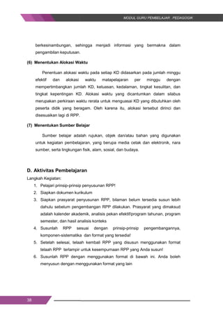 38
berkesinambungan, sehingga menjadi informasi yang bermakna dalam
pengambilan keputusan.
(6) Menentukan Alokasi Waktu
Penentuan alokasi waktu pada setiap KD didasarkan pada jumlah minggu
efektif dan alokasi waktu matapelajaran per minggu dengan
mempertimbangkan jumlah KD, keluasan, kedalaman, tingkat kesulitan, dan
tingkat kepentingan KD. Alokasi waktu yang dicantumkan dalam silabus
merupakan perkiraan waktu rerata untuk menguasai KD yang dibutuhkan oleh
peserta didik yang beragam. Oleh karena itu, alokasi tersebut dirinci dan
disesuaikan lagi di RPP.
(7) Menentukan Sumber Belajar
Sumber belajar adalah rujukan, objek dan/atau bahan yang digunakan
untuk kegiatan pembelajaran, yang berupa media cetak dan elektronik, nara
sumber, serta lingkungan fisik, alam, sosial, dan budaya.
D. Aktivitas Pembelajaran
Langkah Kegiatan:
1. Pelajari prinsip-prinsip penyusunan RPP!
2. Siapkan dokumen kurikulum
3. Siapkan prasyarat penyusunan RPP, bilaman belum tersedia susun lebih
dahulu sebelum pengembangan RPP dilakukan. Prasyarat yang dimaksud
adalah kalender akademik, analisis pekan efektif/program tahunan, program
semester, dan hasil analisis konteks
4. Susunlah RPP sesuai dengan prinsip-prinsip pengembangannya,
komponen-sistematika dan format yang tersedia!
5. Setelah selesai, telaah kembali RPP yang disusun menggunakan format
telaah RPP terlampir untuk kesempurnaan RPP yang Anda susun!
6. Susunlah RPP dengan menggunakan format di bawah ini. Anda boleh
menyusun dengan menggunakan format yang lain
38
berkesinambungan, sehingga menjadi informasi yang bermakna dalam
pengambilan keputusan.
(6) Menentukan Alokasi Waktu
Penentuan alokasi waktu pada setiap KD didasarkan pada jumlah minggu
efektif dan alokasi waktu matapelajaran per minggu dengan
mempertimbangkan jumlah KD, keluasan, kedalaman, tingkat kesulitan, dan
tingkat kepentingan KD. Alokasi waktu yang dicantumkan dalam silabus
merupakan perkiraan waktu rerata untuk menguasai KD yang dibutuhkan oleh
peserta didik yang beragam. Oleh karena itu, alokasi tersebut dirinci dan
disesuaikan lagi di RPP.
(7) Menentukan Sumber Belajar
Sumber belajar adalah rujukan, objek dan/atau bahan yang digunakan
untuk kegiatan pembelajaran, yang berupa media cetak dan elektronik, nara
sumber, serta lingkungan fisik, alam, sosial, dan budaya.
D. Aktivitas Pembelajaran
Langkah Kegiatan:
1. Pelajari prinsip-prinsip penyusunan RPP!
2. Siapkan dokumen kurikulum
3. Siapkan prasyarat penyusunan RPP, bilaman belum tersedia susun lebih
dahulu sebelum pengembangan RPP dilakukan. Prasyarat yang dimaksud
adalah kalender akademik, analisis pekan efektif/program tahunan, program
semester, dan hasil analisis konteks
4. Susunlah RPP sesuai dengan prinsip-prinsip pengembangannya,
komponen-sistematika dan format yang tersedia!
5. Setelah selesai, telaah kembali RPP yang disusun menggunakan format
telaah RPP terlampir untuk kesempurnaan RPP yang Anda susun!
6. Susunlah RPP dengan menggunakan format di bawah ini. Anda boleh
menyusun dengan menggunakan format yang lain
38
berkesinambungan, sehingga menjadi informasi yang bermakna dalam
pengambilan keputusan.
(6) Menentukan Alokasi Waktu
Penentuan alokasi waktu pada setiap KD didasarkan pada jumlah minggu
efektif dan alokasi waktu matapelajaran per minggu dengan
mempertimbangkan jumlah KD, keluasan, kedalaman, tingkat kesulitan, dan
tingkat kepentingan KD. Alokasi waktu yang dicantumkan dalam silabus
merupakan perkiraan waktu rerata untuk menguasai KD yang dibutuhkan oleh
peserta didik yang beragam. Oleh karena itu, alokasi tersebut dirinci dan
disesuaikan lagi di RPP.
(7) Menentukan Sumber Belajar
Sumber belajar adalah rujukan, objek dan/atau bahan yang digunakan
untuk kegiatan pembelajaran, yang berupa media cetak dan elektronik, nara
sumber, serta lingkungan fisik, alam, sosial, dan budaya.
D. Aktivitas Pembelajaran
Langkah Kegiatan:
1. Pelajari prinsip-prinsip penyusunan RPP!
2. Siapkan dokumen kurikulum
3. Siapkan prasyarat penyusunan RPP, bilaman belum tersedia susun lebih
dahulu sebelum pengembangan RPP dilakukan. Prasyarat yang dimaksud
adalah kalender akademik, analisis pekan efektif/program tahunan, program
semester, dan hasil analisis konteks
4. Susunlah RPP sesuai dengan prinsip-prinsip pengembangannya,
komponen-sistematika dan format yang tersedia!
5. Setelah selesai, telaah kembali RPP yang disusun menggunakan format
telaah RPP terlampir untuk kesempurnaan RPP yang Anda susun!
6. Susunlah RPP dengan menggunakan format di bawah ini. Anda boleh
menyusun dengan menggunakan format yang lain
 