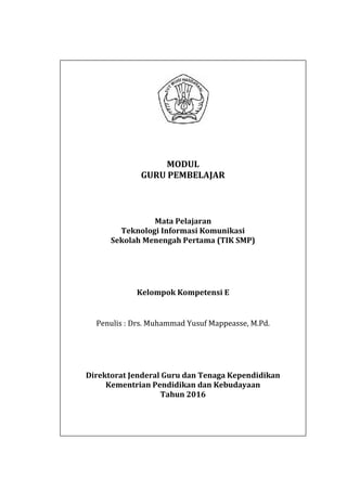 i
MODUL
GURU PEMBELAJAR
Mata Pelajaran
Teknologi Informasi Komunikasi
Sekolah Menengah Pertama (TIK SMP)
Kelompok Kompetensi E
Penulis : Drs. Muhammad Yusuf Mappeasse, M.Pd.
Direktorat Jenderal Guru dan Tenaga Kependidikan
Kementrian Pendidikan dan Kebudayaan
Tahun 2016
i
MODUL
GURU PEMBELAJAR
Mata Pelajaran
Teknologi Informasi Komunikasi
Sekolah Menengah Pertama (TIK SMP)
Kelompok Kompetensi E
Penulis : Drs. Muhammad Yusuf Mappeasse, M.Pd.
Direktorat Jenderal Guru dan Tenaga Kependidikan
Kementrian Pendidikan dan Kebudayaan
Tahun 2016
i
MODUL
GURU PEMBELAJAR
Mata Pelajaran
Teknologi Informasi Komunikasi
Sekolah Menengah Pertama (TIK SMP)
Kelompok Kompetensi E
Penulis : Drs. Muhammad Yusuf Mappeasse, M.Pd.
Direktorat Jenderal Guru dan Tenaga Kependidikan
Kementrian Pendidikan dan Kebudayaan
Tahun 2016
 