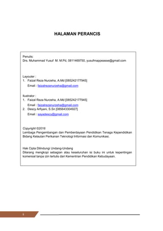 ii
HALAMAN PERANCIS
Penulis:
Drs. Muhammad Yusuf M. M.Pd, 0811469750, yusufmappeasse@gmail.com
Layouter :
1. Faizal Reza Nurzeha, A.Md [085242177945]
Email : faizalrezanurzeha@gmail.com
Ilustrator :
1. Faizal Reza Nurzeha, A.Md [085242177945]
Email : faizalrezanurzeha@gmail.com
2. Descy Arfiyani, S.Sn [085643304927]
Email : sayadescy@gmail.com
Copyright ©2016
Lembaga Pengembangan dan Pemberdayaan Pendidikan Tenaga Kependidikan
Bidang Kelautan Perikanan Teknologi Informasi dan Komunikasi.
Hak Cipta Dilindungi Undang-Undang
Dilarang mengkopi sebagian atau keseluruhan isi buku ini untuk kepentingan
komersial tanpa izin tertulis dari Kementrian Pendidikan Kebudayaan.
ii
HALAMAN PERANCIS
Penulis:
Drs. Muhammad Yusuf M. M.Pd, 0811469750, yusufmappeasse@gmail.com
Layouter :
1. Faizal Reza Nurzeha, A.Md [085242177945]
Email : faizalrezanurzeha@gmail.com
Ilustrator :
1. Faizal Reza Nurzeha, A.Md [085242177945]
Email : faizalrezanurzeha@gmail.com
2. Descy Arfiyani, S.Sn [085643304927]
Email : sayadescy@gmail.com
Copyright ©2016
Lembaga Pengembangan dan Pemberdayaan Pendidikan Tenaga Kependidikan
Bidang Kelautan Perikanan Teknologi Informasi dan Komunikasi.
Hak Cipta Dilindungi Undang-Undang
Dilarang mengkopi sebagian atau keseluruhan isi buku ini untuk kepentingan
komersial tanpa izin tertulis dari Kementrian Pendidikan Kebudayaan.
ii
HALAMAN PERANCIS
Penulis:
Drs. Muhammad Yusuf M. M.Pd, 0811469750, yusufmappeasse@gmail.com
Layouter :
1. Faizal Reza Nurzeha, A.Md [085242177945]
Email : faizalrezanurzeha@gmail.com
Ilustrator :
1. Faizal Reza Nurzeha, A.Md [085242177945]
Email : faizalrezanurzeha@gmail.com
2. Descy Arfiyani, S.Sn [085643304927]
Email : sayadescy@gmail.com
Copyright ©2016
Lembaga Pengembangan dan Pemberdayaan Pendidikan Tenaga Kependidikan
Bidang Kelautan Perikanan Teknologi Informasi dan Komunikasi.
Hak Cipta Dilindungi Undang-Undang
Dilarang mengkopi sebagian atau keseluruhan isi buku ini untuk kepentingan
komersial tanpa izin tertulis dari Kementrian Pendidikan Kebudayaan.
 