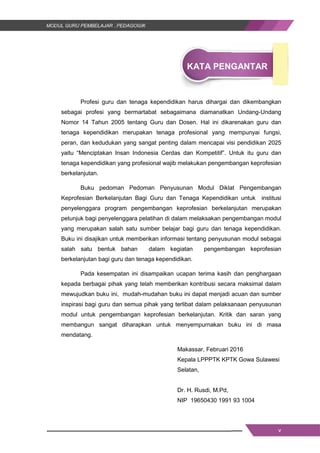 v
KATA PENGANTAR
Profesi guru dan tenaga kependidikan harus dihargai dan dikembangkan
sebagai profesi yang bermartabat sebagaimana diamanatkan Undang-Undang
Nomor 14 Tahun 2005 tentang Guru dan Dosen. Hal ini dikarenakan guru dan
tenaga kependidikan merupakan tenaga profesional yang mempunyai fungsi,
peran, dan kedudukan yang sangat penting dalam mencapai visi pendidikan 2025
yaitu “Menciptakan Insan Indonesia Cerdas dan Kompetitif”. Untuk itu guru dan
tenaga kependidikan yang profesional wajib melakukan pengembangan keprofesian
berkelanjutan.
Buku pedoman Pedoman Penyusunan Modul Diklat Pengembangan
Keprofesian Berkelanjutan Bagi Guru dan Tenaga Kependidikan untuk institusi
penyelenggara program pengembangan keprofesian berkelanjutan merupakan
petunjuk bagi penyelenggara pelatihan di dalam melaksakan pengembangan modul
yang merupakan salah satu sumber belajar bagi guru dan tenaga kependidikan.
Buku ini disajikan untuk memberikan informasi tentang penyusunan modul sebagai
salah satu bentuk bahan dalam kegiatan pengembangan keprofesian
berkelanjutan bagi guru dan tenaga kependidikan.
Pada kesempatan ini disampaikan ucapan terima kasih dan penghargaan
kepada berbagai pihak yang telah memberikan kontribusi secara maksimal dalam
mewujudkan buku ini, mudah-mudahan buku ini dapat menjadi acuan dan sumber
inspirasi bagi guru dan semua pihak yang terlibat dalam pelaksanaan penyusunan
modul untuk pengembangan keprofesian berkelanjutan. Kritik dan saran yang
membangun sangat diharapkan untuk menyempurnakan buku ini di masa
mendatang.
Makassar, Februari 2016
Kepala LPPPTK KPTK Gowa Sulawesi
Selatan,
Dr. H. Rusdi, M.Pd,
NIP 19650430 1991 93 1004
v
KATA PENGANTAR
Profesi guru dan tenaga kependidikan harus dihargai dan dikembangkan
sebagai profesi yang bermartabat sebagaimana diamanatkan Undang-Undang
Nomor 14 Tahun 2005 tentang Guru dan Dosen. Hal ini dikarenakan guru dan
tenaga kependidikan merupakan tenaga profesional yang mempunyai fungsi,
peran, dan kedudukan yang sangat penting dalam mencapai visi pendidikan 2025
yaitu “Menciptakan Insan Indonesia Cerdas dan Kompetitif”. Untuk itu guru dan
tenaga kependidikan yang profesional wajib melakukan pengembangan keprofesian
berkelanjutan.
Buku pedoman Pedoman Penyusunan Modul Diklat Pengembangan
Keprofesian Berkelanjutan Bagi Guru dan Tenaga Kependidikan untuk institusi
penyelenggara program pengembangan keprofesian berkelanjutan merupakan
petunjuk bagi penyelenggara pelatihan di dalam melaksakan pengembangan modul
yang merupakan salah satu sumber belajar bagi guru dan tenaga kependidikan.
Buku ini disajikan untuk memberikan informasi tentang penyusunan modul sebagai
salah satu bentuk bahan dalam kegiatan pengembangan keprofesian
berkelanjutan bagi guru dan tenaga kependidikan.
Pada kesempatan ini disampaikan ucapan terima kasih dan penghargaan
kepada berbagai pihak yang telah memberikan kontribusi secara maksimal dalam
mewujudkan buku ini, mudah-mudahan buku ini dapat menjadi acuan dan sumber
inspirasi bagi guru dan semua pihak yang terlibat dalam pelaksanaan penyusunan
modul untuk pengembangan keprofesian berkelanjutan. Kritik dan saran yang
membangun sangat diharapkan untuk menyempurnakan buku ini di masa
mendatang.
Makassar, Februari 2016
Kepala LPPPTK KPTK Gowa Sulawesi
Selatan,
Dr. H. Rusdi, M.Pd,
NIP 19650430 1991 93 1004
v
KATA PENGANTAR
Profesi guru dan tenaga kependidikan harus dihargai dan dikembangkan
sebagai profesi yang bermartabat sebagaimana diamanatkan Undang-Undang
Nomor 14 Tahun 2005 tentang Guru dan Dosen. Hal ini dikarenakan guru dan
tenaga kependidikan merupakan tenaga profesional yang mempunyai fungsi,
peran, dan kedudukan yang sangat penting dalam mencapai visi pendidikan 2025
yaitu “Menciptakan Insan Indonesia Cerdas dan Kompetitif”. Untuk itu guru dan
tenaga kependidikan yang profesional wajib melakukan pengembangan keprofesian
berkelanjutan.
Buku pedoman Pedoman Penyusunan Modul Diklat Pengembangan
Keprofesian Berkelanjutan Bagi Guru dan Tenaga Kependidikan untuk institusi
penyelenggara program pengembangan keprofesian berkelanjutan merupakan
petunjuk bagi penyelenggara pelatihan di dalam melaksakan pengembangan modul
yang merupakan salah satu sumber belajar bagi guru dan tenaga kependidikan.
Buku ini disajikan untuk memberikan informasi tentang penyusunan modul sebagai
salah satu bentuk bahan dalam kegiatan pengembangan keprofesian
berkelanjutan bagi guru dan tenaga kependidikan.
Pada kesempatan ini disampaikan ucapan terima kasih dan penghargaan
kepada berbagai pihak yang telah memberikan kontribusi secara maksimal dalam
mewujudkan buku ini, mudah-mudahan buku ini dapat menjadi acuan dan sumber
inspirasi bagi guru dan semua pihak yang terlibat dalam pelaksanaan penyusunan
modul untuk pengembangan keprofesian berkelanjutan. Kritik dan saran yang
membangun sangat diharapkan untuk menyempurnakan buku ini di masa
mendatang.
Makassar, Februari 2016
Kepala LPPPTK KPTK Gowa Sulawesi
Selatan,
Dr. H. Rusdi, M.Pd,
NIP 19650430 1991 93 1004
 