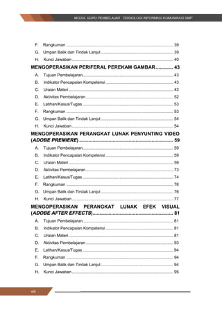viii
F. Rangkuman ............................................................................................ 39
G. Umpan Balik dan Tindak Lanjut .............................................................. 39
H. Kunci Jawaban ....................................................................................... 40
MENGOPERASIKAN PERIFERAL PEREKAM GAMBAR............. 43
A. Tujuan Pembelajaran.............................................................................. 43
B. Indikator Pencapaian Kompetensi .......................................................... 43
C. Uraian Materi.......................................................................................... 43
D. Aktivitas Pembelajaran ........................................................................... 52
E. Latihan/Kasus/Tugas .............................................................................. 53
F. Rangkuman ............................................................................................ 53
G. Umpan Balik dan Tindak Lanjut .............................................................. 54
H. Kunci Jawaban ....................................................................................... 54
MENGOPERASIKAN PERANGKAT LUNAK PENYUNTING VIDEO
(ADOBE PREMIERE) ...................................................................... 59
A. Tujuan Pembelajaran.............................................................................. 59
B. Indikator Pencapaian Kompetensi .......................................................... 59
C. Uraian Materi.......................................................................................... 59
D. Aktivitas Pembelajaran ........................................................................... 73
E. Latihan/Kasus/Tugas .............................................................................. 74
F. Rangkuman ............................................................................................ 76
G. Umpan Balik dan Tindak Lanjut .............................................................. 76
H. Kunci Jawaban ....................................................................................... 77
MENGOPERASIKAN PERANGKAT LUNAK EFEK VISUAL
(ADOBE AFTER EFFECTS)............................................................ 81
A. Tujuan Pembelajaran.............................................................................. 81
B. Indikator Pencapaian Kompetensi .......................................................... 81
C. Uraian Materi.......................................................................................... 81
D. Aktivitas Pembelajaran ........................................................................... 93
E. Latihan/Kasus/Tugas .............................................................................. 94
F. Rangkuman ............................................................................................ 94
G. Umpan Balik dan Tindak Lanjut .............................................................. 94
H. Kunci Jawaban ....................................................................................... 95
viii
F. Rangkuman ............................................................................................ 39
G. Umpan Balik dan Tindak Lanjut .............................................................. 39
H. Kunci Jawaban ....................................................................................... 40
MENGOPERASIKAN PERIFERAL PEREKAM GAMBAR............. 43
A. Tujuan Pembelajaran.............................................................................. 43
B. Indikator Pencapaian Kompetensi .......................................................... 43
C. Uraian Materi.......................................................................................... 43
D. Aktivitas Pembelajaran ........................................................................... 52
E. Latihan/Kasus/Tugas .............................................................................. 53
F. Rangkuman ............................................................................................ 53
G. Umpan Balik dan Tindak Lanjut .............................................................. 54
H. Kunci Jawaban ....................................................................................... 54
MENGOPERASIKAN PERANGKAT LUNAK PENYUNTING VIDEO
(ADOBE PREMIERE) ...................................................................... 59
A. Tujuan Pembelajaran.............................................................................. 59
B. Indikator Pencapaian Kompetensi .......................................................... 59
C. Uraian Materi.......................................................................................... 59
D. Aktivitas Pembelajaran ........................................................................... 73
E. Latihan/Kasus/Tugas .............................................................................. 74
F. Rangkuman ............................................................................................ 76
G. Umpan Balik dan Tindak Lanjut .............................................................. 76
H. Kunci Jawaban ....................................................................................... 77
MENGOPERASIKAN PERANGKAT LUNAK EFEK VISUAL
(ADOBE AFTER EFFECTS)............................................................ 81
A. Tujuan Pembelajaran.............................................................................. 81
B. Indikator Pencapaian Kompetensi .......................................................... 81
C. Uraian Materi.......................................................................................... 81
D. Aktivitas Pembelajaran ........................................................................... 93
E. Latihan/Kasus/Tugas .............................................................................. 94
F. Rangkuman ............................................................................................ 94
G. Umpan Balik dan Tindak Lanjut .............................................................. 94
H. Kunci Jawaban ....................................................................................... 95
viii
F. Rangkuman ............................................................................................ 39
G. Umpan Balik dan Tindak Lanjut .............................................................. 39
H. Kunci Jawaban ....................................................................................... 40
MENGOPERASIKAN PERIFERAL PEREKAM GAMBAR............. 43
A. Tujuan Pembelajaran.............................................................................. 43
B. Indikator Pencapaian Kompetensi .......................................................... 43
C. Uraian Materi.......................................................................................... 43
D. Aktivitas Pembelajaran ........................................................................... 52
E. Latihan/Kasus/Tugas .............................................................................. 53
F. Rangkuman ............................................................................................ 53
G. Umpan Balik dan Tindak Lanjut .............................................................. 54
H. Kunci Jawaban ....................................................................................... 54
MENGOPERASIKAN PERANGKAT LUNAK PENYUNTING VIDEO
(ADOBE PREMIERE) ...................................................................... 59
A. Tujuan Pembelajaran.............................................................................. 59
B. Indikator Pencapaian Kompetensi .......................................................... 59
C. Uraian Materi.......................................................................................... 59
D. Aktivitas Pembelajaran ........................................................................... 73
E. Latihan/Kasus/Tugas .............................................................................. 74
F. Rangkuman ............................................................................................ 76
G. Umpan Balik dan Tindak Lanjut .............................................................. 76
H. Kunci Jawaban ....................................................................................... 77
MENGOPERASIKAN PERANGKAT LUNAK EFEK VISUAL
(ADOBE AFTER EFFECTS)............................................................ 81
A. Tujuan Pembelajaran.............................................................................. 81
B. Indikator Pencapaian Kompetensi .......................................................... 81
C. Uraian Materi.......................................................................................... 81
D. Aktivitas Pembelajaran ........................................................................... 93
E. Latihan/Kasus/Tugas .............................................................................. 94
F. Rangkuman ............................................................................................ 94
G. Umpan Balik dan Tindak Lanjut .............................................................. 94
H. Kunci Jawaban ....................................................................................... 95
 
