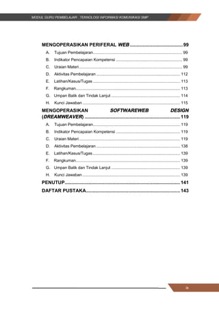 ix
MENGOPERASIKAN PERIFERAL WEB ........................................99
A. Tujuan Pembelajaran.............................................................................. 99
B. Indikator Pencapaian Kompetensi .......................................................... 99
C. Uraian Materi.......................................................................................... 99
D. Aktivitas Pembelajaran ......................................................................... 112
E. Latihan/Kasus/Tugas ............................................................................ 113
F. Rangkuman........................................................................................... 113
G. Umpan Balik dan Tindak Lanjut ............................................................ 114
H. Kunci Jawaban ..................................................................................... 115
MENGOPERASIKAN SOFTWAREWEB DESIGN
(DREAMWEAVER) ........................................................................119
A. Tujuan Pembelajaran............................................................................ 119
B. Indikator Pencapaian Kompetensi ........................................................ 119
C. Uraian Materi........................................................................................ 119
D. Aktivitas Pembelajaran ......................................................................... 138
E. Latihan/Kasus/Tugas ............................................................................ 139
F. Rangkuman........................................................................................... 139
G. Umpan Balik dan Tindak Lanjut ............................................................ 139
H. Kunci Jawaban ..................................................................................... 139
PENUTUP.......................................................................................141
DAFTAR PUSTAKA.......................................................................143
ix
MENGOPERASIKAN PERIFERAL WEB ........................................99
A. Tujuan Pembelajaran.............................................................................. 99
B. Indikator Pencapaian Kompetensi .......................................................... 99
C. Uraian Materi.......................................................................................... 99
D. Aktivitas Pembelajaran ......................................................................... 112
E. Latihan/Kasus/Tugas ............................................................................ 113
F. Rangkuman........................................................................................... 113
G. Umpan Balik dan Tindak Lanjut ............................................................ 114
H. Kunci Jawaban ..................................................................................... 115
MENGOPERASIKAN SOFTWAREWEB DESIGN
(DREAMWEAVER) ........................................................................119
A. Tujuan Pembelajaran............................................................................ 119
B. Indikator Pencapaian Kompetensi ........................................................ 119
C. Uraian Materi........................................................................................ 119
D. Aktivitas Pembelajaran ......................................................................... 138
E. Latihan/Kasus/Tugas ............................................................................ 139
F. Rangkuman........................................................................................... 139
G. Umpan Balik dan Tindak Lanjut ............................................................ 139
H. Kunci Jawaban ..................................................................................... 139
PENUTUP.......................................................................................141
DAFTAR PUSTAKA.......................................................................143
ix
MENGOPERASIKAN PERIFERAL WEB ........................................99
A. Tujuan Pembelajaran.............................................................................. 99
B. Indikator Pencapaian Kompetensi .......................................................... 99
C. Uraian Materi.......................................................................................... 99
D. Aktivitas Pembelajaran ......................................................................... 112
E. Latihan/Kasus/Tugas ............................................................................ 113
F. Rangkuman........................................................................................... 113
G. Umpan Balik dan Tindak Lanjut ............................................................ 114
H. Kunci Jawaban ..................................................................................... 115
MENGOPERASIKAN SOFTWAREWEB DESIGN
(DREAMWEAVER) ........................................................................119
A. Tujuan Pembelajaran............................................................................ 119
B. Indikator Pencapaian Kompetensi ........................................................ 119
C. Uraian Materi........................................................................................ 119
D. Aktivitas Pembelajaran ......................................................................... 138
E. Latihan/Kasus/Tugas ............................................................................ 139
F. Rangkuman........................................................................................... 139
G. Umpan Balik dan Tindak Lanjut ............................................................ 139
H. Kunci Jawaban ..................................................................................... 139
PENUTUP.......................................................................................141
DAFTAR PUSTAKA.......................................................................143
 