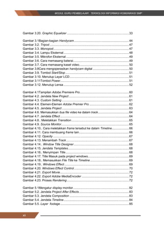 xii
Gambar 3.20. Graphic Equalizer ........................................................................33
Gambar 3.1Bagian-bagian Handycam................................................................44
Gambar 3.2. Tripod ............................................................................................47
Gambar 3.3. Monopod........................................................................................47
Gambar 3.4. Lampu Eksternal............................................................................48
Gambar 3.5. Mikrofon Eksternal .........................................................................49
Gambar 3.6. Cara memasang baterai.................................................................49
Gambar 3.7. Cara memasang kaset video..........................................................50
Gambar 3.8Cara mengoperasikan handycam digital ..........................................50
Gambar 3.9. Tombol Start/Stop..........................................................................51
Gambar 3.10. Menutup Layar LCD.....................................................................51
Gambar 3.11Tombol Power................................................................................51
Gambar 3.12. Menutup Lensa ............................................................................52
Gambar 4.1Tampilan Adobe Premiere Pro.........................................................60
Gambar 4.2. Jendela New Project......................................................................61
Gambar 4.3. Custom Setting ..............................................................................61
Gambar 4.4. Elemen­Elemen Adobe Premier Pro ..............................................62
Gambar 4.5. Jendela Project ..............................................................................63
Gambar 4.6. Memasukkan dua file video ke dalam track....................................64
Gambar 4.7. Jendela Effect................................................................................64
Gambar 4.8.. Meletakkan Transition...................................................................65
Gambar 4.9. Source Monitor...............................................................................65
Gambar 4.10.. Cara meletakkan frame tersebut ke dalam Timeline....................66
Gambar 4.11. Cara membuang frame lain..........................................................66
Gambar 4.12. Opacity ........................................................................................67
Gambar 4.13. Menambah Track.........................................................................67
Gambar 4.14.. Window Title Designer ................................................................68
Gambar 4.15. Jendela Templates.......................................................................68
Gambar 4.16.. Menyimpan Title..........................................................................68
Gambar 4.17. Title Masuk pada project windows................................................69
Gambar 4.18.. Memasukkan File Title ke Timeline .............................................69
Gambar 4.19.. Windows Effect ...........................................................................69
Gambar 4.20. Windows Effect Control................................................................70
Gambar 4.21. Export Movie................................................................................72
Gambar 4.22. Export Adobe MediaEncoder .......................................................72
Gambar 4.23. Proses Rendering ........................................................................72
Gambar 5.1Mengatur display monitor.................................................................82
Gambar 5.2. Jendela Project After Effects..........................................................83
Gambar 5.3. Jendela Composition .....................................................................83
Gambar 5.4. Jendela Timeline............................................................................84
Gambar 5.5. Layer footage................................................................................85
xii
Gambar 3.20. Graphic Equalizer ........................................................................33
Gambar 3.1Bagian-bagian Handycam................................................................44
Gambar 3.2. Tripod ............................................................................................47
Gambar 3.3. Monopod........................................................................................47
Gambar 3.4. Lampu Eksternal............................................................................48
Gambar 3.5. Mikrofon Eksternal .........................................................................49
Gambar 3.6. Cara memasang baterai.................................................................49
Gambar 3.7. Cara memasang kaset video..........................................................50
Gambar 3.8Cara mengoperasikan handycam digital ..........................................50
Gambar 3.9. Tombol Start/Stop..........................................................................51
Gambar 3.10. Menutup Layar LCD.....................................................................51
Gambar 3.11Tombol Power................................................................................51
Gambar 3.12. Menutup Lensa ............................................................................52
Gambar 4.1Tampilan Adobe Premiere Pro.........................................................60
Gambar 4.2. Jendela New Project......................................................................61
Gambar 4.3. Custom Setting ..............................................................................61
Gambar 4.4. Elemen­Elemen Adobe Premier Pro ..............................................62
Gambar 4.5. Jendela Project ..............................................................................63
Gambar 4.6. Memasukkan dua file video ke dalam track....................................64
Gambar 4.7. Jendela Effect................................................................................64
Gambar 4.8.. Meletakkan Transition...................................................................65
Gambar 4.9. Source Monitor...............................................................................65
Gambar 4.10.. Cara meletakkan frame tersebut ke dalam Timeline....................66
Gambar 4.11. Cara membuang frame lain..........................................................66
Gambar 4.12. Opacity ........................................................................................67
Gambar 4.13. Menambah Track.........................................................................67
Gambar 4.14.. Window Title Designer ................................................................68
Gambar 4.15. Jendela Templates.......................................................................68
Gambar 4.16.. Menyimpan Title..........................................................................68
Gambar 4.17. Title Masuk pada project windows................................................69
Gambar 4.18.. Memasukkan File Title ke Timeline .............................................69
Gambar 4.19.. Windows Effect ...........................................................................69
Gambar 4.20. Windows Effect Control................................................................70
Gambar 4.21. Export Movie................................................................................72
Gambar 4.22. Export Adobe MediaEncoder .......................................................72
Gambar 4.23. Proses Rendering ........................................................................72
Gambar 5.1Mengatur display monitor.................................................................82
Gambar 5.2. Jendela Project After Effects..........................................................83
Gambar 5.3. Jendela Composition .....................................................................83
Gambar 5.4. Jendela Timeline............................................................................84
Gambar 5.5. Layer footage................................................................................85
xii
Gambar 3.20. Graphic Equalizer ........................................................................33
Gambar 3.1Bagian-bagian Handycam................................................................44
Gambar 3.2. Tripod ............................................................................................47
Gambar 3.3. Monopod........................................................................................47
Gambar 3.4. Lampu Eksternal............................................................................48
Gambar 3.5. Mikrofon Eksternal .........................................................................49
Gambar 3.6. Cara memasang baterai.................................................................49
Gambar 3.7. Cara memasang kaset video..........................................................50
Gambar 3.8Cara mengoperasikan handycam digital ..........................................50
Gambar 3.9. Tombol Start/Stop..........................................................................51
Gambar 3.10. Menutup Layar LCD.....................................................................51
Gambar 3.11Tombol Power................................................................................51
Gambar 3.12. Menutup Lensa ............................................................................52
Gambar 4.1Tampilan Adobe Premiere Pro.........................................................60
Gambar 4.2. Jendela New Project......................................................................61
Gambar 4.3. Custom Setting ..............................................................................61
Gambar 4.4. Elemen­Elemen Adobe Premier Pro ..............................................62
Gambar 4.5. Jendela Project ..............................................................................63
Gambar 4.6. Memasukkan dua file video ke dalam track....................................64
Gambar 4.7. Jendela Effect................................................................................64
Gambar 4.8.. Meletakkan Transition...................................................................65
Gambar 4.9. Source Monitor...............................................................................65
Gambar 4.10.. Cara meletakkan frame tersebut ke dalam Timeline....................66
Gambar 4.11. Cara membuang frame lain..........................................................66
Gambar 4.12. Opacity ........................................................................................67
Gambar 4.13. Menambah Track.........................................................................67
Gambar 4.14.. Window Title Designer ................................................................68
Gambar 4.15. Jendela Templates.......................................................................68
Gambar 4.16.. Menyimpan Title..........................................................................68
Gambar 4.17. Title Masuk pada project windows................................................69
Gambar 4.18.. Memasukkan File Title ke Timeline .............................................69
Gambar 4.19.. Windows Effect ...........................................................................69
Gambar 4.20. Windows Effect Control................................................................70
Gambar 4.21. Export Movie................................................................................72
Gambar 4.22. Export Adobe MediaEncoder .......................................................72
Gambar 4.23. Proses Rendering ........................................................................72
Gambar 5.1Mengatur display monitor.................................................................82
Gambar 5.2. Jendela Project After Effects..........................................................83
Gambar 5.3. Jendela Composition .....................................................................83
Gambar 5.4. Jendela Timeline............................................................................84
Gambar 5.5. Layer footage................................................................................85
 