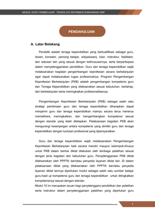 1
PENDAHULUAN
A. Latar Belakang
Pendidik adalah tenaga kependidikan yang berkualifikasi sebagai guru,
dosen, konselor, pamong belajar, widyaiswara, tutor, instruktur, fasilitator,
dan sebutan lain yang sesuai dengan kekhususannya, serta berpartisipasi
dalam menyelenggarakan pendidikan. Guru dan tenaga kependidikan wajib
melaksanakan kegiatan pengembangan keprofesian secara berkelanjutan
agar dapat melaksanakan tugas profesionalnya. Program Pengembangan
Keprofesian Berkelanjutan (PKB) adalah pengembangan kompetensi guru
dan Tenaga Kependidikan yang dilaksanakan sesuai kebutuhan, bertahap,
dan berkelanjutan serta meningkatkan profesionalitasnya.
Pengembangan Keprofesian Berkelanjutan (PKB) sebagai salah satu
strategi pembinaan guru dan tenaga kependidikan diharapkan dapat
menjamin guru dan tenaga kependidikan mampu secara terus menerus
memelihara, meningkatkan, dan mengembangkan kompetensi sesuai
dengan standar yang telah ditetapkan. Pelaksanaan kegiatan PKB akan
mengurangi kesenjangan antara kompetensi yang dimiliki guru dan tenaga
kependidikan dengan tuntutan profesional yang dipersyaratkan.
Guru dan tenaga kependidikan wajib melaksanakan Pengembangan
Keprofesian Berkelanjutan baik secara mandiri maupun kelompok.khusus
untuk PKB dalam bentuk diklat dilakukan oleh lembaga pelatihan sesuai
dengan jenis kegiatan dan kebutuhan guru. Penyelenggaraan PKB diklat
dilaksanakan oleh PPPTK dan/atau penyedia layanan diklat lain. Di dalam
pelaksanaan diklat yang dilaksanakan oleh PPPTK dan/atau penyedia
layanan diklat lainnya diperlukan modul sebagai salah satu sumber belajar
guru.hasil uji kompetensi guru dan tenaga kependidikan untuk ditingkatkan
kompetensinya sesuai dengan standar.
Modul 10 ini merupakan acuan bagi penyelenggara pendidikan dan pelatihan
serta instruktur dalam penyelenggaraan pelatihan yang diperlukan guru
1
PENDAHULUAN
A. Latar Belakang
Pendidik adalah tenaga kependidikan yang berkualifikasi sebagai guru,
dosen, konselor, pamong belajar, widyaiswara, tutor, instruktur, fasilitator,
dan sebutan lain yang sesuai dengan kekhususannya, serta berpartisipasi
dalam menyelenggarakan pendidikan. Guru dan tenaga kependidikan wajib
melaksanakan kegiatan pengembangan keprofesian secara berkelanjutan
agar dapat melaksanakan tugas profesionalnya. Program Pengembangan
Keprofesian Berkelanjutan (PKB) adalah pengembangan kompetensi guru
dan Tenaga Kependidikan yang dilaksanakan sesuai kebutuhan, bertahap,
dan berkelanjutan serta meningkatkan profesionalitasnya.
Pengembangan Keprofesian Berkelanjutan (PKB) sebagai salah satu
strategi pembinaan guru dan tenaga kependidikan diharapkan dapat
menjamin guru dan tenaga kependidikan mampu secara terus menerus
memelihara, meningkatkan, dan mengembangkan kompetensi sesuai
dengan standar yang telah ditetapkan. Pelaksanaan kegiatan PKB akan
mengurangi kesenjangan antara kompetensi yang dimiliki guru dan tenaga
kependidikan dengan tuntutan profesional yang dipersyaratkan.
Guru dan tenaga kependidikan wajib melaksanakan Pengembangan
Keprofesian Berkelanjutan baik secara mandiri maupun kelompok.khusus
untuk PKB dalam bentuk diklat dilakukan oleh lembaga pelatihan sesuai
dengan jenis kegiatan dan kebutuhan guru. Penyelenggaraan PKB diklat
dilaksanakan oleh PPPTK dan/atau penyedia layanan diklat lain. Di dalam
pelaksanaan diklat yang dilaksanakan oleh PPPTK dan/atau penyedia
layanan diklat lainnya diperlukan modul sebagai salah satu sumber belajar
guru.hasil uji kompetensi guru dan tenaga kependidikan untuk ditingkatkan
kompetensinya sesuai dengan standar.
Modul 10 ini merupakan acuan bagi penyelenggara pendidikan dan pelatihan
serta instruktur dalam penyelenggaraan pelatihan yang diperlukan guru
1
PENDAHULUAN
A. Latar Belakang
Pendidik adalah tenaga kependidikan yang berkualifikasi sebagai guru,
dosen, konselor, pamong belajar, widyaiswara, tutor, instruktur, fasilitator,
dan sebutan lain yang sesuai dengan kekhususannya, serta berpartisipasi
dalam menyelenggarakan pendidikan. Guru dan tenaga kependidikan wajib
melaksanakan kegiatan pengembangan keprofesian secara berkelanjutan
agar dapat melaksanakan tugas profesionalnya. Program Pengembangan
Keprofesian Berkelanjutan (PKB) adalah pengembangan kompetensi guru
dan Tenaga Kependidikan yang dilaksanakan sesuai kebutuhan, bertahap,
dan berkelanjutan serta meningkatkan profesionalitasnya.
Pengembangan Keprofesian Berkelanjutan (PKB) sebagai salah satu
strategi pembinaan guru dan tenaga kependidikan diharapkan dapat
menjamin guru dan tenaga kependidikan mampu secara terus menerus
memelihara, meningkatkan, dan mengembangkan kompetensi sesuai
dengan standar yang telah ditetapkan. Pelaksanaan kegiatan PKB akan
mengurangi kesenjangan antara kompetensi yang dimiliki guru dan tenaga
kependidikan dengan tuntutan profesional yang dipersyaratkan.
Guru dan tenaga kependidikan wajib melaksanakan Pengembangan
Keprofesian Berkelanjutan baik secara mandiri maupun kelompok.khusus
untuk PKB dalam bentuk diklat dilakukan oleh lembaga pelatihan sesuai
dengan jenis kegiatan dan kebutuhan guru. Penyelenggaraan PKB diklat
dilaksanakan oleh PPPTK dan/atau penyedia layanan diklat lain. Di dalam
pelaksanaan diklat yang dilaksanakan oleh PPPTK dan/atau penyedia
layanan diklat lainnya diperlukan modul sebagai salah satu sumber belajar
guru.hasil uji kompetensi guru dan tenaga kependidikan untuk ditingkatkan
kompetensinya sesuai dengan standar.
Modul 10 ini merupakan acuan bagi penyelenggara pendidikan dan pelatihan
serta instruktur dalam penyelenggaraan pelatihan yang diperlukan guru
 