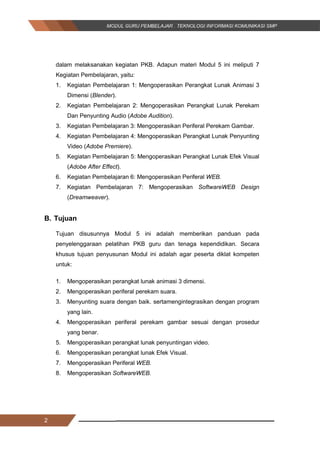 2
dalam melaksanakan kegiatan PKB. Adapun materi Modul 5 ini meliputi 7
Kegiatan Pembelajaran, yaitu:
1. Kegiatan Pembelajaran 1: Mengoperasikan Perangkat Lunak Animasi 3
Dimensi (Blender).
2. Kegiatan Pembelajaran 2: Mengoperasikan Perangkat Lunak Perekam
Dan Penyunting Audio (Adobe Audition).
3. Kegiatan Pembelajaran 3: Mengoperasikan Periferal Perekam Gambar.
4. Kegiatan Pembelajaran 4: Mengoperasikan Perangkat Lunak Penyunting
Video (Adobe Premiere).
5. Kegiatan Pembelajaran 5: Mengoperasikan Perangkat Lunak Efek Visual
(Adobe After Effect).
6. Kegiatan Pembelajaran 6: Mengoperasikan Periferal WEB.
7. Kegiatan Pembelajaran 7: Mengoperasikan SoftwareWEB Design
(Dreamweaver).
B. Tujuan
Tujuan disusunnya Modul 5 ini adalah memberikan panduan pada
penyelenggaraan pelatihan PKB guru dan tenaga kependidikan. Secara
khusus tujuan penyusunan Modul ini adalah agar peserta diklat kompeten
untuk:
1. Mengoperasikan perangkat lunak animasi 3 dimensi.
2. Mengoperasikan periferal perekam suara.
3. Menyunting suara dengan baik. sertamengintegrasikan dengan program
yang lain.
4. Mengoperasikan periferal perekam gambar sesuai dengan prosedur
yang benar.
5. Mengoperasikan perangkat lunak penyuntingan video.
6. Mengoperasikan perangkat lunak Efek Visual.
7. Mengoperasikan Periferal WEB.
8. Mengoperasikan SoftwareWEB.
2
dalam melaksanakan kegiatan PKB. Adapun materi Modul 5 ini meliputi 7
Kegiatan Pembelajaran, yaitu:
1. Kegiatan Pembelajaran 1: Mengoperasikan Perangkat Lunak Animasi 3
Dimensi (Blender).
2. Kegiatan Pembelajaran 2: Mengoperasikan Perangkat Lunak Perekam
Dan Penyunting Audio (Adobe Audition).
3. Kegiatan Pembelajaran 3: Mengoperasikan Periferal Perekam Gambar.
4. Kegiatan Pembelajaran 4: Mengoperasikan Perangkat Lunak Penyunting
Video (Adobe Premiere).
5. Kegiatan Pembelajaran 5: Mengoperasikan Perangkat Lunak Efek Visual
(Adobe After Effect).
6. Kegiatan Pembelajaran 6: Mengoperasikan Periferal WEB.
7. Kegiatan Pembelajaran 7: Mengoperasikan SoftwareWEB Design
(Dreamweaver).
B. Tujuan
Tujuan disusunnya Modul 5 ini adalah memberikan panduan pada
penyelenggaraan pelatihan PKB guru dan tenaga kependidikan. Secara
khusus tujuan penyusunan Modul ini adalah agar peserta diklat kompeten
untuk:
1. Mengoperasikan perangkat lunak animasi 3 dimensi.
2. Mengoperasikan periferal perekam suara.
3. Menyunting suara dengan baik. sertamengintegrasikan dengan program
yang lain.
4. Mengoperasikan periferal perekam gambar sesuai dengan prosedur
yang benar.
5. Mengoperasikan perangkat lunak penyuntingan video.
6. Mengoperasikan perangkat lunak Efek Visual.
7. Mengoperasikan Periferal WEB.
8. Mengoperasikan SoftwareWEB.
2
dalam melaksanakan kegiatan PKB. Adapun materi Modul 5 ini meliputi 7
Kegiatan Pembelajaran, yaitu:
1. Kegiatan Pembelajaran 1: Mengoperasikan Perangkat Lunak Animasi 3
Dimensi (Blender).
2. Kegiatan Pembelajaran 2: Mengoperasikan Perangkat Lunak Perekam
Dan Penyunting Audio (Adobe Audition).
3. Kegiatan Pembelajaran 3: Mengoperasikan Periferal Perekam Gambar.
4. Kegiatan Pembelajaran 4: Mengoperasikan Perangkat Lunak Penyunting
Video (Adobe Premiere).
5. Kegiatan Pembelajaran 5: Mengoperasikan Perangkat Lunak Efek Visual
(Adobe After Effect).
6. Kegiatan Pembelajaran 6: Mengoperasikan Periferal WEB.
7. Kegiatan Pembelajaran 7: Mengoperasikan SoftwareWEB Design
(Dreamweaver).
B. Tujuan
Tujuan disusunnya Modul 5 ini adalah memberikan panduan pada
penyelenggaraan pelatihan PKB guru dan tenaga kependidikan. Secara
khusus tujuan penyusunan Modul ini adalah agar peserta diklat kompeten
untuk:
1. Mengoperasikan perangkat lunak animasi 3 dimensi.
2. Mengoperasikan periferal perekam suara.
3. Menyunting suara dengan baik. sertamengintegrasikan dengan program
yang lain.
4. Mengoperasikan periferal perekam gambar sesuai dengan prosedur
yang benar.
5. Mengoperasikan perangkat lunak penyuntingan video.
6. Mengoperasikan perangkat lunak Efek Visual.
7. Mengoperasikan Periferal WEB.
8. Mengoperasikan SoftwareWEB.
 