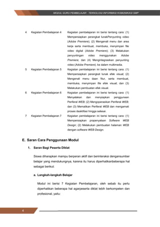 4
4 Kegiatan Pembelajaran 4 Kegiatan pembelajaran ini berisi tentang cara: (1)
Mempersiapkan perangkat lunakPenyunting video
(Adobe Premiere); (2) Mengenali menu dan area
kerja serta membuat, membuka, menyimpan file
video digital (Adobe Premiere); (3) Melakukan
penyuntingan video menggunakan Adobe
Premiere; dan (4) Mengintegrasikan penyunting
video (Adobe Premiere). ke dalam multimedia.
5 Kegiatan Pembelajaran 5 Kegiatan pembelajaran ini berisi tentang cara: (1)
Mempersiapkan perangkat lunak efek visual; (2)
Mengenali menu daan fitur, serta membuat,
membuka, menyimpan file efek visual; dan (3)
Melakukan pembuatan efek visual.
6 Kegiatan Pembelajaran 6 Kegiatan pembelajaran ini berisi tentang cara: (1)
Menyalakan dan menyiapkan penggunaan
Periferal WEB; (2) Mengoperasikan Periferal WEB;
dan (3) Mematikan Periferal WEB dan mengamati
proses deaktifasi hingga selesai.
7 Kegiatan Pembelajaran 7 Kegiatan pembelajaran ini berisi tentang cara: (1)
Mempersiapkan prapenyalaan Software WEB
Design; (2) Melakukan pembuatan halaman WEB
dengan software WEB Design.
E. Saran Cara Penggunaan Modul
1. Saran Bagi Peserta Diklat
Siswa diharapkan mampu berperan aktif dan berinteraksi dengansumber
belajar yang mendukungnya, karena itu harus diperhatikanbeberapa hal
sebagai berikut:
a. Langkah-langkah Belajar
Modul ini berisi 7 Kegiatan Pembelajaran, oleh sebab itu perlu
diperhatikan beberapa hal agarpeserta diklat lebih berkompeten dan
profesional, yaitu:
4
4 Kegiatan Pembelajaran 4 Kegiatan pembelajaran ini berisi tentang cara: (1)
Mempersiapkan perangkat lunakPenyunting video
(Adobe Premiere); (2) Mengenali menu dan area
kerja serta membuat, membuka, menyimpan file
video digital (Adobe Premiere); (3) Melakukan
penyuntingan video menggunakan Adobe
Premiere; dan (4) Mengintegrasikan penyunting
video (Adobe Premiere). ke dalam multimedia.
5 Kegiatan Pembelajaran 5 Kegiatan pembelajaran ini berisi tentang cara: (1)
Mempersiapkan perangkat lunak efek visual; (2)
Mengenali menu daan fitur, serta membuat,
membuka, menyimpan file efek visual; dan (3)
Melakukan pembuatan efek visual.
6 Kegiatan Pembelajaran 6 Kegiatan pembelajaran ini berisi tentang cara: (1)
Menyalakan dan menyiapkan penggunaan
Periferal WEB; (2) Mengoperasikan Periferal WEB;
dan (3) Mematikan Periferal WEB dan mengamati
proses deaktifasi hingga selesai.
7 Kegiatan Pembelajaran 7 Kegiatan pembelajaran ini berisi tentang cara: (1)
Mempersiapkan prapenyalaan Software WEB
Design; (2) Melakukan pembuatan halaman WEB
dengan software WEB Design.
E. Saran Cara Penggunaan Modul
1. Saran Bagi Peserta Diklat
Siswa diharapkan mampu berperan aktif dan berinteraksi dengansumber
belajar yang mendukungnya, karena itu harus diperhatikanbeberapa hal
sebagai berikut:
a. Langkah-langkah Belajar
Modul ini berisi 7 Kegiatan Pembelajaran, oleh sebab itu perlu
diperhatikan beberapa hal agarpeserta diklat lebih berkompeten dan
profesional, yaitu:
4
4 Kegiatan Pembelajaran 4 Kegiatan pembelajaran ini berisi tentang cara: (1)
Mempersiapkan perangkat lunakPenyunting video
(Adobe Premiere); (2) Mengenali menu dan area
kerja serta membuat, membuka, menyimpan file
video digital (Adobe Premiere); (3) Melakukan
penyuntingan video menggunakan Adobe
Premiere; dan (4) Mengintegrasikan penyunting
video (Adobe Premiere). ke dalam multimedia.
5 Kegiatan Pembelajaran 5 Kegiatan pembelajaran ini berisi tentang cara: (1)
Mempersiapkan perangkat lunak efek visual; (2)
Mengenali menu daan fitur, serta membuat,
membuka, menyimpan file efek visual; dan (3)
Melakukan pembuatan efek visual.
6 Kegiatan Pembelajaran 6 Kegiatan pembelajaran ini berisi tentang cara: (1)
Menyalakan dan menyiapkan penggunaan
Periferal WEB; (2) Mengoperasikan Periferal WEB;
dan (3) Mematikan Periferal WEB dan mengamati
proses deaktifasi hingga selesai.
7 Kegiatan Pembelajaran 7 Kegiatan pembelajaran ini berisi tentang cara: (1)
Mempersiapkan prapenyalaan Software WEB
Design; (2) Melakukan pembuatan halaman WEB
dengan software WEB Design.
E. Saran Cara Penggunaan Modul
1. Saran Bagi Peserta Diklat
Siswa diharapkan mampu berperan aktif dan berinteraksi dengansumber
belajar yang mendukungnya, karena itu harus diperhatikanbeberapa hal
sebagai berikut:
a. Langkah-langkah Belajar
Modul ini berisi 7 Kegiatan Pembelajaran, oleh sebab itu perlu
diperhatikan beberapa hal agarpeserta diklat lebih berkompeten dan
profesional, yaitu:
 