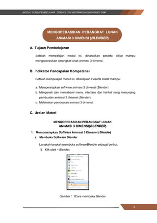 9
MENGOPERASIKAN PERANGKAT LUNAK
ANIMASI 3 DIMENSI (BLENDER)
A. Tujuan Pembelajaran
Setelah mempelajari modul ini, diharapkan peserta diklat mampu
mengoperasikan perangkat lunak animasi 3 dimensi.
B. Indikator Pencapaian Kompetensi
Setelah mempelajari modul ini, diharapkan Peserta Diklat mampu:
a. Mempersiapkan software animasi 3 dimensi (Blender)
b. Mengenali dan memahami menu, interface dan hal-hal yang menunjang
pembuatan animasi 3 dimensi (Blender).
c. Melakukan pembuatan animasi 3 dimensi.
C. Uraian Materi
MENGOPERASIKAN PERANGKAT LUNAK
ANIMASI 3 DIMENSI(BLENDER)
1. Mempersiapkan Software Animasi 3 Dimensi (Blender)
a. Membuka Software Blender
Langkah-langkah membuka softwareBlender sebagai berikut:
1) Klik start > Blender,
Gambar 1.1Cara membuka Blender
9
MENGOPERASIKAN PERANGKAT LUNAK
ANIMASI 3 DIMENSI (BLENDER)
A. Tujuan Pembelajaran
Setelah mempelajari modul ini, diharapkan peserta diklat mampu
mengoperasikan perangkat lunak animasi 3 dimensi.
B. Indikator Pencapaian Kompetensi
Setelah mempelajari modul ini, diharapkan Peserta Diklat mampu:
a. Mempersiapkan software animasi 3 dimensi (Blender)
b. Mengenali dan memahami menu, interface dan hal-hal yang menunjang
pembuatan animasi 3 dimensi (Blender).
c. Melakukan pembuatan animasi 3 dimensi.
C. Uraian Materi
MENGOPERASIKAN PERANGKAT LUNAK
ANIMASI 3 DIMENSI(BLENDER)
1. Mempersiapkan Software Animasi 3 Dimensi (Blender)
a. Membuka Software Blender
Langkah-langkah membuka softwareBlender sebagai berikut:
1) Klik start > Blender,
Gambar 1.1Cara membuka Blender
9
MENGOPERASIKAN PERANGKAT LUNAK
ANIMASI 3 DIMENSI (BLENDER)
A. Tujuan Pembelajaran
Setelah mempelajari modul ini, diharapkan peserta diklat mampu
mengoperasikan perangkat lunak animasi 3 dimensi.
B. Indikator Pencapaian Kompetensi
Setelah mempelajari modul ini, diharapkan Peserta Diklat mampu:
a. Mempersiapkan software animasi 3 dimensi (Blender)
b. Mengenali dan memahami menu, interface dan hal-hal yang menunjang
pembuatan animasi 3 dimensi (Blender).
c. Melakukan pembuatan animasi 3 dimensi.
C. Uraian Materi
MENGOPERASIKAN PERANGKAT LUNAK
ANIMASI 3 DIMENSI(BLENDER)
1. Mempersiapkan Software Animasi 3 Dimensi (Blender)
a. Membuka Software Blender
Langkah-langkah membuka softwareBlender sebagai berikut:
1) Klik start > Blender,
Gambar 1.1Cara membuka Blender
 