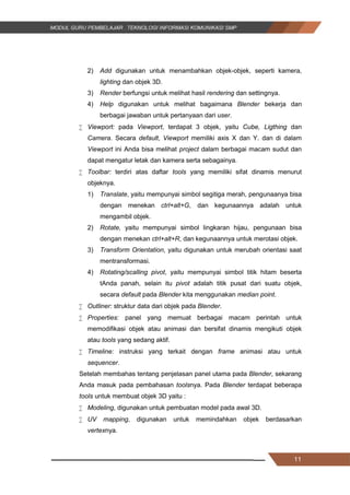 11
2) Add digunakan untuk menambahkan objek-objek, seperti kamera,
lighting dan objek 3D.
3) Render berfungsi untuk melihat hasil rendering dan settingnya.
4) Help digunakan untuk melihat bagaimana Blender bekerja dan
berbagai jawaban untuk pertanyaan dari user.
 Viewport: pada Viewport, terdapat 3 objek, yaitu Cube, Ligthing dan
Camera. Secara default, Viewport memiliki axis X dan Y. dan di dalam
Viewport ini Anda bisa melihat project dalam berbagai macam sudut dan
dapat mengatur letak dan kamera serta sebagainya.
 Toolbar: terdiri atas daftar tools yang memiliki sifat dinamis menurut
objeknya.
1) Translate, yaitu mempunyai simbol segitiga merah, pengunaanya bisa
dengan menekan ctrl+alt+G, dan kegunaannya adalah untuk
mengambil objek.
2) Rotate, yaitu mempunyai simbol lingkaran hijau, pengunaan bisa
dengan menekan ctrl+alt+R, dan kegunaannya untuk merotasi objek.
3) Transform Orientation, yaitu digunakan untuk merubah orientasi saat
mentransformasi.
4) Rotating/scalling pivot, yaitu mempunyai simbol titik hitam beserta
tAnda panah, selain itu pivot adalah titik pusat dari suatu objek,
secara default pada Blender kita menggunakan median point.
 Outliner: struktur data dari objek pada Blender.
 Properties: panel yang memuat berbagai macam perintah untuk
memodiﬁkasi objek atau animasi dan bersifat dinamis mengikuti objek
atau tools yang sedang aktif.
 Timeline: instruksi yang terkait dengan frame animasi atau untuk
sequencer.
Setelah membahas tentang penjelasan panel utama pada Blender, sekarang
Anda masuk pada pembahasan toolsnya. Pada Blender terdapat beberapa
tools untuk membuat objek 3D yaitu :
 Modeling, digunakan untuk pembuatan model pada awal 3D.
 UV mapping, digunakan untuk memindahkan objek berdasarkan
vertexnya.
11
2) Add digunakan untuk menambahkan objek-objek, seperti kamera,
lighting dan objek 3D.
3) Render berfungsi untuk melihat hasil rendering dan settingnya.
4) Help digunakan untuk melihat bagaimana Blender bekerja dan
berbagai jawaban untuk pertanyaan dari user.
 Viewport: pada Viewport, terdapat 3 objek, yaitu Cube, Ligthing dan
Camera. Secara default, Viewport memiliki axis X dan Y. dan di dalam
Viewport ini Anda bisa melihat project dalam berbagai macam sudut dan
dapat mengatur letak dan kamera serta sebagainya.
 Toolbar: terdiri atas daftar tools yang memiliki sifat dinamis menurut
objeknya.
1) Translate, yaitu mempunyai simbol segitiga merah, pengunaanya bisa
dengan menekan ctrl+alt+G, dan kegunaannya adalah untuk
mengambil objek.
2) Rotate, yaitu mempunyai simbol lingkaran hijau, pengunaan bisa
dengan menekan ctrl+alt+R, dan kegunaannya untuk merotasi objek.
3) Transform Orientation, yaitu digunakan untuk merubah orientasi saat
mentransformasi.
4) Rotating/scalling pivot, yaitu mempunyai simbol titik hitam beserta
tAnda panah, selain itu pivot adalah titik pusat dari suatu objek,
secara default pada Blender kita menggunakan median point.
 Outliner: struktur data dari objek pada Blender.
 Properties: panel yang memuat berbagai macam perintah untuk
memodiﬁkasi objek atau animasi dan bersifat dinamis mengikuti objek
atau tools yang sedang aktif.
 Timeline: instruksi yang terkait dengan frame animasi atau untuk
sequencer.
Setelah membahas tentang penjelasan panel utama pada Blender, sekarang
Anda masuk pada pembahasan toolsnya. Pada Blender terdapat beberapa
tools untuk membuat objek 3D yaitu :
 Modeling, digunakan untuk pembuatan model pada awal 3D.
 UV mapping, digunakan untuk memindahkan objek berdasarkan
vertexnya.
11
2) Add digunakan untuk menambahkan objek-objek, seperti kamera,
lighting dan objek 3D.
3) Render berfungsi untuk melihat hasil rendering dan settingnya.
4) Help digunakan untuk melihat bagaimana Blender bekerja dan
berbagai jawaban untuk pertanyaan dari user.
 Viewport: pada Viewport, terdapat 3 objek, yaitu Cube, Ligthing dan
Camera. Secara default, Viewport memiliki axis X dan Y. dan di dalam
Viewport ini Anda bisa melihat project dalam berbagai macam sudut dan
dapat mengatur letak dan kamera serta sebagainya.
 Toolbar: terdiri atas daftar tools yang memiliki sifat dinamis menurut
objeknya.
1) Translate, yaitu mempunyai simbol segitiga merah, pengunaanya bisa
dengan menekan ctrl+alt+G, dan kegunaannya adalah untuk
mengambil objek.
2) Rotate, yaitu mempunyai simbol lingkaran hijau, pengunaan bisa
dengan menekan ctrl+alt+R, dan kegunaannya untuk merotasi objek.
3) Transform Orientation, yaitu digunakan untuk merubah orientasi saat
mentransformasi.
4) Rotating/scalling pivot, yaitu mempunyai simbol titik hitam beserta
tAnda panah, selain itu pivot adalah titik pusat dari suatu objek,
secara default pada Blender kita menggunakan median point.
 Outliner: struktur data dari objek pada Blender.
 Properties: panel yang memuat berbagai macam perintah untuk
memodiﬁkasi objek atau animasi dan bersifat dinamis mengikuti objek
atau tools yang sedang aktif.
 Timeline: instruksi yang terkait dengan frame animasi atau untuk
sequencer.
Setelah membahas tentang penjelasan panel utama pada Blender, sekarang
Anda masuk pada pembahasan toolsnya. Pada Blender terdapat beberapa
tools untuk membuat objek 3D yaitu :
 Modeling, digunakan untuk pembuatan model pada awal 3D.
 UV mapping, digunakan untuk memindahkan objek berdasarkan
vertexnya.
 