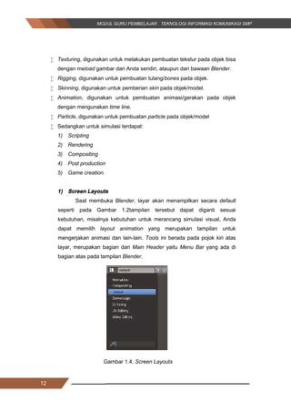 12
 Texturing, digunakan untuk melakukan pembuatan tekstur pada objek bisa
dengan meload gambar dari Anda sendiri, ataupun dari bawaan Blender.
 Rigging, digunakan untuk pembuatan tulang/bones pada objek.
 Skinning, digunakan untuk pemberian skin pada objek/model.
 Animation, digunakan untuk pembuatan animasi/gerakan pada objek
dengan mengunakan time line.
 Particle, digunakan untuk pembuatan particle pada objek/model
 Sedangkan untuk simulasi terdapat:
1) Scripting
2) Rendering
3) Compositing
4) Post production
5) Game creation.
1) Screen Layouts
Saat membuka Blender, layar akan menampilkan secara default
seperti pada Gambar 1.2tampilan tersebut dapat diganti sesuai
kebutuhan, misalnya kebutuhan untuk merancang simulasi visual, Anda
dapat memilih layout animation yang merupakan tampilan untuk
mengerjakan animasi dan lain-lain. Tools ini berada pada pojok kiri atas
layar, merupakan bagian dari Main Header yaitu Menu Bar yang ada di
bagian atas pada tampilan Blender.
Gambar 1.4. Screen Layouts
12
 Texturing, digunakan untuk melakukan pembuatan tekstur pada objek bisa
dengan meload gambar dari Anda sendiri, ataupun dari bawaan Blender.
 Rigging, digunakan untuk pembuatan tulang/bones pada objek.
 Skinning, digunakan untuk pemberian skin pada objek/model.
 Animation, digunakan untuk pembuatan animasi/gerakan pada objek
dengan mengunakan time line.
 Particle, digunakan untuk pembuatan particle pada objek/model
 Sedangkan untuk simulasi terdapat:
1) Scripting
2) Rendering
3) Compositing
4) Post production
5) Game creation.
1) Screen Layouts
Saat membuka Blender, layar akan menampilkan secara default
seperti pada Gambar 1.2tampilan tersebut dapat diganti sesuai
kebutuhan, misalnya kebutuhan untuk merancang simulasi visual, Anda
dapat memilih layout animation yang merupakan tampilan untuk
mengerjakan animasi dan lain-lain. Tools ini berada pada pojok kiri atas
layar, merupakan bagian dari Main Header yaitu Menu Bar yang ada di
bagian atas pada tampilan Blender.
Gambar 1.4. Screen Layouts
12
 Texturing, digunakan untuk melakukan pembuatan tekstur pada objek bisa
dengan meload gambar dari Anda sendiri, ataupun dari bawaan Blender.
 Rigging, digunakan untuk pembuatan tulang/bones pada objek.
 Skinning, digunakan untuk pemberian skin pada objek/model.
 Animation, digunakan untuk pembuatan animasi/gerakan pada objek
dengan mengunakan time line.
 Particle, digunakan untuk pembuatan particle pada objek/model
 Sedangkan untuk simulasi terdapat:
1) Scripting
2) Rendering
3) Compositing
4) Post production
5) Game creation.
1) Screen Layouts
Saat membuka Blender, layar akan menampilkan secara default
seperti pada Gambar 1.2tampilan tersebut dapat diganti sesuai
kebutuhan, misalnya kebutuhan untuk merancang simulasi visual, Anda
dapat memilih layout animation yang merupakan tampilan untuk
mengerjakan animasi dan lain-lain. Tools ini berada pada pojok kiri atas
layar, merupakan bagian dari Main Header yaitu Menu Bar yang ada di
bagian atas pada tampilan Blender.
Gambar 1.4. Screen Layouts
 