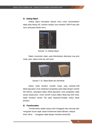 15
5) Adding Object
Adding object merupakan sebuah menu untuk menambahkan
objek pada bidang 3D. Lakukan dengan cara menekan Shift+A atau pilih
menu add pada Header menu.
Gambar 1.9. Adding Object
Dalam menambah objek, pada Blenderakan ditemukan dua jenis
mode, yaitu: object mode dan edit mode:
Gambar 1.10. Object Mode dan Edit Mode
Kedua mode tersebut memiliki fungsi yang berbeda. Edit
Mode digunakan untuk melakukan pengeditan pada objek dengan memilih
titik tertentu, sedangkan Object Mode digunakan untuk pengeditan objek
secara keseluruhan. Untuk memilih modus Object Mode atau Edit mode,
dapat menekan tombol Tab pada keyboard.Tampilan kedua Mode
tersebut.
6) Transformation
Transformation adalah upaya untuk menggeser atau memutar atau
mengubah ukuran objek. Dasar transformasi dalam Blender, meliputi:
Grab / Move : menggeser objek dengan menekan tombol [G]
15
5) Adding Object
Adding object merupakan sebuah menu untuk menambahkan
objek pada bidang 3D. Lakukan dengan cara menekan Shift+A atau pilih
menu add pada Header menu.
Gambar 1.9. Adding Object
Dalam menambah objek, pada Blenderakan ditemukan dua jenis
mode, yaitu: object mode dan edit mode:
Gambar 1.10. Object Mode dan Edit Mode
Kedua mode tersebut memiliki fungsi yang berbeda. Edit
Mode digunakan untuk melakukan pengeditan pada objek dengan memilih
titik tertentu, sedangkan Object Mode digunakan untuk pengeditan objek
secara keseluruhan. Untuk memilih modus Object Mode atau Edit mode,
dapat menekan tombol Tab pada keyboard.Tampilan kedua Mode
tersebut.
6) Transformation
Transformation adalah upaya untuk menggeser atau memutar atau
mengubah ukuran objek. Dasar transformasi dalam Blender, meliputi:
Grab / Move : menggeser objek dengan menekan tombol [G]
15
5) Adding Object
Adding object merupakan sebuah menu untuk menambahkan
objek pada bidang 3D. Lakukan dengan cara menekan Shift+A atau pilih
menu add pada Header menu.
Gambar 1.9. Adding Object
Dalam menambah objek, pada Blenderakan ditemukan dua jenis
mode, yaitu: object mode dan edit mode:
Gambar 1.10. Object Mode dan Edit Mode
Kedua mode tersebut memiliki fungsi yang berbeda. Edit
Mode digunakan untuk melakukan pengeditan pada objek dengan memilih
titik tertentu, sedangkan Object Mode digunakan untuk pengeditan objek
secara keseluruhan. Untuk memilih modus Object Mode atau Edit mode,
dapat menekan tombol Tab pada keyboard.Tampilan kedua Mode
tersebut.
6) Transformation
Transformation adalah upaya untuk menggeser atau memutar atau
mengubah ukuran objek. Dasar transformasi dalam Blender, meliputi:
Grab / Move : menggeser objek dengan menekan tombol [G]
 