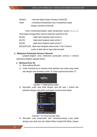 16
Rotation : memutar objek dengan menekan tombol [R]
Scale : menskala (memperbesar atau memperkecil) objek
dengan menekan tombol [S]
Untuk mentransformasikan objek berdasarkan sumbu ( x, y, z ),
Anda dapat menggunakan shortcut keyboard, grab/move [G]
[G]+[X] : objek akan bergeser pada sumbu X.
[G]+[Y] : objek akan bergeser pada sumbu Y.
[G]+[Z] : objek akan bergeser pada sumbu Z.
[G]+[shift ]+[X] : objek akan bergeser pada sumbu Y dan Z karena
sumbu X telah dikunci agar tidak berubah.
2. Melakukan Pembuatan Animasi 3 Dimensi
Langkah-langkah untuk melakukan pembuatan animasi 3 dimensi
sederhana disajikan sebagai berikut:
a. Membuat Kursi 3D
1) Buka aplikasi Blender.
2) Untuk membuat kursi, pertama Anda pipihkan dulu balok yang sudah
ada dengan cara menekan tombol “S” pada keyboard kemudian “Z”.
Gambar 1.11Memipihkan balok
3) Kemudian, putar view Anda dengan cara klik view > bottom dan
perbesar dengan cara putar scroll pada mouse ke arah depan.
Gambar 1.12. Cara memutar View
4) Kemudian buat kotak-kotak kecil dimasing-masing sudut balok
dengan cara ubah dulu dari Object Mode menjadi Edit Mode, dengan
16
Rotation : memutar objek dengan menekan tombol [R]
Scale : menskala (memperbesar atau memperkecil) objek
dengan menekan tombol [S]
Untuk mentransformasikan objek berdasarkan sumbu ( x, y, z ),
Anda dapat menggunakan shortcut keyboard, grab/move [G]
[G]+[X] : objek akan bergeser pada sumbu X.
[G]+[Y] : objek akan bergeser pada sumbu Y.
[G]+[Z] : objek akan bergeser pada sumbu Z.
[G]+[shift ]+[X] : objek akan bergeser pada sumbu Y dan Z karena
sumbu X telah dikunci agar tidak berubah.
2. Melakukan Pembuatan Animasi 3 Dimensi
Langkah-langkah untuk melakukan pembuatan animasi 3 dimensi
sederhana disajikan sebagai berikut:
a. Membuat Kursi 3D
1) Buka aplikasi Blender.
2) Untuk membuat kursi, pertama Anda pipihkan dulu balok yang sudah
ada dengan cara menekan tombol “S” pada keyboard kemudian “Z”.
Gambar 1.11Memipihkan balok
3) Kemudian, putar view Anda dengan cara klik view > bottom dan
perbesar dengan cara putar scroll pada mouse ke arah depan.
Gambar 1.12. Cara memutar View
4) Kemudian buat kotak-kotak kecil dimasing-masing sudut balok
dengan cara ubah dulu dari Object Mode menjadi Edit Mode, dengan
16
Rotation : memutar objek dengan menekan tombol [R]
Scale : menskala (memperbesar atau memperkecil) objek
dengan menekan tombol [S]
Untuk mentransformasikan objek berdasarkan sumbu ( x, y, z ),
Anda dapat menggunakan shortcut keyboard, grab/move [G]
[G]+[X] : objek akan bergeser pada sumbu X.
[G]+[Y] : objek akan bergeser pada sumbu Y.
[G]+[Z] : objek akan bergeser pada sumbu Z.
[G]+[shift ]+[X] : objek akan bergeser pada sumbu Y dan Z karena
sumbu X telah dikunci agar tidak berubah.
2. Melakukan Pembuatan Animasi 3 Dimensi
Langkah-langkah untuk melakukan pembuatan animasi 3 dimensi
sederhana disajikan sebagai berikut:
a. Membuat Kursi 3D
1) Buka aplikasi Blender.
2) Untuk membuat kursi, pertama Anda pipihkan dulu balok yang sudah
ada dengan cara menekan tombol “S” pada keyboard kemudian “Z”.
Gambar 1.11Memipihkan balok
3) Kemudian, putar view Anda dengan cara klik view > bottom dan
perbesar dengan cara putar scroll pada mouse ke arah depan.
Gambar 1.12. Cara memutar View
4) Kemudian buat kotak-kotak kecil dimasing-masing sudut balok
dengan cara ubah dulu dari Object Mode menjadi Edit Mode, dengan
 