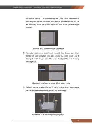 17
cara tekan tombol “Tab” kemudian tekan “Ctrl+r” untuk menambakan
sebuah garis secara horizontal atau vertikal. (gerakanmouse lalu klik
kiri lalu drag sesuai yang Anda inginkan) buat empat garis sehingga
menjadi:
Gambar 1.13. Cara membuat kotak kecil
5) Kemudian ubah mesh select mode menjadi face dengan cara tekan
tombol ctrl+tab kemudian pilih face, setelah itu select kotak kecil di
keempat sudut dengan cara klik kanan+tombol shift, pada masing-
masing kotak.
Gambar 1.14. Cara mengubah Mesh select mode
6) Setelah semua terseleksi tekan “E” pada keyboard dan seret mouse
dengan panjang yang sesuai dengan keinginan Anda.
Gambar 1.15. Cara memperpanjang objek
17
cara tekan tombol “Tab” kemudian tekan “Ctrl+r” untuk menambakan
sebuah garis secara horizontal atau vertikal. (gerakanmouse lalu klik
kiri lalu drag sesuai yang Anda inginkan) buat empat garis sehingga
menjadi:
Gambar 1.13. Cara membuat kotak kecil
5) Kemudian ubah mesh select mode menjadi face dengan cara tekan
tombol ctrl+tab kemudian pilih face, setelah itu select kotak kecil di
keempat sudut dengan cara klik kanan+tombol shift, pada masing-
masing kotak.
Gambar 1.14. Cara mengubah Mesh select mode
6) Setelah semua terseleksi tekan “E” pada keyboard dan seret mouse
dengan panjang yang sesuai dengan keinginan Anda.
Gambar 1.15. Cara memperpanjang objek
17
cara tekan tombol “Tab” kemudian tekan “Ctrl+r” untuk menambakan
sebuah garis secara horizontal atau vertikal. (gerakanmouse lalu klik
kiri lalu drag sesuai yang Anda inginkan) buat empat garis sehingga
menjadi:
Gambar 1.13. Cara membuat kotak kecil
5) Kemudian ubah mesh select mode menjadi face dengan cara tekan
tombol ctrl+tab kemudian pilih face, setelah itu select kotak kecil di
keempat sudut dengan cara klik kanan+tombol shift, pada masing-
masing kotak.
Gambar 1.14. Cara mengubah Mesh select mode
6) Setelah semua terseleksi tekan “E” pada keyboard dan seret mouse
dengan panjang yang sesuai dengan keinginan Anda.
Gambar 1.15. Cara memperpanjang objek
 