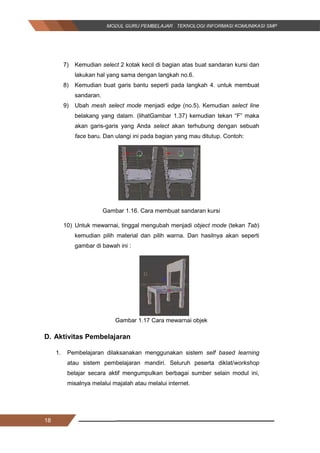 18
7) Kemudian select 2 kotak kecil di bagian atas buat sandaran kursi dan
lakukan hal yang sama dengan langkah no.6.
8) Kemudian buat garis bantu seperti pada langkah 4. untuk membuat
sandaran.
9) Ubah mesh select mode menjadi edge (no.5). Kemudian select line
belakang yang dalam. (lihatGambar 1.37) kemudian tekan “F” maka
akan garis-garis yang Anda select akan terhubung dengan sebuah
face baru. Dan ulangi ini pada bagian yang mau ditutup. Contoh:
Gambar 1.16. Cara membuat sandaran kursi
10) Untuk mewarnai, tinggal mengubah menjadi object mode (tekan Tab)
kemudian pilih material dan pilih warna. Dan hasilnya akan seperti
gambar di bawah ini :
Gambar 1.17 Cara mewarnai objek
D. Aktivitas Pembelajaran
1. Pembelajaran dilaksanakan menggunakan sistem self based learning
atau sistem pembelajaran mandiri. Seluruh peserta diklat/workshop
belajar secara aktif mengumpulkan berbagai sumber selain modul ini,
misalnya melalui majalah atau melalui internet.
18
7) Kemudian select 2 kotak kecil di bagian atas buat sandaran kursi dan
lakukan hal yang sama dengan langkah no.6.
8) Kemudian buat garis bantu seperti pada langkah 4. untuk membuat
sandaran.
9) Ubah mesh select mode menjadi edge (no.5). Kemudian select line
belakang yang dalam. (lihatGambar 1.37) kemudian tekan “F” maka
akan garis-garis yang Anda select akan terhubung dengan sebuah
face baru. Dan ulangi ini pada bagian yang mau ditutup. Contoh:
Gambar 1.16. Cara membuat sandaran kursi
10) Untuk mewarnai, tinggal mengubah menjadi object mode (tekan Tab)
kemudian pilih material dan pilih warna. Dan hasilnya akan seperti
gambar di bawah ini :
Gambar 1.17 Cara mewarnai objek
D. Aktivitas Pembelajaran
1. Pembelajaran dilaksanakan menggunakan sistem self based learning
atau sistem pembelajaran mandiri. Seluruh peserta diklat/workshop
belajar secara aktif mengumpulkan berbagai sumber selain modul ini,
misalnya melalui majalah atau melalui internet.
18
7) Kemudian select 2 kotak kecil di bagian atas buat sandaran kursi dan
lakukan hal yang sama dengan langkah no.6.
8) Kemudian buat garis bantu seperti pada langkah 4. untuk membuat
sandaran.
9) Ubah mesh select mode menjadi edge (no.5). Kemudian select line
belakang yang dalam. (lihatGambar 1.37) kemudian tekan “F” maka
akan garis-garis yang Anda select akan terhubung dengan sebuah
face baru. Dan ulangi ini pada bagian yang mau ditutup. Contoh:
Gambar 1.16. Cara membuat sandaran kursi
10) Untuk mewarnai, tinggal mengubah menjadi object mode (tekan Tab)
kemudian pilih material dan pilih warna. Dan hasilnya akan seperti
gambar di bawah ini :
Gambar 1.17 Cara mewarnai objek
D. Aktivitas Pembelajaran
1. Pembelajaran dilaksanakan menggunakan sistem self based learning
atau sistem pembelajaran mandiri. Seluruh peserta diklat/workshop
belajar secara aktif mengumpulkan berbagai sumber selain modul ini,
misalnya melalui majalah atau melalui internet.
 