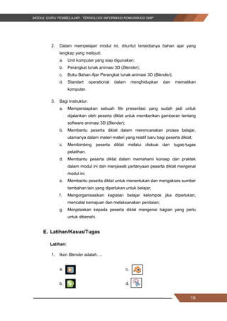 19
2. Dalam mempelajari modul ini, dituntut tersedianya bahan ajar yang
lengkap yang meliputi:
a. Unit komputer yang siap digunakan;
b. Perangkat lunak animasi 3D (Blender);
c. Buku Bahan Ajar Perangkat lunak animasi 3D (Blender);
d. Standart operational dalam menghidupkan dan mematikan
komputer.
3. Bagi Instruktur:
a. Mempersiapkan sebuah file presentasi yang sudah jadi untuk
dijalankan oleh peserta diklat untuk memberikan gambaran tentang
software animasi 3D (Blender);
b. Membantu peserta diklat dalam merencanakan proses belajar,
utamanya dalam materi-materi yang relatif baru bagi peserta diklat;
c. Membimbing peserta diklat melalui diskusi dan tugas-tugas
pelatihan.
d. Membantu peserta diklat dalam memahami konsep dan praktek
dalam modul ini dan menjawab pertanyaan peserta diklat mengenai
modul ini.
e. Membantu peserta diklat untuk menentukan dan mengakses sumber
tambahan lain yang diperlukan untuk belajar;
f. Mengorganisasikan kegiatan belajar kelompok jika diperlukan,
mencatat kemajuan dan melaksanakan penilaian;
g. Menjelaskan kepada peserta diklat mengenai bagian yang perlu
untuk dibenahi.
E. Latihan/Kasus/Tugas
Latihan:
1. Ikon Blender adalah….
a. . c.
b. d.
19
2. Dalam mempelajari modul ini, dituntut tersedianya bahan ajar yang
lengkap yang meliputi:
a. Unit komputer yang siap digunakan;
b. Perangkat lunak animasi 3D (Blender);
c. Buku Bahan Ajar Perangkat lunak animasi 3D (Blender);
d. Standart operational dalam menghidupkan dan mematikan
komputer.
3. Bagi Instruktur:
a. Mempersiapkan sebuah file presentasi yang sudah jadi untuk
dijalankan oleh peserta diklat untuk memberikan gambaran tentang
software animasi 3D (Blender);
b. Membantu peserta diklat dalam merencanakan proses belajar,
utamanya dalam materi-materi yang relatif baru bagi peserta diklat;
c. Membimbing peserta diklat melalui diskusi dan tugas-tugas
pelatihan.
d. Membantu peserta diklat dalam memahami konsep dan praktek
dalam modul ini dan menjawab pertanyaan peserta diklat mengenai
modul ini.
e. Membantu peserta diklat untuk menentukan dan mengakses sumber
tambahan lain yang diperlukan untuk belajar;
f. Mengorganisasikan kegiatan belajar kelompok jika diperlukan,
mencatat kemajuan dan melaksanakan penilaian;
g. Menjelaskan kepada peserta diklat mengenai bagian yang perlu
untuk dibenahi.
E. Latihan/Kasus/Tugas
Latihan:
1. Ikon Blender adalah….
a. . c.
b. d.
19
2. Dalam mempelajari modul ini, dituntut tersedianya bahan ajar yang
lengkap yang meliputi:
a. Unit komputer yang siap digunakan;
b. Perangkat lunak animasi 3D (Blender);
c. Buku Bahan Ajar Perangkat lunak animasi 3D (Blender);
d. Standart operational dalam menghidupkan dan mematikan
komputer.
3. Bagi Instruktur:
a. Mempersiapkan sebuah file presentasi yang sudah jadi untuk
dijalankan oleh peserta diklat untuk memberikan gambaran tentang
software animasi 3D (Blender);
b. Membantu peserta diklat dalam merencanakan proses belajar,
utamanya dalam materi-materi yang relatif baru bagi peserta diklat;
c. Membimbing peserta diklat melalui diskusi dan tugas-tugas
pelatihan.
d. Membantu peserta diklat dalam memahami konsep dan praktek
dalam modul ini dan menjawab pertanyaan peserta diklat mengenai
modul ini.
e. Membantu peserta diklat untuk menentukan dan mengakses sumber
tambahan lain yang diperlukan untuk belajar;
f. Mengorganisasikan kegiatan belajar kelompok jika diperlukan,
mencatat kemajuan dan melaksanakan penilaian;
g. Menjelaskan kepada peserta diklat mengenai bagian yang perlu
untuk dibenahi.
E. Latihan/Kasus/Tugas
Latihan:
1. Ikon Blender adalah….
a. . c.
b. d.
 