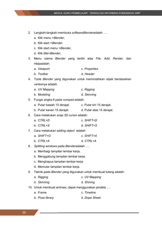 20
2. Langkah-langkah membuka softwareBlenderadalah ….
a. Klik menu >Blender,
b. Klik start >Blender.
c. Klik start menu >Blender,
d. Klik title>Blender,
3. Menu utama Blender yang terdiri atas File, Add, Render, dan
Helpadalah:
a. Viewport c. Properties
b. Toolbar d. Header
4. Tools Blender yang digunakan untuk memindahkan objek berdasarkan
vertexnya adalah:
a. UV Mapping c. Rigging
b. Modeling d. Skinning
5. Fungsi angka 6 pada numpad adalah:
a. Putar bawah 15 derajat. c. Putar kiri 15 derajat.
b. Putar kanan 15 derajat. d. Putar atas 15 derajat.
6. Cara melakukan snap 3D cursor adalah:
a. CTRL+D c. SHIFT+D
b. CTRL+S d. SHIFT+S
7. Cara melakukan adding object adalah:
a. SHIFT+O c. SHIFT+A
b. CTRL+A d. CTRL+A
8. Splitting windows pada Blenderadalah ….
a. Membagi tampilan lembar kerja.
b. Menggabung tampilan lembar kerja.
c. Menghapus tampilan lembar kerja
d. Memutar tampilan lembar kerja.
9. Teknik pada Blender yang digunakan untuk membuat tulang adalah:
a. Rigging c. UV Mapping
b. Skinning d. Shining
10. Untuk membuat animasi, dapat menggunakan jendela ….
a. Frame c. Timeline
b. Pose library d. Dope Sheet.
20
2. Langkah-langkah membuka softwareBlenderadalah ….
a. Klik menu >Blender,
b. Klik start >Blender.
c. Klik start menu >Blender,
d. Klik title>Blender,
3. Menu utama Blender yang terdiri atas File, Add, Render, dan
Helpadalah:
a. Viewport c. Properties
b. Toolbar d. Header
4. Tools Blender yang digunakan untuk memindahkan objek berdasarkan
vertexnya adalah:
a. UV Mapping c. Rigging
b. Modeling d. Skinning
5. Fungsi angka 6 pada numpad adalah:
a. Putar bawah 15 derajat. c. Putar kiri 15 derajat.
b. Putar kanan 15 derajat. d. Putar atas 15 derajat.
6. Cara melakukan snap 3D cursor adalah:
a. CTRL+D c. SHIFT+D
b. CTRL+S d. SHIFT+S
7. Cara melakukan adding object adalah:
a. SHIFT+O c. SHIFT+A
b. CTRL+A d. CTRL+A
8. Splitting windows pada Blenderadalah ….
a. Membagi tampilan lembar kerja.
b. Menggabung tampilan lembar kerja.
c. Menghapus tampilan lembar kerja
d. Memutar tampilan lembar kerja.
9. Teknik pada Blender yang digunakan untuk membuat tulang adalah:
a. Rigging c. UV Mapping
b. Skinning d. Shining
10. Untuk membuat animasi, dapat menggunakan jendela ….
a. Frame c. Timeline
b. Pose library d. Dope Sheet.
20
2. Langkah-langkah membuka softwareBlenderadalah ….
a. Klik menu >Blender,
b. Klik start >Blender.
c. Klik start menu >Blender,
d. Klik title>Blender,
3. Menu utama Blender yang terdiri atas File, Add, Render, dan
Helpadalah:
a. Viewport c. Properties
b. Toolbar d. Header
4. Tools Blender yang digunakan untuk memindahkan objek berdasarkan
vertexnya adalah:
a. UV Mapping c. Rigging
b. Modeling d. Skinning
5. Fungsi angka 6 pada numpad adalah:
a. Putar bawah 15 derajat. c. Putar kiri 15 derajat.
b. Putar kanan 15 derajat. d. Putar atas 15 derajat.
6. Cara melakukan snap 3D cursor adalah:
a. CTRL+D c. SHIFT+D
b. CTRL+S d. SHIFT+S
7. Cara melakukan adding object adalah:
a. SHIFT+O c. SHIFT+A
b. CTRL+A d. CTRL+A
8. Splitting windows pada Blenderadalah ….
a. Membagi tampilan lembar kerja.
b. Menggabung tampilan lembar kerja.
c. Menghapus tampilan lembar kerja
d. Memutar tampilan lembar kerja.
9. Teknik pada Blender yang digunakan untuk membuat tulang adalah:
a. Rigging c. UV Mapping
b. Skinning d. Shining
10. Untuk membuat animasi, dapat menggunakan jendela ….
a. Frame c. Timeline
b. Pose library d. Dope Sheet.
 