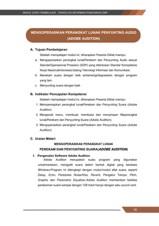 25
MENGOPERASIKAN PERANGKAT LUNAK PENYUNTING AUDIO
(ADOBE AUDITION)
A. Tujuan Pembelajaran
Setelah mempelajari modul ini, diharapkan Peserta Diklat mampu:
a. Mengoperasikan perangkat lunakPerekam dan Penyunting Audio sesuai
StandarOperasional Prosedur (SOP) yang ditentukan Standar Kompetensi
Kerja NasionalIndonesia bidang Teknologi Informasi dan Komunikasi.
b. Merekam suara dengan baik sertamengintegrasikan dengan program
yang lain.
c. Menyunting suara dengan baik .
B. Indikator Pencapaian Kompetensi
Setelah mempelajari modul ini, diharapkan Peserta Diklat mampu:
1. Mempersiapkan perangkat lunakPerekam dan Penyunting Suara (Adobe
Audition).
2. Mengenali menu, membuat, membuka dan menyimpan fileperangkat
lunakPerekam dan Penyunting Suara (Adobe Audition).
3. Mengoperasikan perangkat lunakPerekam dan Penyunting Suara (Adobe
Audition).
C. Uraian Materi
MENGOPERASIKAN PERANGKAT LUNAK
PEREKAM DAN PENYUNTING SUARA(ADOBE AUDITION)
1. Pengenalan Software Adobe Audition
Adobe Audition merupakan suatu program yang digunakan
untukmerekam, mengedit suara dalam bentuk digital yang berbasis
Windows.Program ini dilengkapi dengan modul-modul efek suara, seperti
Delay, Echo, Pereduksi Noise/Hiss, Reverb, Pengatur Tempo, Pitch,
Graphic dan Parametric Equalizer.Adobe Audition memberikan fasilitas
perekaman suara sampai dengan 128 track hanya dengan satu sound card.
25
MENGOPERASIKAN PERANGKAT LUNAK PENYUNTING AUDIO
(ADOBE AUDITION)
A. Tujuan Pembelajaran
Setelah mempelajari modul ini, diharapkan Peserta Diklat mampu:
a. Mengoperasikan perangkat lunakPerekam dan Penyunting Audio sesuai
StandarOperasional Prosedur (SOP) yang ditentukan Standar Kompetensi
Kerja NasionalIndonesia bidang Teknologi Informasi dan Komunikasi.
b. Merekam suara dengan baik sertamengintegrasikan dengan program
yang lain.
c. Menyunting suara dengan baik .
B. Indikator Pencapaian Kompetensi
Setelah mempelajari modul ini, diharapkan Peserta Diklat mampu:
1. Mempersiapkan perangkat lunakPerekam dan Penyunting Suara (Adobe
Audition).
2. Mengenali menu, membuat, membuka dan menyimpan fileperangkat
lunakPerekam dan Penyunting Suara (Adobe Audition).
3. Mengoperasikan perangkat lunakPerekam dan Penyunting Suara (Adobe
Audition).
C. Uraian Materi
MENGOPERASIKAN PERANGKAT LUNAK
PEREKAM DAN PENYUNTING SUARA(ADOBE AUDITION)
1. Pengenalan Software Adobe Audition
Adobe Audition merupakan suatu program yang digunakan
untukmerekam, mengedit suara dalam bentuk digital yang berbasis
Windows.Program ini dilengkapi dengan modul-modul efek suara, seperti
Delay, Echo, Pereduksi Noise/Hiss, Reverb, Pengatur Tempo, Pitch,
Graphic dan Parametric Equalizer.Adobe Audition memberikan fasilitas
perekaman suara sampai dengan 128 track hanya dengan satu sound card.
25
MENGOPERASIKAN PERANGKAT LUNAK PENYUNTING AUDIO
(ADOBE AUDITION)
A. Tujuan Pembelajaran
Setelah mempelajari modul ini, diharapkan Peserta Diklat mampu:
a. Mengoperasikan perangkat lunakPerekam dan Penyunting Audio sesuai
StandarOperasional Prosedur (SOP) yang ditentukan Standar Kompetensi
Kerja NasionalIndonesia bidang Teknologi Informasi dan Komunikasi.
b. Merekam suara dengan baik sertamengintegrasikan dengan program
yang lain.
c. Menyunting suara dengan baik .
B. Indikator Pencapaian Kompetensi
Setelah mempelajari modul ini, diharapkan Peserta Diklat mampu:
1. Mempersiapkan perangkat lunakPerekam dan Penyunting Suara (Adobe
Audition).
2. Mengenali menu, membuat, membuka dan menyimpan fileperangkat
lunakPerekam dan Penyunting Suara (Adobe Audition).
3. Mengoperasikan perangkat lunakPerekam dan Penyunting Suara (Adobe
Audition).
C. Uraian Materi
MENGOPERASIKAN PERANGKAT LUNAK
PEREKAM DAN PENYUNTING SUARA(ADOBE AUDITION)
1. Pengenalan Software Adobe Audition
Adobe Audition merupakan suatu program yang digunakan
untukmerekam, mengedit suara dalam bentuk digital yang berbasis
Windows.Program ini dilengkapi dengan modul-modul efek suara, seperti
Delay, Echo, Pereduksi Noise/Hiss, Reverb, Pengatur Tempo, Pitch,
Graphic dan Parametric Equalizer.Adobe Audition memberikan fasilitas
perekaman suara sampai dengan 128 track hanya dengan satu sound card.
 