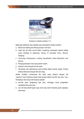 26
Gambar 2.1Adobe Audition 1.5
Beberapa kelebihan atau fasilitas yang disediakan Adobe Audition :
a. Multi track Editing dan Mixing sampai 128 track.
b. Lebih dari 40 data sound effect, mastering, perangkat analisa editing
suara terdapat di dalamnya, semua ini termasuk Echo, Reverb,
Flanging.
c. Chorusing, Compression, Limiting, Equalization, Noise Reduction, dan
lainnya.
d. Pengorganisasian track yang lebih mudah .
e. Support untuk banyak format audio.
f. Visualisasi dari gelombang suara analisa dalam bentuk angka. Proses
editing dilakukan dengan klik dan drag.
Adobe Audition mempunyai file kerja yang disebut dengan file
“session(*.ses)”.Hasilnya dapat Anda simpan dalam dua file*.wav dan *.ses.
Perbedaan dari kedua file tersebut adalah :
a. wav:file akan bergabung jadi satu, sehingga untuk pengeditan
ulangtidak bisa satu-satu.
b. ses: file bisa diedit kapan saja untuk satu track misalnya guitar sajaatau
vokal saja
26
Gambar 2.1Adobe Audition 1.5
Beberapa kelebihan atau fasilitas yang disediakan Adobe Audition :
a. Multi track Editing dan Mixing sampai 128 track.
b. Lebih dari 40 data sound effect, mastering, perangkat analisa editing
suara terdapat di dalamnya, semua ini termasuk Echo, Reverb,
Flanging.
c. Chorusing, Compression, Limiting, Equalization, Noise Reduction, dan
lainnya.
d. Pengorganisasian track yang lebih mudah .
e. Support untuk banyak format audio.
f. Visualisasi dari gelombang suara analisa dalam bentuk angka. Proses
editing dilakukan dengan klik dan drag.
Adobe Audition mempunyai file kerja yang disebut dengan file
“session(*.ses)”.Hasilnya dapat Anda simpan dalam dua file*.wav dan *.ses.
Perbedaan dari kedua file tersebut adalah :
a. wav:file akan bergabung jadi satu, sehingga untuk pengeditan
ulangtidak bisa satu-satu.
b. ses: file bisa diedit kapan saja untuk satu track misalnya guitar sajaatau
vokal saja
26
Gambar 2.1Adobe Audition 1.5
Beberapa kelebihan atau fasilitas yang disediakan Adobe Audition :
a. Multi track Editing dan Mixing sampai 128 track.
b. Lebih dari 40 data sound effect, mastering, perangkat analisa editing
suara terdapat di dalamnya, semua ini termasuk Echo, Reverb,
Flanging.
c. Chorusing, Compression, Limiting, Equalization, Noise Reduction, dan
lainnya.
d. Pengorganisasian track yang lebih mudah .
e. Support untuk banyak format audio.
f. Visualisasi dari gelombang suara analisa dalam bentuk angka. Proses
editing dilakukan dengan klik dan drag.
Adobe Audition mempunyai file kerja yang disebut dengan file
“session(*.ses)”.Hasilnya dapat Anda simpan dalam dua file*.wav dan *.ses.
Perbedaan dari kedua file tersebut adalah :
a. wav:file akan bergabung jadi satu, sehingga untuk pengeditan
ulangtidak bisa satu-satu.
b. ses: file bisa diedit kapan saja untuk satu track misalnya guitar sajaatau
vokal saja
 