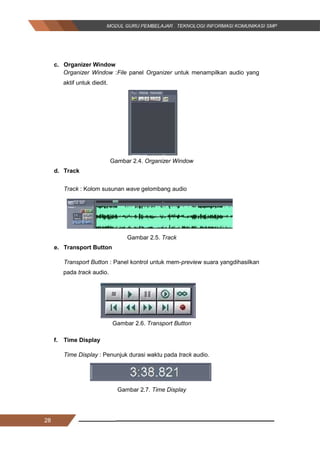 28
c. Organizer Window
Organizer Window :File panel Organizer untuk menampilkan audio yang
aktif untuk diedit.
Gambar 2.4. Organizer Window
d. Track
Track : Kolom susunan wave gelombang audio
Gambar 2.5. Track
e. Transport Button
Transport Button : Panel kontrol untuk mem-preview suara yangdihasilkan
pada track audio.
Gambar 2.6. Transport Button
f. Time Display
Time Display : Penunjuk durasi waktu pada track audio.
Gambar 2.7. Time Display
28
c. Organizer Window
Organizer Window :File panel Organizer untuk menampilkan audio yang
aktif untuk diedit.
Gambar 2.4. Organizer Window
d. Track
Track : Kolom susunan wave gelombang audio
Gambar 2.5. Track
e. Transport Button
Transport Button : Panel kontrol untuk mem-preview suara yangdihasilkan
pada track audio.
Gambar 2.6. Transport Button
f. Time Display
Time Display : Penunjuk durasi waktu pada track audio.
Gambar 2.7. Time Display
28
c. Organizer Window
Organizer Window :File panel Organizer untuk menampilkan audio yang
aktif untuk diedit.
Gambar 2.4. Organizer Window
d. Track
Track : Kolom susunan wave gelombang audio
Gambar 2.5. Track
e. Transport Button
Transport Button : Panel kontrol untuk mem-preview suara yangdihasilkan
pada track audio.
Gambar 2.6. Transport Button
f. Time Display
Time Display : Penunjuk durasi waktu pada track audio.
Gambar 2.7. Time Display
 