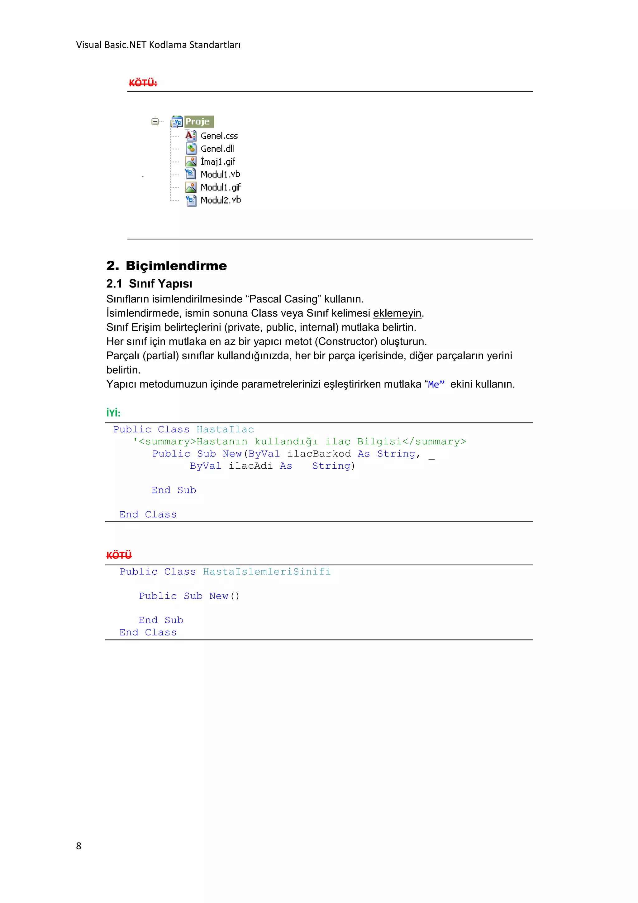Visual Basic.NET Kodlama Standartları


           KÖTÜ:




      2. Biçimlendirme
      2.1 Sınıf Yapısı
      Sınıfların isimlendirilmesinde “Pascal Casing” kullanın.
      İsimlendirmede, ismin sonuna Class veya Sınıf kelimesi eklemeyin.
      Sınıf Erişim belirteçlerini (private, public, internal) mutlaka belirtin.
      Her sınıf için mutlaka en az bir yapıcı metot (Constructor) oluşturun.
      Parçalı (partial) sınıflar kullandığınızda, her bir parça içerisinde, diğer parçaların yerini
      belirtin.
      Yapıcı metodumuzun içinde parametrelerinizi eşleştirirken mutlaka “Me” ekini kullanın.

      İYİ:
        Public Class HastaIlac
           '<summary>Hastanın kullandığı ilaç Bilgisi</summary>
              Public Sub New(ByVal ilacBarkod As String, _
                    ByVal ilacAdi As   String)

                End Sub

         End Class


      KÖTÜ
        Public Class HastaIslemleriSinifi

              Public Sub New()

            End Sub
         End Class




8
 