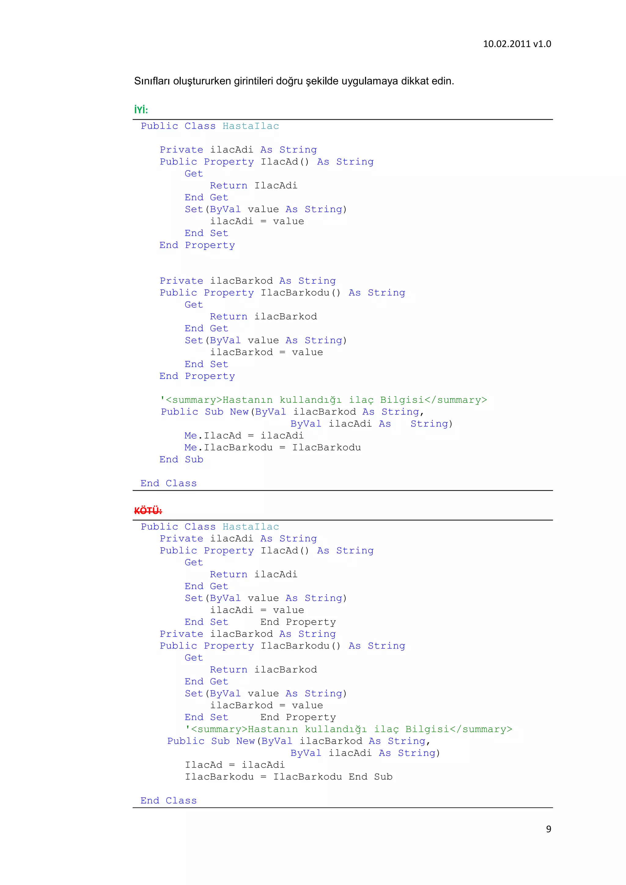10.02.2011 v1.0


Sınıfları oluştururken girintileri doğru şekilde uygulamaya dikkat edin.

İYİ:
  Public Class HastaIlac

     Private ilacAdi As String
     Public Property IlacAd() As String
         Get
             Return IlacAdi
         End Get
         Set(ByVal value As String)
             ilacAdi = value
         End Set
     End Property


     Private ilacBarkod As String
     Public Property IlacBarkodu() As String
         Get
             Return ilacBarkod
         End Get
         Set(ByVal value As String)
             ilacBarkod = value
         End Set
     End Property

     '<summary>Hastanın kullandığı ilaç Bilgisi</summary>
     Public Sub New(ByVal ilacBarkod As String,
                          ByVal ilacAdi As   String)
         Me.IlacAd = ilacAdi
         Me.IlacBarkodu = IlacBarkodu
     End Sub

 End Class

KÖTÜ:
 Public Class HastaIlac
    Private ilacAdi As String
    Public Property IlacAd() As String
         Get
             Return ilacAdi
         End Get
         Set(ByVal value As String)
             ilacAdi = value
         End Set     End Property
    Private ilacBarkod As String
    Public Property IlacBarkodu() As String
         Get
             Return ilacBarkod
         End Get
         Set(ByVal value As String)
             ilacBarkod = value
         End Set     End Property
         '<summary>Hastanın kullandığı ilaç Bilgisi</summary>
      Public Sub New(ByVal ilacBarkod As String,
                          ByVal ilacAdi As String)
         IlacAd = ilacAdi
         IlacBarkodu = IlacBarkodu End Sub

 End Class

                                                                                        9
 