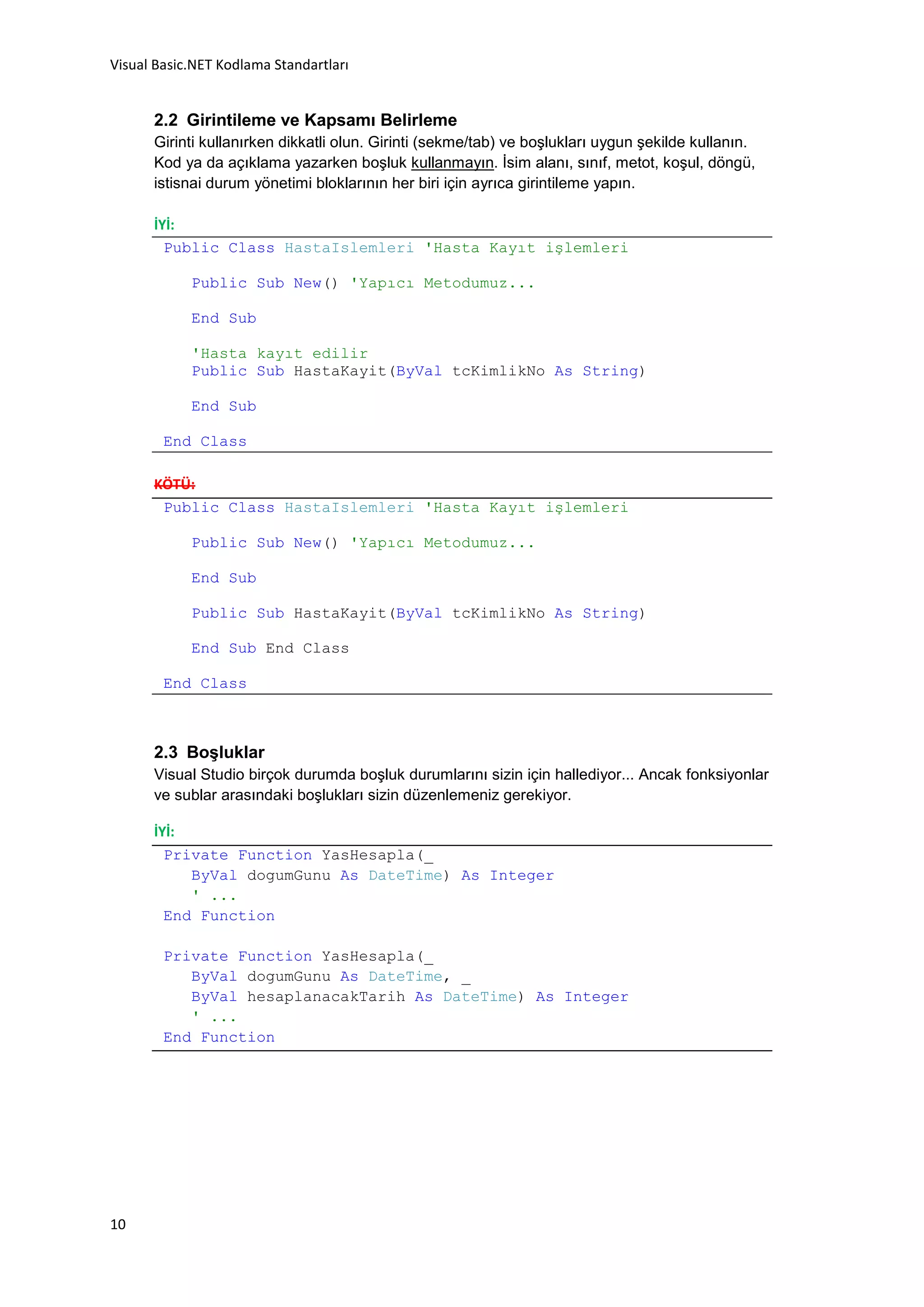 Visual Basic.NET Kodlama Standartları


      2.2 Girintileme ve Kapsamı Belirleme
      Girinti kullanırken dikkatli olun. Girinti (sekme/tab) ve boşlukları uygun şekilde kullanın.
      Kod ya da açıklama yazarken boşluk kullanmayın. İsim alanı, sınıf, metot, koşul, döngü,
      istisnai durum yönetimi bloklarının her biri için ayrıca girintileme yapın.

      İYİ:
        Public Class HastaIslemleri 'Hasta Kayıt işlemleri

            Public Sub New() 'Yapıcı Metodumuz...

            End Sub

            'Hasta kayıt edilir
            Public Sub HastaKayit(ByVal tcKimlikNo As String)

            End Sub

        End Class

      KÖTÜ:
       Public Class HastaIslemleri 'Hasta Kayıt işlemleri

            Public Sub New() 'Yapıcı Metodumuz...

            End Sub

            Public Sub HastaKayit(ByVal tcKimlikNo As String)

            End Sub End Class

        End Class



      2.3 Boşluklar
      Visual Studio birçok durumda boşluk durumlarını sizin için hallediyor... Ancak fonksiyonlar
      ve sublar arasındaki boşlukları sizin düzenlemeniz gerekiyor.

      İYİ:
        Private Function YasHesapla(_
           ByVal dogumGunu As DateTime) As Integer
           ' ...
        End Function

        Private Function YasHesapla(_
           ByVal dogumGunu As DateTime, _
           ByVal hesaplanacakTarih As DateTime) As Integer
           ' ...
        End Function




10
 