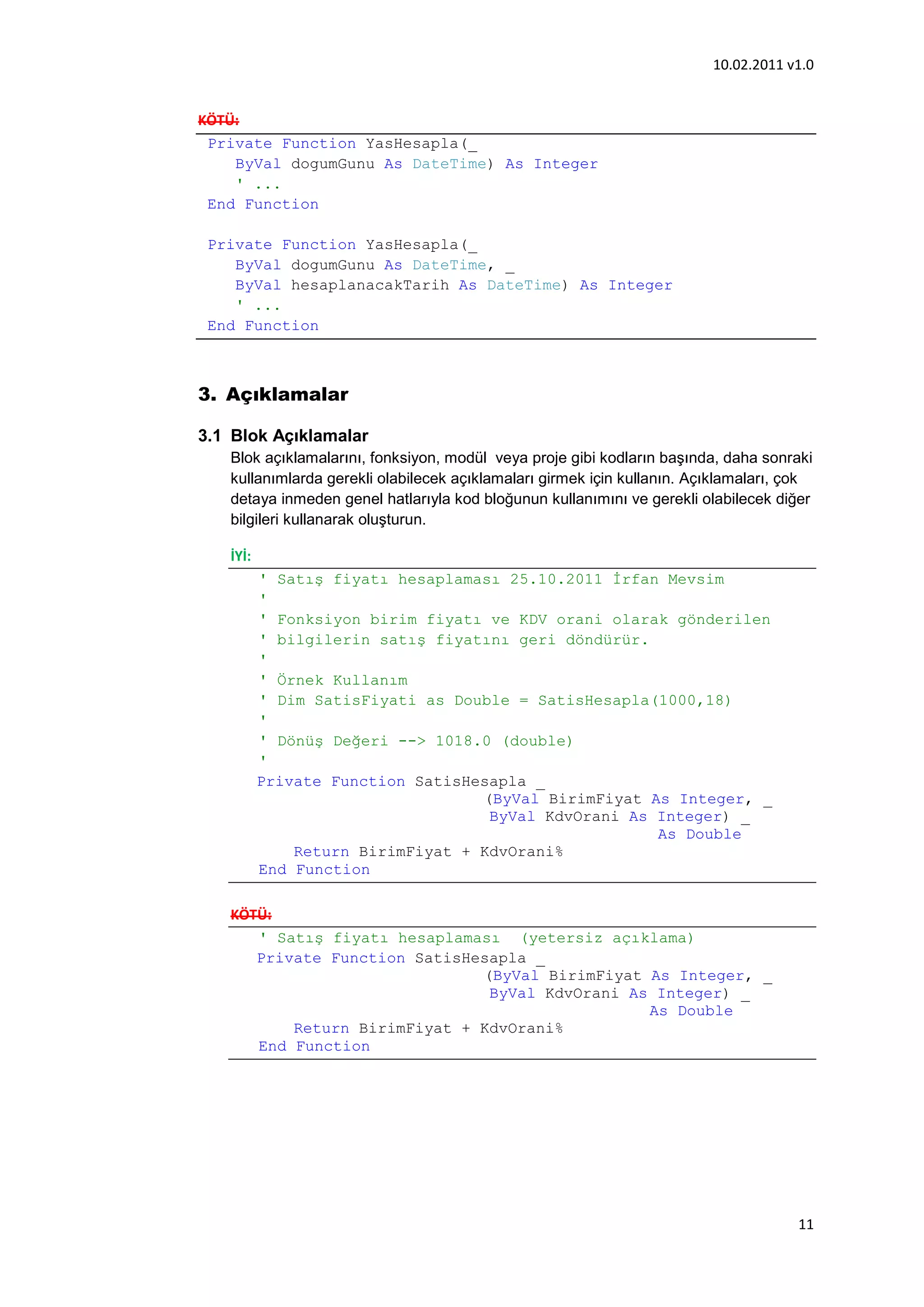 10.02.2011 v1.0


KÖTÜ:
 Private Function YasHesapla(_
    ByVal dogumGunu As DateTime) As Integer
    ' ...
 End Function

 Private Function YasHesapla(_
    ByVal dogumGunu As DateTime, _
    ByVal hesaplanacakTarih As DateTime) As Integer
    ' ...
 End Function



3. Açıklamalar

3.1 Blok Açıklamalar
   Blok açıklamalarını, fonksiyon, modül veya proje gibi kodların başında, daha sonraki
   kullanımlarda gerekli olabilecek açıklamaları girmek için kullanın. Açıklamaları, çok
   detaya inmeden genel hatlarıyla kod bloğunun kullanımını ve gerekli olabilecek diğer
   bilgileri kullanarak oluşturun.

   İYİ:
          ' Satış fiyatı hesaplaması 25.10.2011 Đrfan Mevsim
          '
          ' Fonksiyon birim fiyatı ve KDV orani olarak gönderilen
          ' bilgilerin satış fiyatını geri döndürür.
          '
          ' Örnek Kullanım
          ' Dim SatisFiyati as Double = SatisHesapla(1000,18)
          '
          ' Dönüş Değeri --> 1018.0 (double)
          '
          Private Function SatisHesapla _
                                  (ByVal BirimFiyat As Integer, _
                                   ByVal KdvOrani As Integer) _
                                                     As Double
              Return BirimFiyat + KdvOrani%
          End Function

   KÖTÜ:
      ' Satış fiyatı hesaplaması (yetersiz açıklama)
      Private Function SatisHesapla _
                              (ByVal BirimFiyat As Integer, _
                               ByVal KdvOrani As Integer) _
                                                As Double
          Return BirimFiyat + KdvOrani%
      End Function




                                                                                     11
 