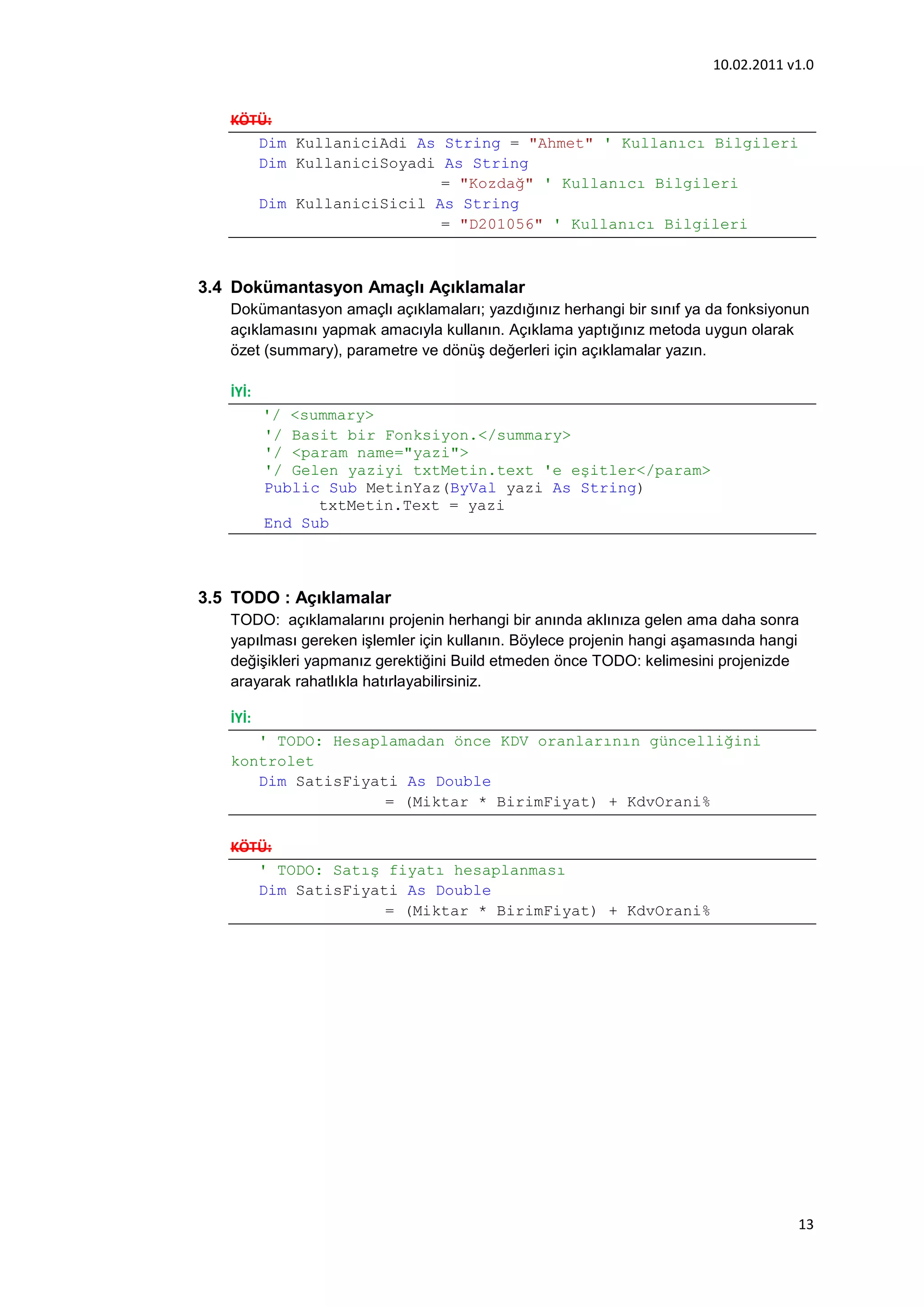10.02.2011 v1.0


   KÖTÜ:
      Dim KullaniciAdi As String = "Ahmet" ' Kullanıcı Bilgileri
      Dim KullaniciSoyadi As String
                          = "Kozdağ" ' Kullanıcı Bilgileri
      Dim KullaniciSicil As String
                          = "D201056" ' Kullanıcı Bilgileri



3.4 Dokümantasyon Amaçlı Açıklamalar
   Dokümantasyon amaçlı açıklamaları; yazdığınız herhangi bir sınıf ya da fonksiyonun
   açıklamasını yapmak amacıyla kullanın. Açıklama yaptığınız metoda uygun olarak
   özet (summary), parametre ve dönüş değerleri için açıklamalar yazın.

   İYİ:
          '/ <summary>
          '/ Basit bir Fonksiyon.</summary>
          '/ <param name="yazi">
          '/ Gelen yaziyi txtMetin.text 'e eşitler</param>
          Public Sub MetinYaz(ByVal yazi As String)
                txtMetin.Text = yazi
          End Sub



3.5 TODO : Açıklamalar
   TODO: açıklamalarını projenin herhangi bir anında aklınıza gelen ama daha sonra
   yapılması gereken işlemler için kullanın. Böylece projenin hangi aşamasında hangi
   değişikleri yapmanız gerektiğini Build etmeden önce TODO: kelimesini projenizde
   arayarak rahatlıkla hatırlayabilirsiniz.

   İYİ:
      ' TODO: Hesaplamadan önce KDV oranlarının güncelliğini
   kontrolet
      Dim SatisFiyati As Double
                    = (Miktar * BirimFiyat) + KdvOrani%

   KÖTÜ:
      ' TODO: Satış fiyatı hesaplanması
      Dim SatisFiyati As Double
                    = (Miktar * BirimFiyat) + KdvOrani%




                                                                                   13
 